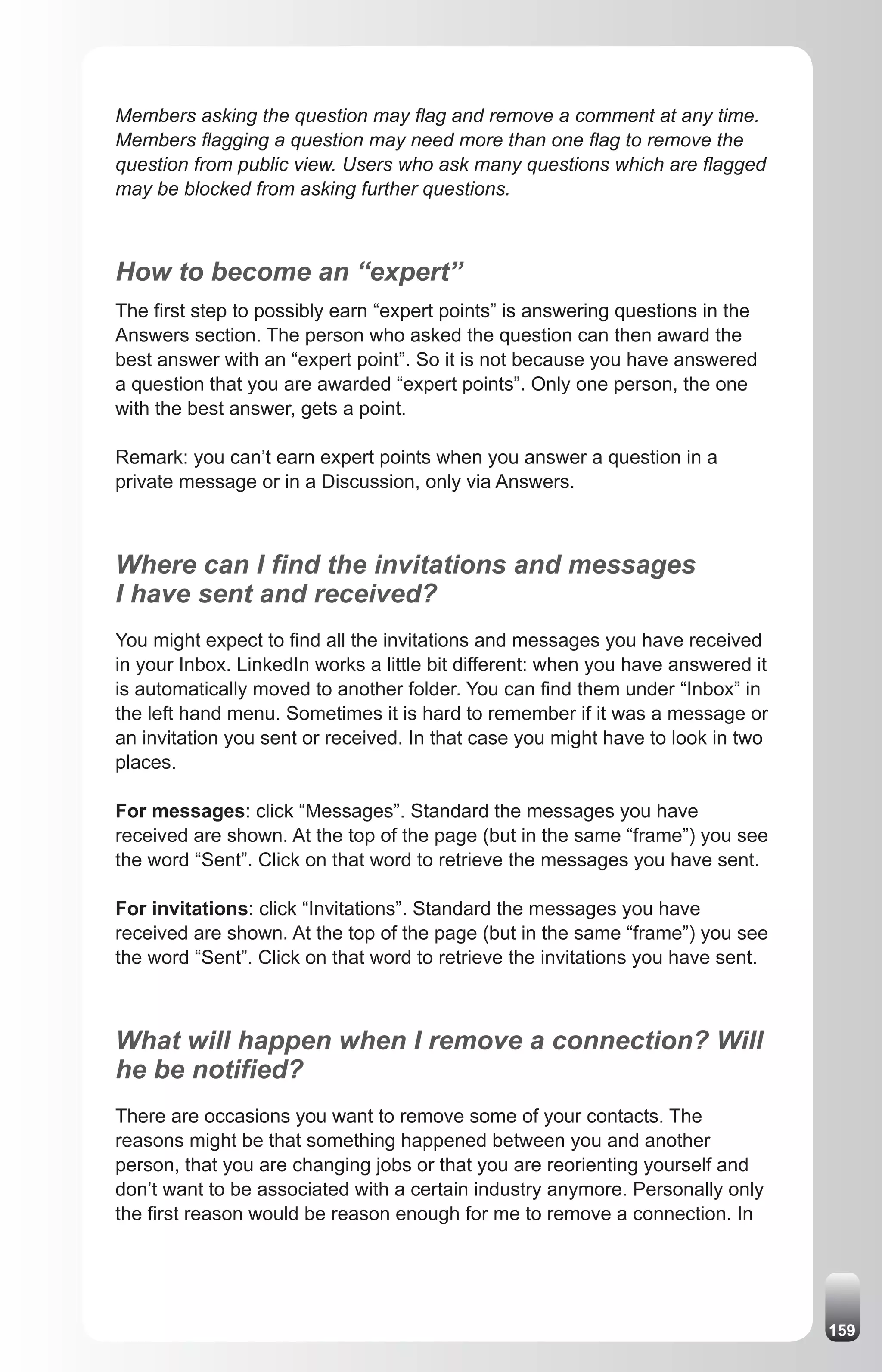 Members asking the question may flag and remove a comment at any time.
Members flagging a question may need more than one flag to remove the
question from public view. Users who ask many questions which are flagged
may be blocked from asking further questions.



How to become an “expert”
The first step to possibly earn “expert points” is answering questions in the
Answers section. The person who asked the question can then award the
best answer with an “expert point”. So it is not because you have answered
a question that you are awarded “expert points”. Only one person, the one
with the best answer, gets a point.

Remark: you can’t earn expert points when you answer a question in a
private message or in a Discussion, only via Answers.



Where can I find the invitations and messages
I have sent and received?
You might expect to find all the invitations and messages you have received
in your Inbox. LinkedIn works a little bit different: when you have answered it
is automatically moved to another folder. You can find them under “Inbox” in
the left hand menu. Sometimes it is hard to remember if it was a message or
an invitation you sent or received. In that case you might have to look in two
places.

For messages: click “Messages”. Standard the messages you have
received are shown. At the top of the page (but in the same “frame”) you see
the word “Sent”. Click on that word to retrieve the messages you have sent.

For invitations: click “Invitations”. Standard the messages you have
received are shown. At the top of the page (but in the same “frame”) you see
the word “Sent”. Click on that word to retrieve the invitations you have sent.



What will happen when I remove a connection? Will
he be notified?
There are occasions you want to remove some of your contacts. The
reasons might be that something happened between you and another
person, that you are changing jobs or that you are reorienting yourself and
don’t want to be associated with a certain industry anymore. Personally only
the first reason would be reason enough for me to remove a connection. In




                                                                                  159
 