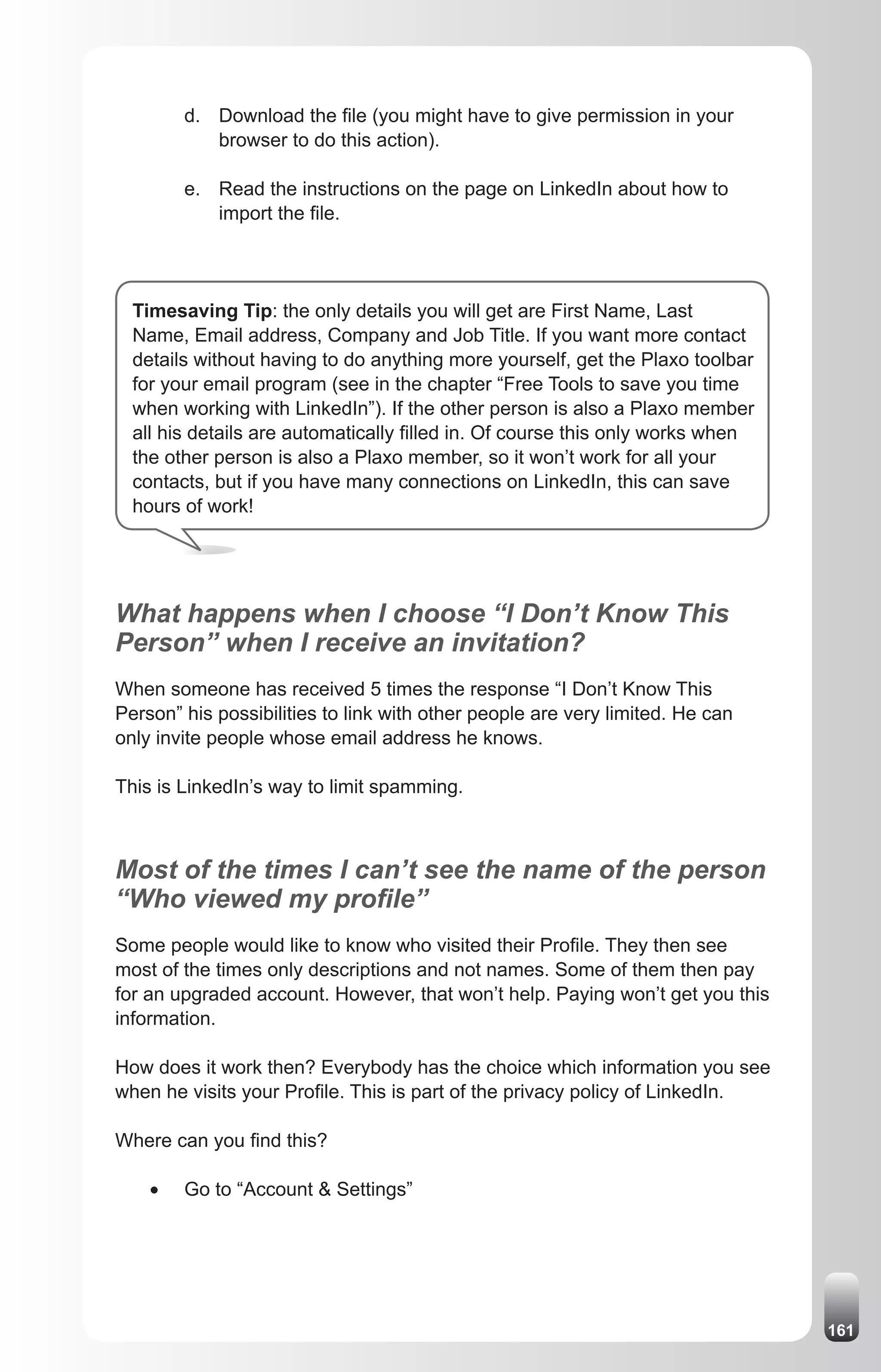 d. Download the file (you might have to give permission in your
            browser to do this action).

         e. Read the instructions on the page on LinkedIn about how to
            import the file.




  Timesaving Tip: the only details you will get are First Name, Last
  Name, Email address, Company and Job Title. If you want more contact
  details without having to do anything more yourself, get the Plaxo toolbar
  for your email program (see in the chapter “Free Tools to save you time
  when working with LinkedIn”). If the other person is also a Plaxo member
  all his details are automatically filled in. Of course this only works when
  the other person is also a Plaxo member, so it won’t work for all your
  contacts, but if you have many connections on LinkedIn, this can save
  hours of work!




What happens when I choose “I Don’t Know This
Person” when I receive an invitation?
When someone has received 5 times the response “I Don’t Know This
Person” his possibilities to link with other people are very limited. He can
only invite people whose email address he knows.

This is LinkedIn’s way to limit spamming.



Most of the times I can’t see the name of the person
“Who viewed my profile”
Some people would like to know who visited their Profile. They then see
most of the times only descriptions and not names. Some of them then pay
for an upgraded account. However, that won’t help. Paying won’t get you this
information.

How does it work then? Everybody has the choice which information you see
when he visits your Profile. This is part of the privacy policy of LinkedIn.

Where can you find this?

    •	   Go to “Account & Settings”




                                                                                161
 