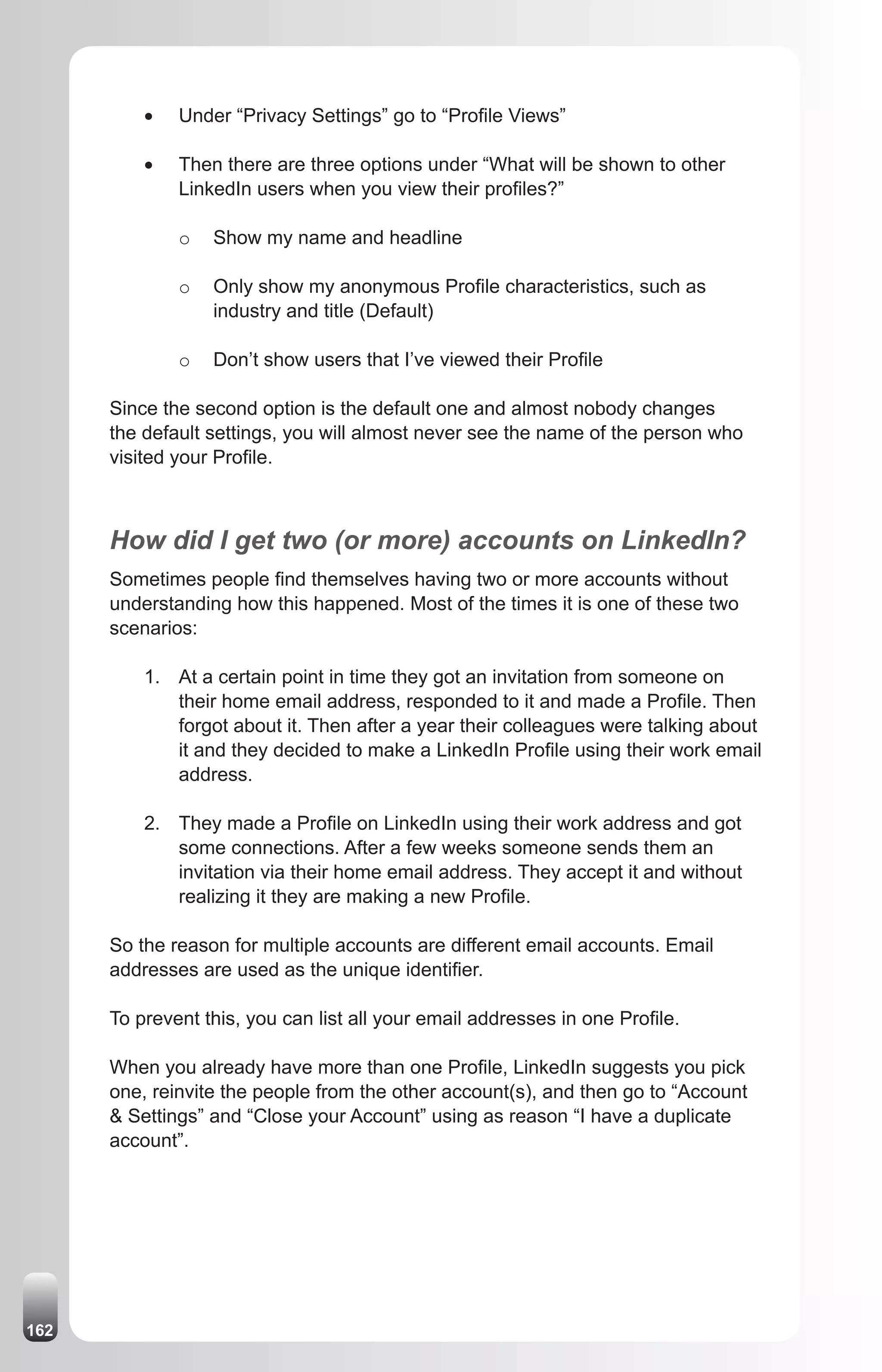 •	   Under “Privacy Settings” go to “Profile Views”

          •	   Then there are three options under “What will be shown to other
               LinkedIn users when you view their profiles?”

               o   Show my name and headline

               o   Only show my anonymous Profile characteristics, such as
                   industry and title (Default)

               o   Don’t show users that I’ve viewed their Profile

      Since the second option is the default one and almost nobody changes
      the default settings, you will almost never see the name of the person who
      visited your Profile.



      How did I get two (or more) accounts on LinkedIn?
      Sometimes people find themselves having two or more accounts without
      understanding how this happened. Most of the times it is one of these two
      scenarios:

          1. At a certain point in time they got an invitation from someone on
             their home email address, responded to it and made a Profile. Then
             forgot about it. Then after a year their colleagues were talking about
             it and they decided to make a LinkedIn Profile using their work email
             address.

          2. They made a Profile on LinkedIn using their work address and got
             some connections. After a few weeks someone sends them an
             invitation via their home email address. They accept it and without
             realizing it they are making a new Profile.

      So the reason for multiple accounts are different email accounts. Email
      addresses are used as the unique identifier.

      To prevent this, you can list all your email addresses in one Profile.

      When you already have more than one Profile, LinkedIn suggests you pick
      one, reinvite the people from the other account(s), and then go to “Account
      & Settings” and “Close your Account” using as reason “I have a duplicate
      account”.




162
 