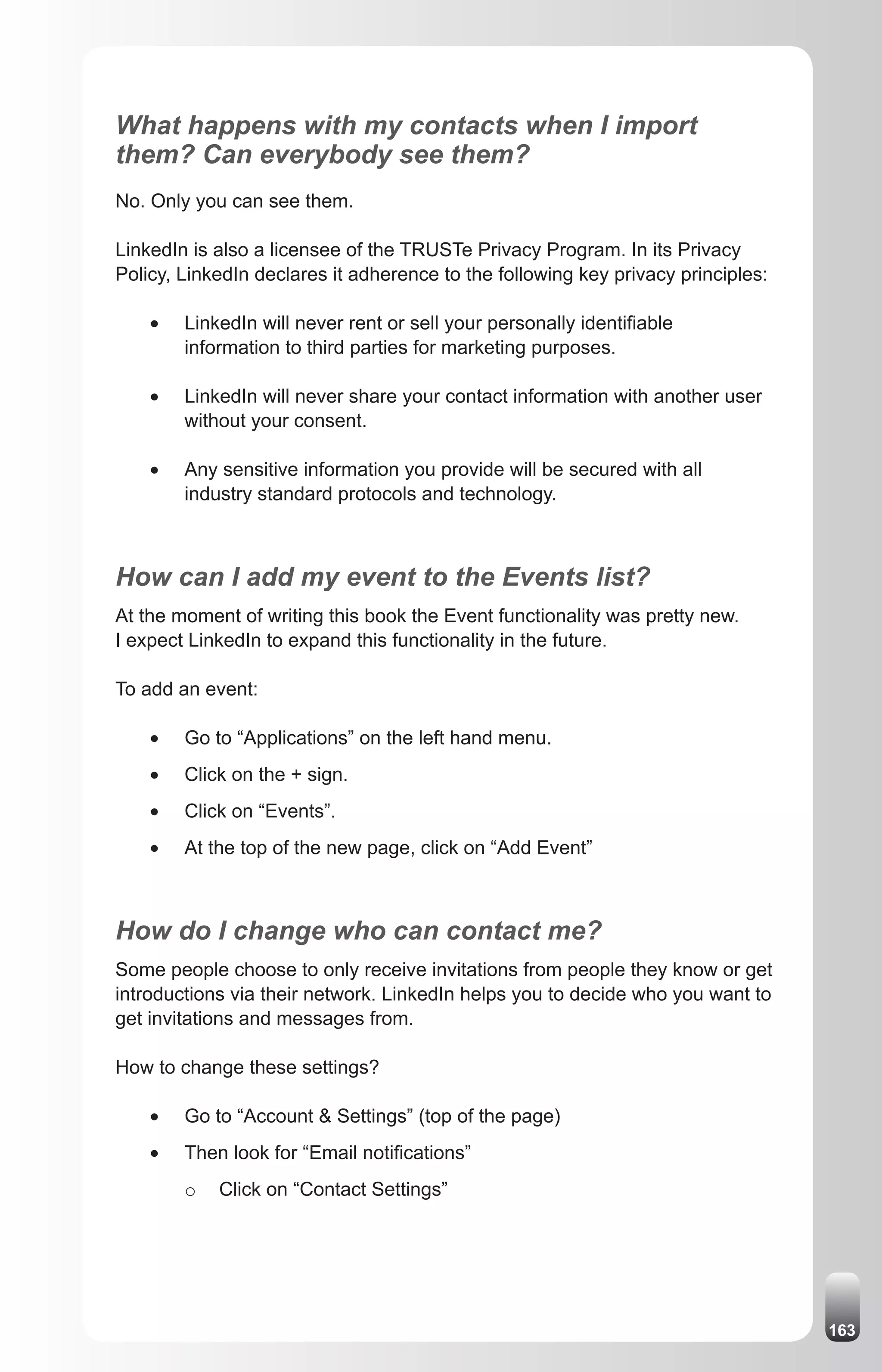 What happens with my contacts when I import
them? Can everybody see them?
No. Only you can see them.

LinkedIn is also a licensee of the TRUSTe Privacy Program. In its Privacy
Policy, LinkedIn declares it adherence to the following key privacy principles:

    •	   LinkedIn will never rent or sell your personally identifiable
         information to third parties for marketing purposes.

    •	   LinkedIn will never share your contact information with another user
         without your consent.

    •	   Any sensitive information you provide will be secured with all
         industry standard protocols and technology.



How can I add my event to the Events list?
At the moment of writing this book the Event functionality was pretty new.
I expect LinkedIn to expand this functionality in the future.

To add an event:

    •	   Go to “Applications” on the left hand menu.
    •	   Click on the + sign.
    •	   Click on “Events”.
    •	   At the top of the new page, click on “Add Event”



How do I change who can contact me?
Some people choose to only receive invitations from people they know or get
introductions via their network. LinkedIn helps you to decide who you want to
get invitations and messages from.

How to change these settings?

    •	   Go to “Account & Settings” (top of the page)
    •	   Then look for “Email notifications”
         o   Click on “Contact Settings”




                                                                                  163
 
