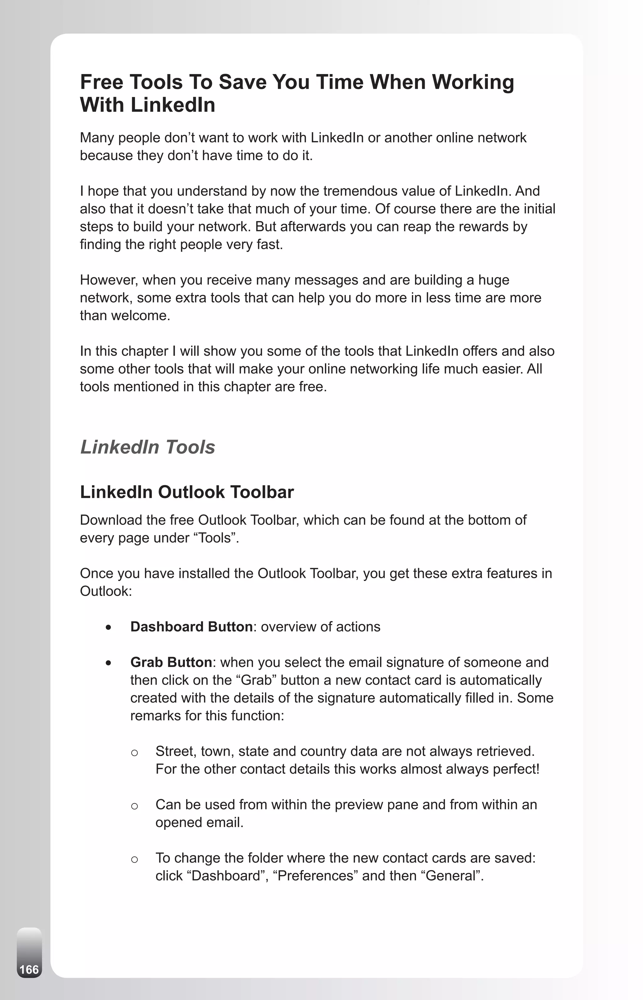 Free Tools To Save You Time When Working
      With LinkedIn
      Many people don’t want to work with LinkedIn or another online network
      because they don’t have time to do it.

      I hope that you understand by now the tremendous value of LinkedIn. And
      also that it doesn’t take that much of your time. Of course there are the initial
      steps to build your network. But afterwards you can reap the rewards by
      finding the right people very fast.

      However, when you receive many messages and are building a huge
      network, some extra tools that can help you do more in less time are more
      than welcome.

      In this chapter I will show you some of the tools that LinkedIn offers and also
      some other tools that will make your online networking life much easier. All
      tools mentioned in this chapter are free.



      LinkedIn Tools

      LinkedIn Outlook Toolbar
      Download the free Outlook Toolbar, which can be found at the bottom of
      every page under “Tools”.

      Once you have installed the Outlook Toolbar, you get these extra features in
      Outlook:

          •	   Dashboard Button: overview of actions

          •	   Grab Button: when you select the email signature of someone and
               then click on the “Grab” button a new contact card is automatically
               created with the details of the signature automatically filled in. Some
               remarks for this function:

               o   Street, town, state and country data are not always retrieved.
                   For the other contact details this works almost always perfect!

               o   Can be used from within the preview pane and from within an
                   opened email.

               o   To change the folder where the new contact cards are saved:
                   click “Dashboard”, “Preferences” and then “General”.




166
 