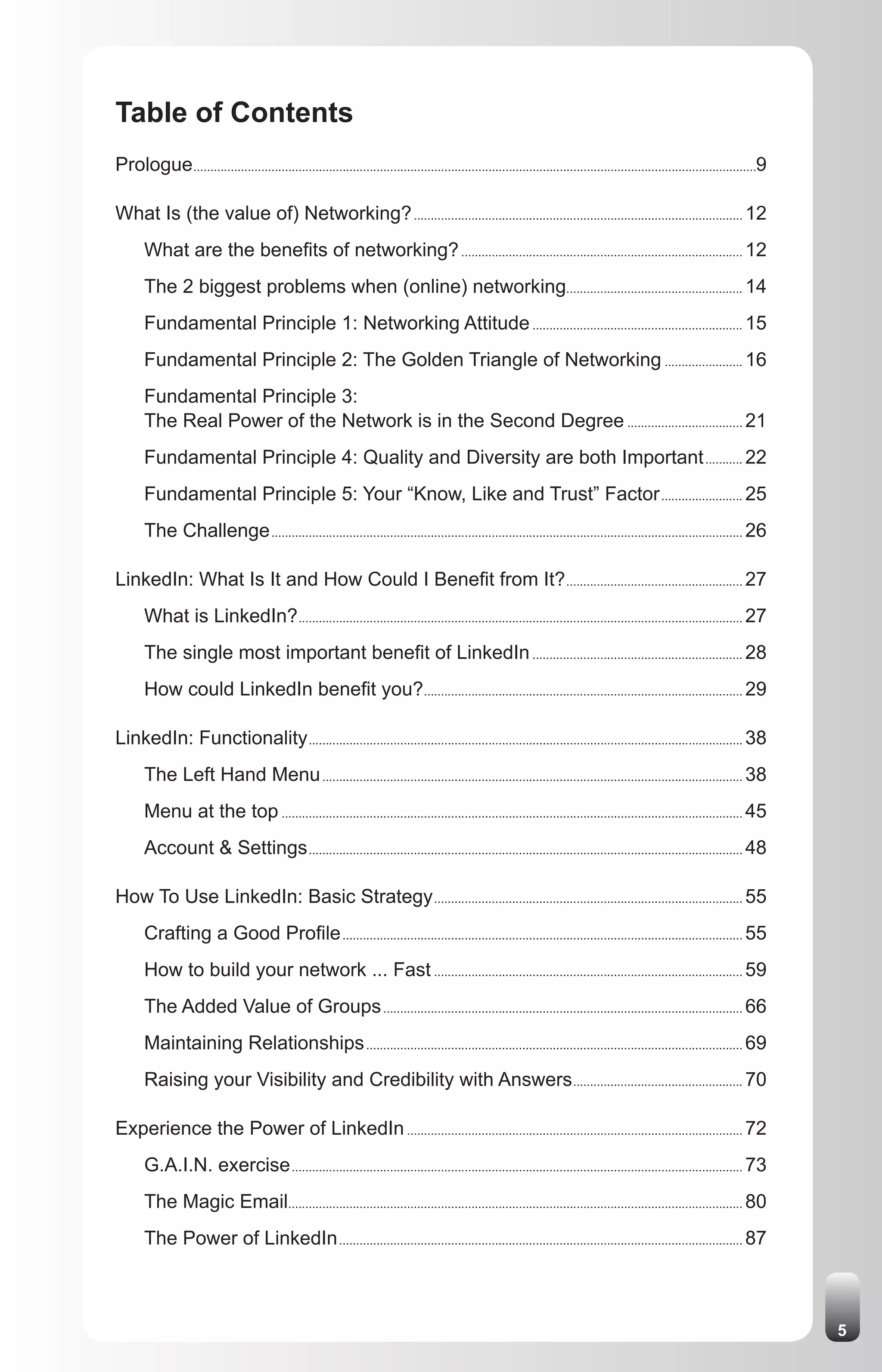 Table of Contents
Prologue ......................................................................................................................................................................9

What Is (the value of) Networking? ................................................................................................. 12
       What are the benefits of networking? ................................................................................... 12
       The 2 biggest problems when (online) networking.................................................... 14
       Fundamental Principle 1: Networking Attitude .............................................................. 15
       Fundamental Principle 2: The Golden Triangle of Networking ....................... 16
       Fundamental Principle 3:
       The Real Power of the Network is in the Second Degree .................................. 21
       Fundamental Principle 4: Quality and Diversity are both Important ........... 22
       Fundamental Principle 5: Your “Know, Like and Trust” Factor ........................ 25
       The Challenge ........................................................................................................................................... 26

LinkedIn: What Is It and How Could I Benefit from It? .................................................... 27
       What is LinkedIn? ................................................................................................................................... 27
       The single most important benefit of LinkedIn .............................................................. 28
       How could LinkedIn benefit you?.............................................................................................. 29

LinkedIn: Functionality ................................................................................................................................ 38
       The Left Hand Menu ............................................................................................................................ 38
       Menu at the top ........................................................................................................................................ 45
       Account & Settings ................................................................................................................................ 48

How To Use LinkedIn: Basic Strategy ........................................................................................... 55
       Crafting a Good Profile ...................................................................................................................... 55
       How to build your network ... Fast ........................................................................................... 59
       The Added Value of Groups .......................................................................................................... 66
       Maintaining Relationships ............................................................................................................... 69
       Raising your Visibility and Credibility with Answers .................................................. 70

Experience the Power of LinkedIn ................................................................................................... 72
       G.A.I.N. exercise ..................................................................................................................................... 73
       The Magic Email...................................................................................................................................... 80
       The Power of LinkedIn ....................................................................................................................... 87



                                                                                                                                                                                   5
 
