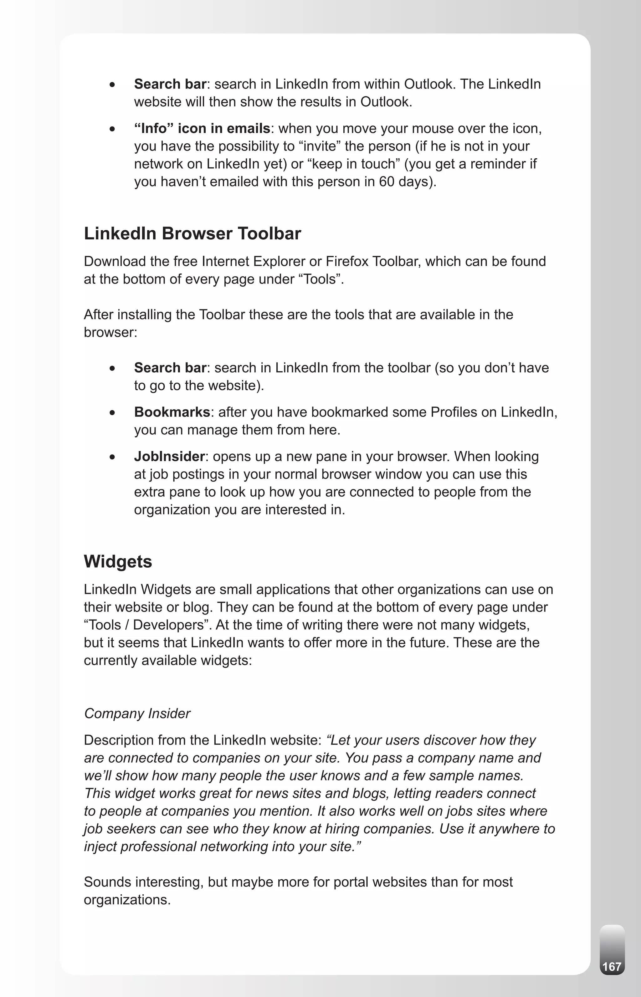 •	   Search bar: search in LinkedIn from within Outlook. The LinkedIn
         website will then show the results in Outlook.
    •	   “Info” icon in emails: when you move your mouse over the icon,
         you have the possibility to “invite” the person (if he is not in your
         network on LinkedIn yet) or “keep in touch” (you get a reminder if
         you haven’t emailed with this person in 60 days).


LinkedIn Browser Toolbar
Download the free Internet Explorer or Firefox Toolbar, which can be found
at the bottom of every page under “Tools”.

After installing the Toolbar these are the tools that are available in the
browser:

    •	   Search bar: search in LinkedIn from the toolbar (so you don’t have
         to go to the website).
    •	   Bookmarks: after you have bookmarked some Profiles on LinkedIn,
         you can manage them from here.
    •	   JobInsider: opens up a new pane in your browser. When looking
         at job postings in your normal browser window you can use this
         extra pane to look up how you are connected to people from the
         organization you are interested in.


Widgets
LinkedIn Widgets are small applications that other organizations can use on
their website or blog. They can be found at the bottom of every page under
“Tools / Developers”. At the time of writing there were not many widgets,
but it seems that LinkedIn wants to offer more in the future. These are the
currently available widgets:


Company Insider
Description from the LinkedIn website: “Let your users discover how they
are connected to companies on your site. You pass a company name and
we’ll show how many people the user knows and a few sample names.
This widget works great for news sites and blogs, letting readers connect
to people at companies you mention. It also works well on jobs sites where
job seekers can see who they know at hiring companies. Use it anywhere to
inject professional networking into your site.”

Sounds interesting, but maybe more for portal websites than for most
organizations.



                                                                                 167
 