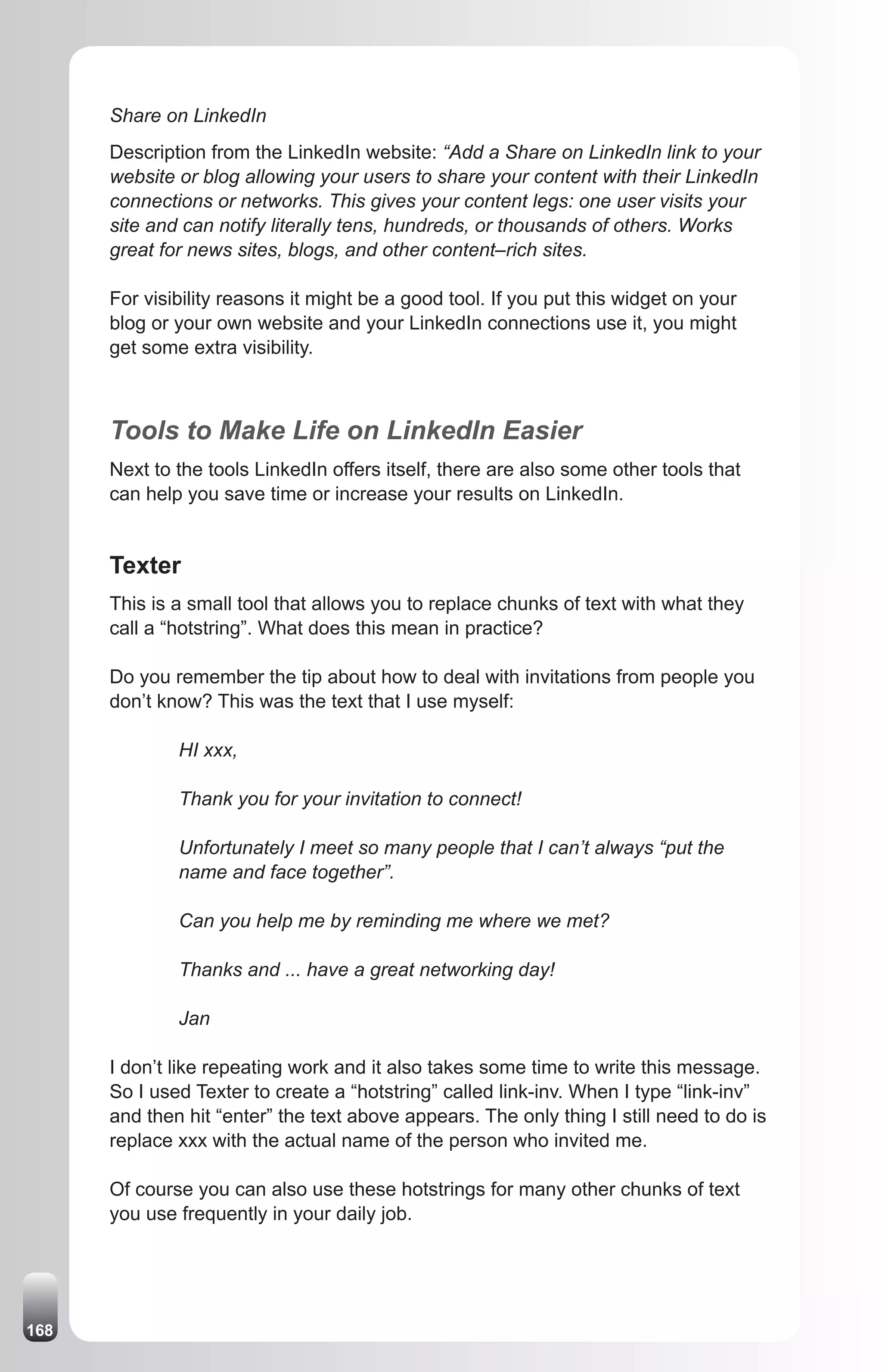 Share on LinkedIn
      Description from the LinkedIn website: “Add a Share on LinkedIn link to your
      website or blog allowing your users to share your content with their LinkedIn
      connections or networks. This gives your content legs: one user visits your
      site and can notify literally tens, hundreds, or thousands of others. Works
      great for news sites, blogs, and other content–rich sites.

      For visibility reasons it might be a good tool. If you put this widget on your
      blog or your own website and your LinkedIn connections use it, you might
      get some extra visibility.



      Tools to Make Life on LinkedIn Easier
      Next to the tools LinkedIn offers itself, there are also some other tools that
      can help you save time or increase your results on LinkedIn.


      Texter
      This is a small tool that allows you to replace chunks of text with what they
      call a “hotstring”. What does this mean in practice?

      Do you remember the tip about how to deal with invitations from people you
      don’t know? This was the text that I use myself:

              HI xxx,

              Thank you for your invitation to connect!

              Unfortunately I meet so many people that I can’t always “put the
              name and face together”.

              Can you help me by reminding me where we met?

              Thanks and ... have a great networking day!

              Jan

      I don’t like repeating work and it also takes some time to write this message.
      So I used Texter to create a “hotstring” called link-inv. When I type “link-inv”
      and then hit “enter” the text above appears. The only thing I still need to do is
      replace xxx with the actual name of the person who invited me.

      Of course you can also use these hotstrings for many other chunks of text
      you use frequently in your daily job.




168
 