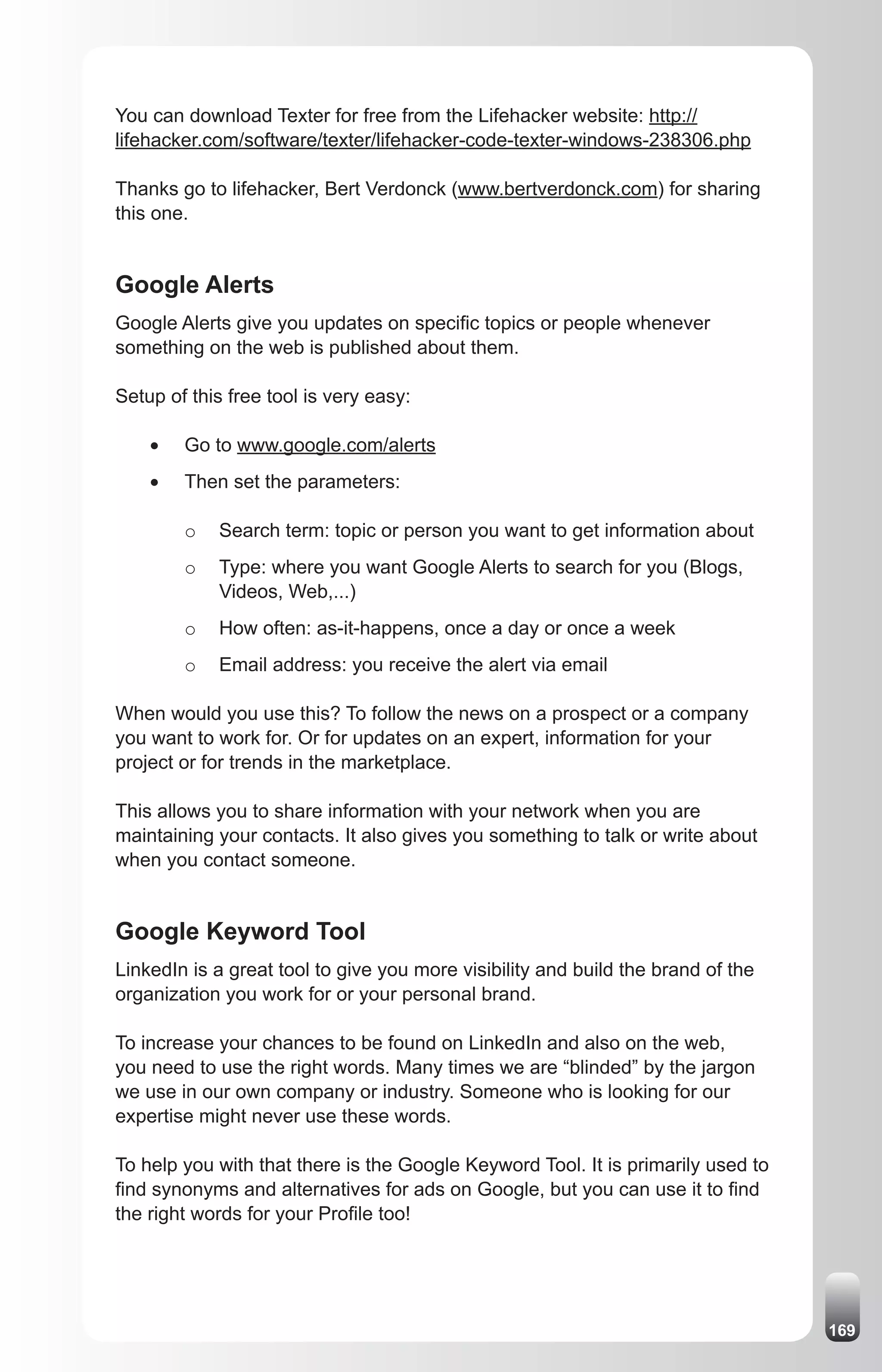 You can download Texter for free from the Lifehacker website: http://
lifehacker.com/software/texter/lifehacker-code-texter-windows-238306.php

Thanks go to lifehacker, Bert Verdonck (www.bertverdonck.com) for sharing
this one.


Google Alerts
Google Alerts give you updates on specific topics or people whenever
something on the web is published about them.

Setup of this free tool is very easy:

    •	   Go to www.google.com/alerts
    •	   Then set the parameters:

         o   Search term: topic or person you want to get information about
         o   Type: where you want Google Alerts to search for you (Blogs,
             Videos, Web,...)
         o   How often: as-it-happens, once a day or once a week
         o   Email address: you receive the alert via email

When would you use this? To follow the news on a prospect or a company
you want to work for. Or for updates on an expert, information for your
project or for trends in the marketplace.

This allows you to share information with your network when you are
maintaining your contacts. It also gives you something to talk or write about
when you contact someone.


Google Keyword Tool
LinkedIn is a great tool to give you more visibility and build the brand of the
organization you work for or your personal brand.

To increase your chances to be found on LinkedIn and also on the web,
you need to use the right words. Many times we are “blinded” by the jargon
we use in our own company or industry. Someone who is looking for our
expertise might never use these words.

To help you with that there is the Google Keyword Tool. It is primarily used to
find synonyms and alternatives for ads on Google, but you can use it to find
the right words for your Profile too!




                                                                                  169
 