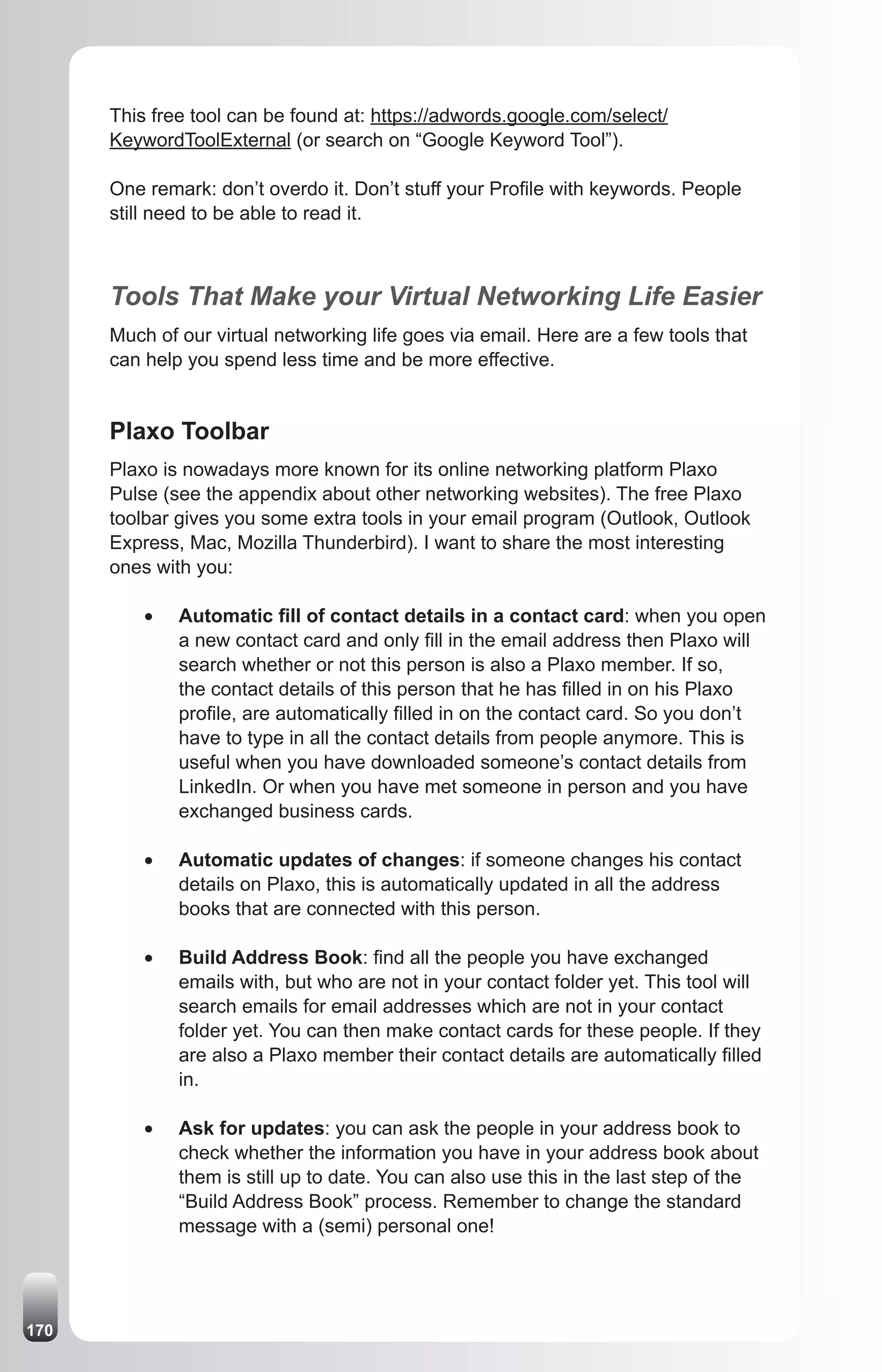 This free tool can be found at: https://adwords.google.com/select/
      KeywordToolExternal (or search on “Google Keyword Tool”).

      One remark: don’t overdo it. Don’t stuff your Profile with keywords. People
      still need to be able to read it.



      Tools That Make your Virtual Networking Life Easier
      Much of our virtual networking life goes via email. Here are a few tools that
      can help you spend less time and be more effective.


      Plaxo Toolbar
      Plaxo is nowadays more known for its online networking platform Plaxo
      Pulse (see the appendix about other networking websites). The free Plaxo
      toolbar gives you some extra tools in your email program (Outlook, Outlook
      Express, Mac, Mozilla Thunderbird). I want to share the most interesting
      ones with you:

          •	   Automatic fill of contact details in a contact card: when you open
               a new contact card and only fill in the email address then Plaxo will
               search whether or not this person is also a Plaxo member. If so,
               the contact details of this person that he has filled in on his Plaxo
               profile, are automatically filled in on the contact card. So you don’t
               have to type in all the contact details from people anymore. This is
               useful when you have downloaded someone’s contact details from
               LinkedIn. Or when you have met someone in person and you have
               exchanged business cards.

          •	   Automatic updates of changes: if someone changes his contact
               details on Plaxo, this is automatically updated in all the address
               books that are connected with this person.

          •	   Build Address Book: find all the people you have exchanged
               emails with, but who are not in your contact folder yet. This tool will
               search emails for email addresses which are not in your contact
               folder yet. You can then make contact cards for these people. If they
               are also a Plaxo member their contact details are automatically filled
               in.

          •	   Ask for updates: you can ask the people in your address book to
               check whether the information you have in your address book about
               them is still up to date. You can also use this in the last step of the
               “Build Address Book” process. Remember to change the standard
               message with a (semi) personal one!




170
 