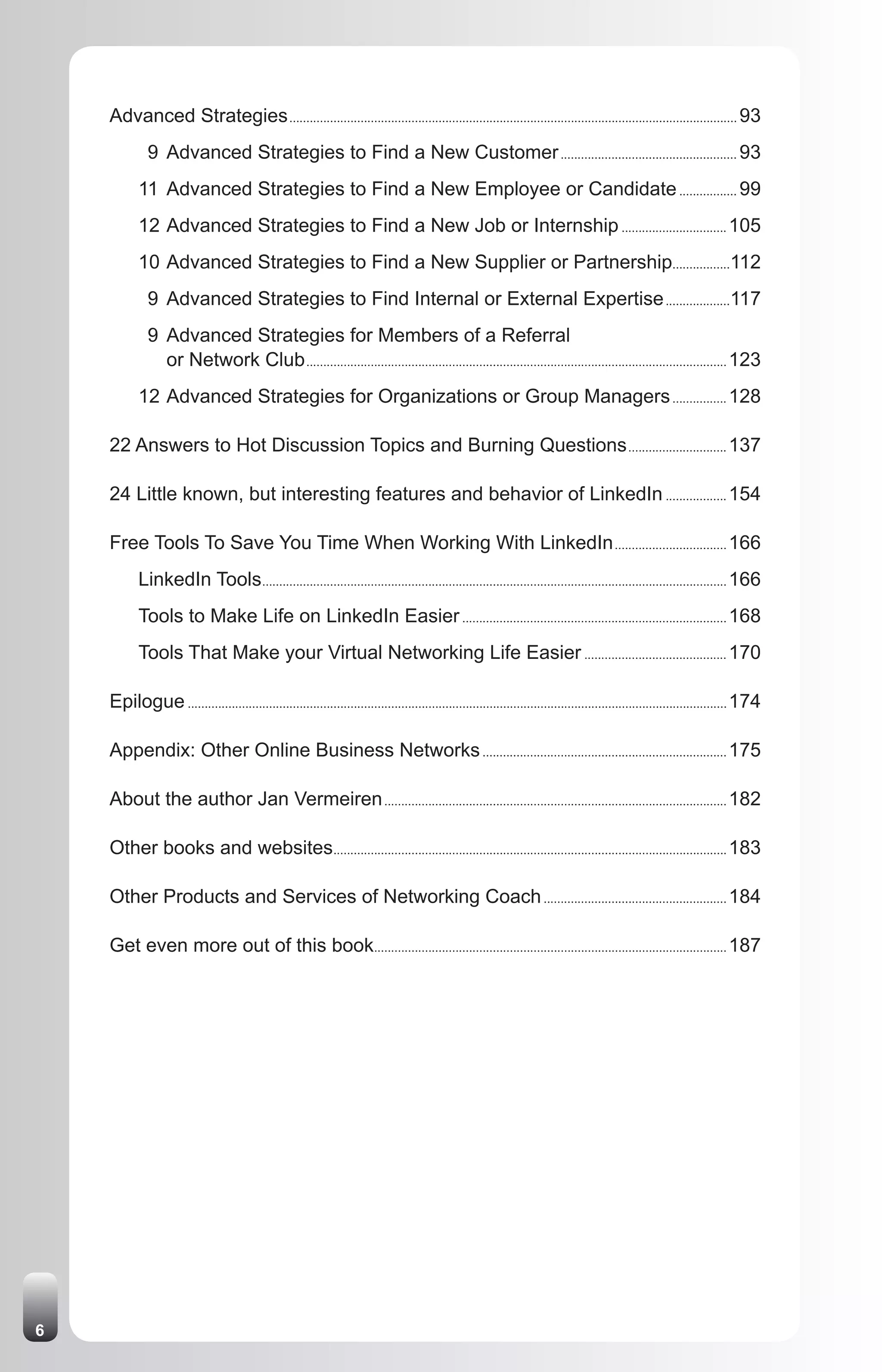 Advanced Strategies .................................................................................................................................... 93
              9 Advanced Strategies to Find a New Customer .................................................... 93
           11 Advanced Strategies to Find a New Employee or Candidate ................. 99
           12 Advanced Strategies to Find a New Job or Internship ............................... 105
           10 Advanced Strategies to Find a New Supplier or Partnership.................112
              9 Advanced Strategies to Find Internal or External Expertise ...................117
              9 Advanced Strategies for Members of a Referral
                or Network Club ............................................................................................................................ 123
           12 Advanced Strategies for Organizations or Group Managers ................ 128

    22 Answers to Hot Discussion Topics and Burning Questions ............................. 137

    24 Little known, but interesting features and behavior of LinkedIn .................. 154

    Free Tools To Save You Time When Working With LinkedIn ................................. 166
           LinkedIn Tools ......................................................................................................................................... 166
           Tools to Make Life on LinkedIn Easier .............................................................................. 168
           Tools That Make your Virtual Networking Life Easier .......................................... 170

    Epilogue ............................................................................................................................................................... 174

    Appendix: Other Online Business Networks ........................................................................ 175

    About the author Jan Vermeiren ..................................................................................................... 182

    Other books and websites.................................................................................................................... 183

    Other Products and Services of Networking Coach ...................................................... 184

    Get even more out of this book........................................................................................................ 187




6
 