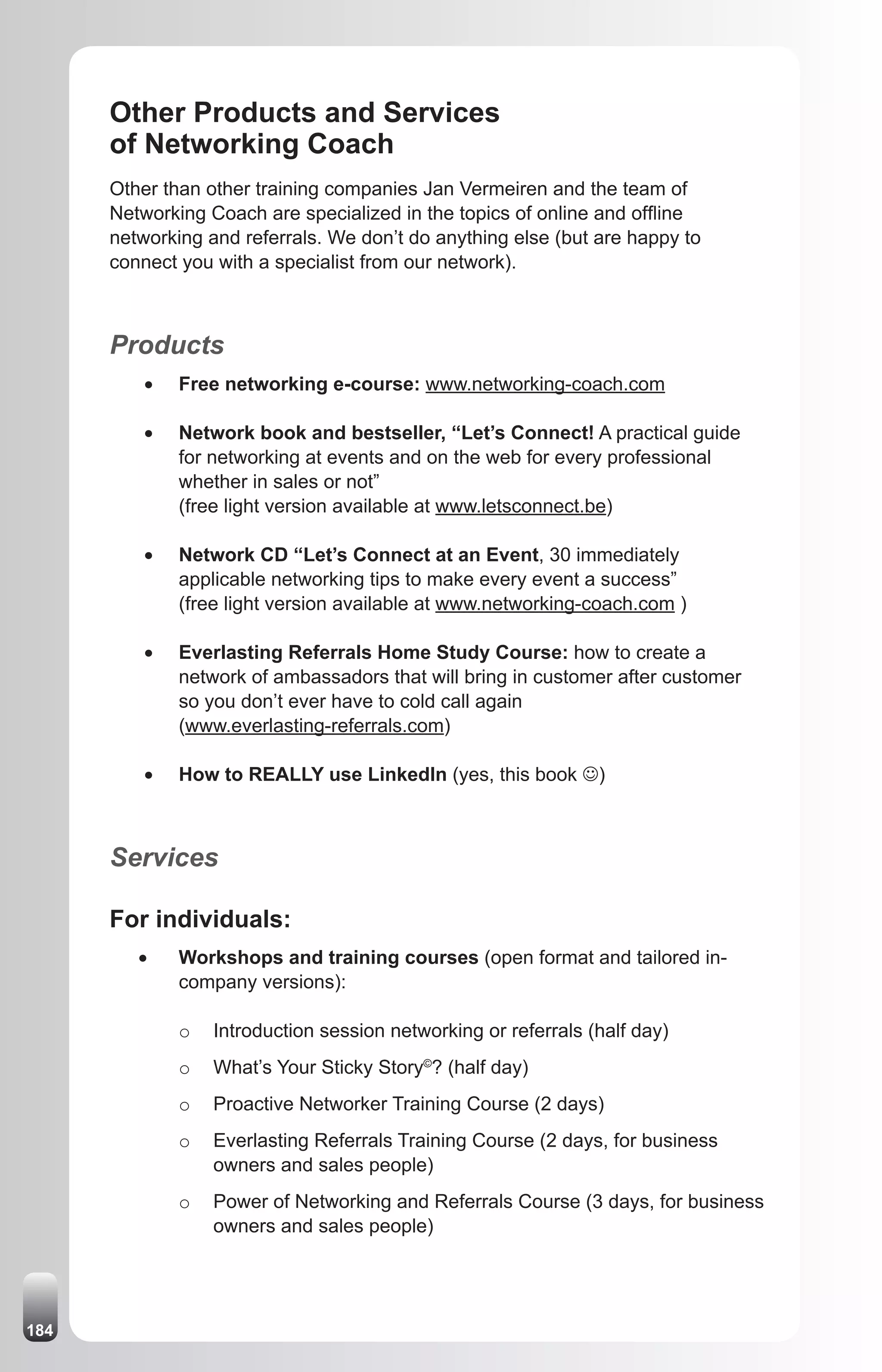 Other Products and Services
      of Networking Coach
      Other than other training companies Jan Vermeiren and the team of
      Networking Coach are specialized in the topics of online and offline
      networking and referrals. We don’t do anything else (but are happy to
      connect you with a specialist from our network).



      Products
          •	   Free networking e-course: www.networking-coach.com

          •	   Network book and bestseller, “Let’s Connect! A practical guide
               for networking at events and on the web for every professional
               whether in sales or not”
               (free light version available at www.letsconnect.be)

          •	   Network CD “Let’s Connect at an Event, 30 immediately
               applicable networking tips to make every event a success”
               (free light version available at www.networking-coach.com )

          •	   Everlasting Referrals Home Study Course: how to create a
               network of ambassadors that will bring in customer after customer
               so you don’t ever have to cold call again
               (www.everlasting-referrals.com)

          •	   How to REALLY use LinkedIn (yes, this book J)



      Services

      For individuals:
         •	    Workshops and training courses (open format and tailored in-
               company versions):

               o   Introduction session networking or referrals (half day)
               o   What’s Your Sticky Story©? (half day)
               o   Proactive Networker Training Course (2 days)
               o   Everlasting Referrals Training Course (2 days, for business
                   owners and sales people)
               o   Power of Networking and Referrals Course (3 days, for business
                   owners and sales people)




184
 