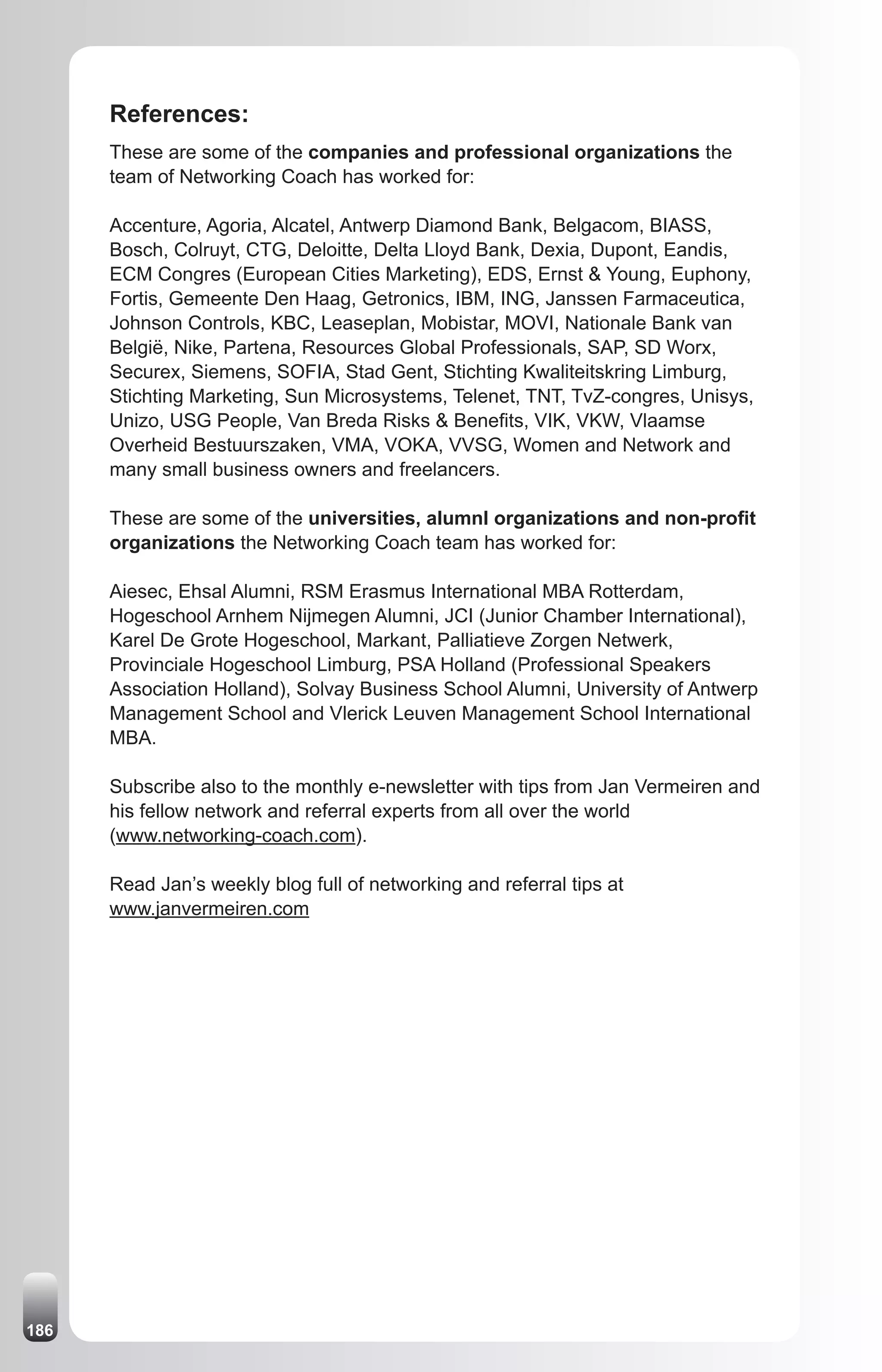 References:
      These are some of the companies and professional organizations the
      team of Networking Coach has worked for:

      Accenture, Agoria, Alcatel, Antwerp Diamond Bank, Belgacom, BIASS,
      Bosch, Colruyt, CTG, Deloitte, Delta Lloyd Bank, Dexia, Dupont, Eandis,
      ECM Congres (European Cities Marketing), EDS, Ernst & Young, Euphony,
      Fortis, Gemeente Den Haag, Getronics, IBM, ING, Janssen Farmaceutica,
      Johnson Controls, KBC, Leaseplan, Mobistar, MOVI, Nationale Bank van
      België, Nike, Partena, Resources Global Professionals, SAP, SD Worx,
      Securex, Siemens, SOFIA, Stad Gent, Stichting Kwaliteitskring Limburg,
      Stichting Marketing, Sun Microsystems, Telenet, TNT, TvZ-congres, Unisys,
      Unizo, USG People, Van Breda Risks & Benefits, VIK, VKW, Vlaamse
      Overheid Bestuurszaken, VMA, VOKA, VVSG, Women and Network and
      many small business owners and freelancers.

      These are some of the universities, alumnI organizations and non-profit
      organizations the Networking Coach team has worked for:

      Aiesec, Ehsal Alumni, RSM Erasmus International MBA Rotterdam,
      Hogeschool Arnhem Nijmegen Alumni, JCI (Junior Chamber International),
      Karel De Grote Hogeschool, Markant, Palliatieve Zorgen Netwerk,
      Provinciale Hogeschool Limburg, PSA Holland (Professional Speakers
      Association Holland), Solvay Business School Alumni, University of Antwerp
      Management School and Vlerick Leuven Management School International
      MBA.

      Subscribe also to the monthly e-newsletter with tips from Jan Vermeiren and
      his fellow network and referral experts from all over the world
      (www.networking-coach.com).

      Read Jan’s weekly blog full of networking and referral tips at
      www.janvermeiren.com




186
 
