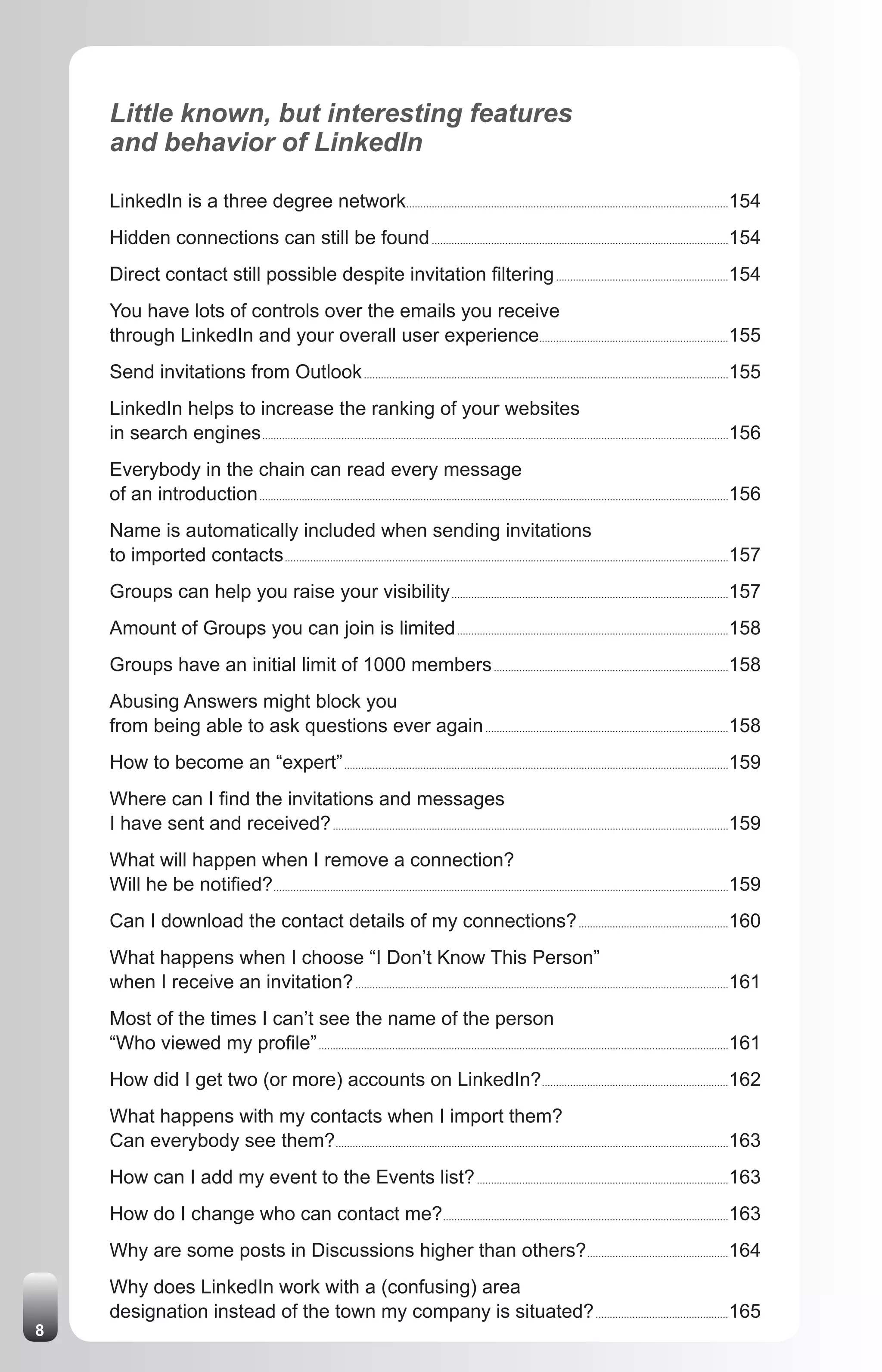 Little known, but interesting features
    and behavior of LinkedIn

    LinkedIn is a three degree network..................................................................................................................154
    Hidden connections can still be found .........................................................................................................154
    Direct contact still possible despite invitation filtering .............................................................154
    You have lots of controls over the emails you receive
    through LinkedIn and your overall user experience...................................................................155
    Send invitations from Outlook .................................................................................................................................155
    LinkedIn helps to increase the ranking of your websites
    in search engines .....................................................................................................................................................................156
    Everybody in the chain can read every message
    of an introduction ......................................................................................................................................................................156
    Name is automatically included when sending invitations
    to imported contacts .............................................................................................................................................................157
    Groups can help you raise your visibility ..................................................................................................157
    Amount of Groups you can join is limited ................................................................................................158
    Groups have an initial limit of 1000 members ...................................................................................158
    Abusing Answers might block you
    from being able to ask questions ever again ......................................................................................158
    How to become an “expert” ........................................................................................................................................159
    Where can I find the invitations and messages
    I have sent and received? ............................................................................................................................................159
    What will happen when I remove a connection?
    Will he be notified? .................................................................................................................................................................159
    Can I download the contact details of my connections? .....................................................160
    What happens when I choose “I Don’t Know This Person”
    when I receive an invitation? ....................................................................................................................................161
    Most of the times I can’t see the name of the person
    “Who viewed my profile” .................................................................................................................................................161
    How did I get two (or more) accounts on LinkedIn?..................................................................162
    What happens with my contacts when I import them?
    Can everybody see them?...........................................................................................................................................163
    How can I add my event to the Events list? .........................................................................................163
    How do I change who can contact me?.....................................................................................................163
    Why are some posts in Discussions higher than others? ..................................................164
    Why does LinkedIn work with a (confusing) area
    designation instead of the town my company is situated? ...............................................165
8
 