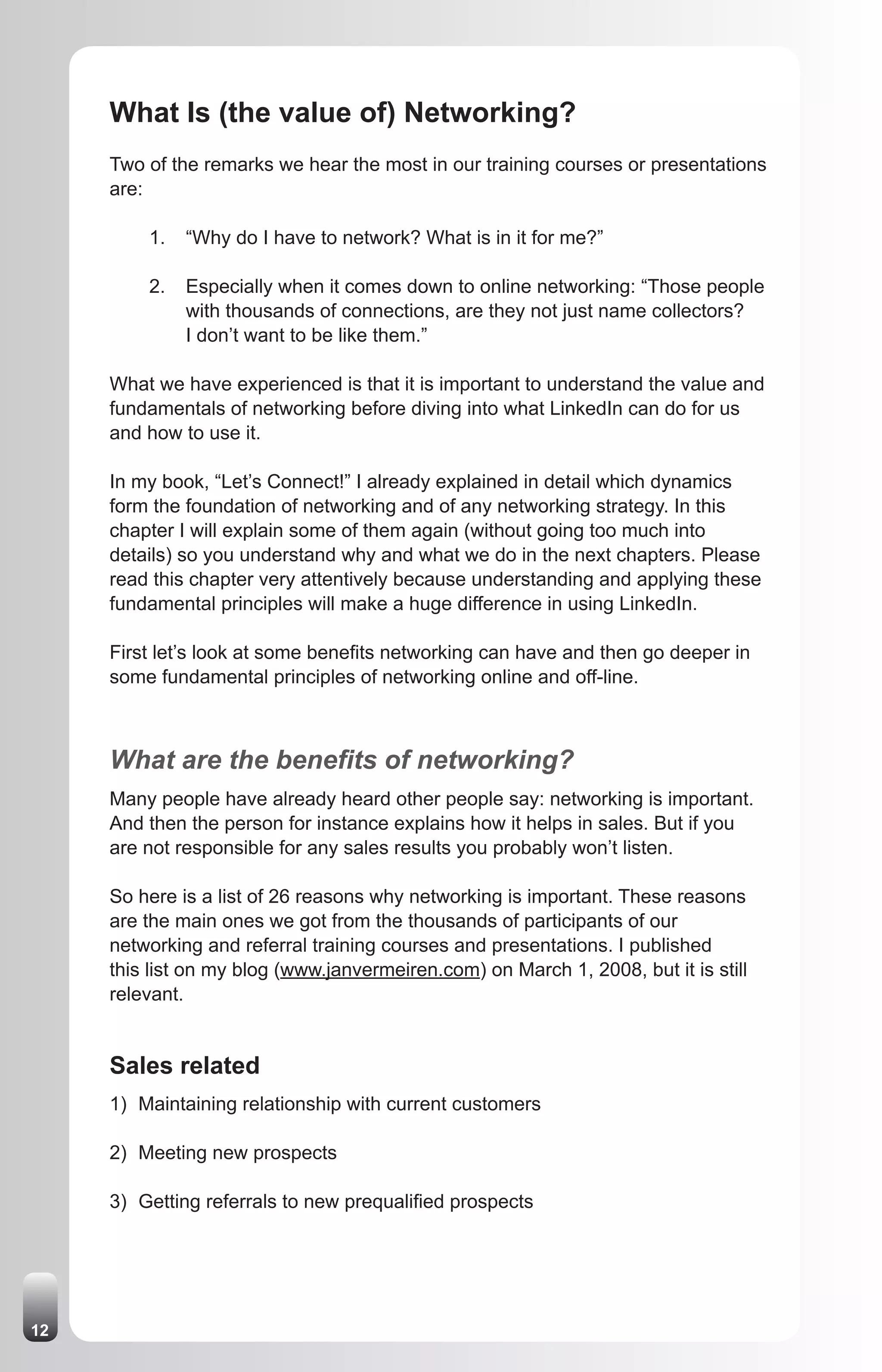 What Is (the value of) Networking?
     Two of the remarks we hear the most in our training courses or presentations
     are:

         1.   “Why do I have to network? What is in it for me?”

         2.   Especially when it comes down to online networking: “Those people
              with thousands of connections, are they not just name collectors?
              I don’t want to be like them.”

     What we have experienced is that it is important to understand the value and
     fundamentals of networking before diving into what LinkedIn can do for us
     and how to use it.

     In my book, “Let’s Connect!” I already explained in detail which dynamics
     form the foundation of networking and of any networking strategy. In this
     chapter I will explain some of them again (without going too much into
     details) so you understand why and what we do in the next chapters. Please
     read this chapter very attentively because understanding and applying these
     fundamental principles will make a huge difference in using LinkedIn.

     First let’s look at some benefits networking can have and then go deeper in
     some fundamental principles of networking online and off-line.



     What are the benefits of networking?
     Many people have already heard other people say: networking is important.
     And then the person for instance explains how it helps in sales. But if you
     are not responsible for any sales results you probably won’t listen.

     So here is a list of 26 reasons why networking is important. These reasons
     are the main ones we got from the thousands of participants of our
     networking and referral training courses and presentations. I published
     this list on my blog (www.janvermeiren.com) on March 1, 2008, but it is still
     relevant.


     Sales related
     1) Maintaining relationship with current customers

     2) Meeting new prospects

     3) Getting referrals to new prequalified prospects




12
 