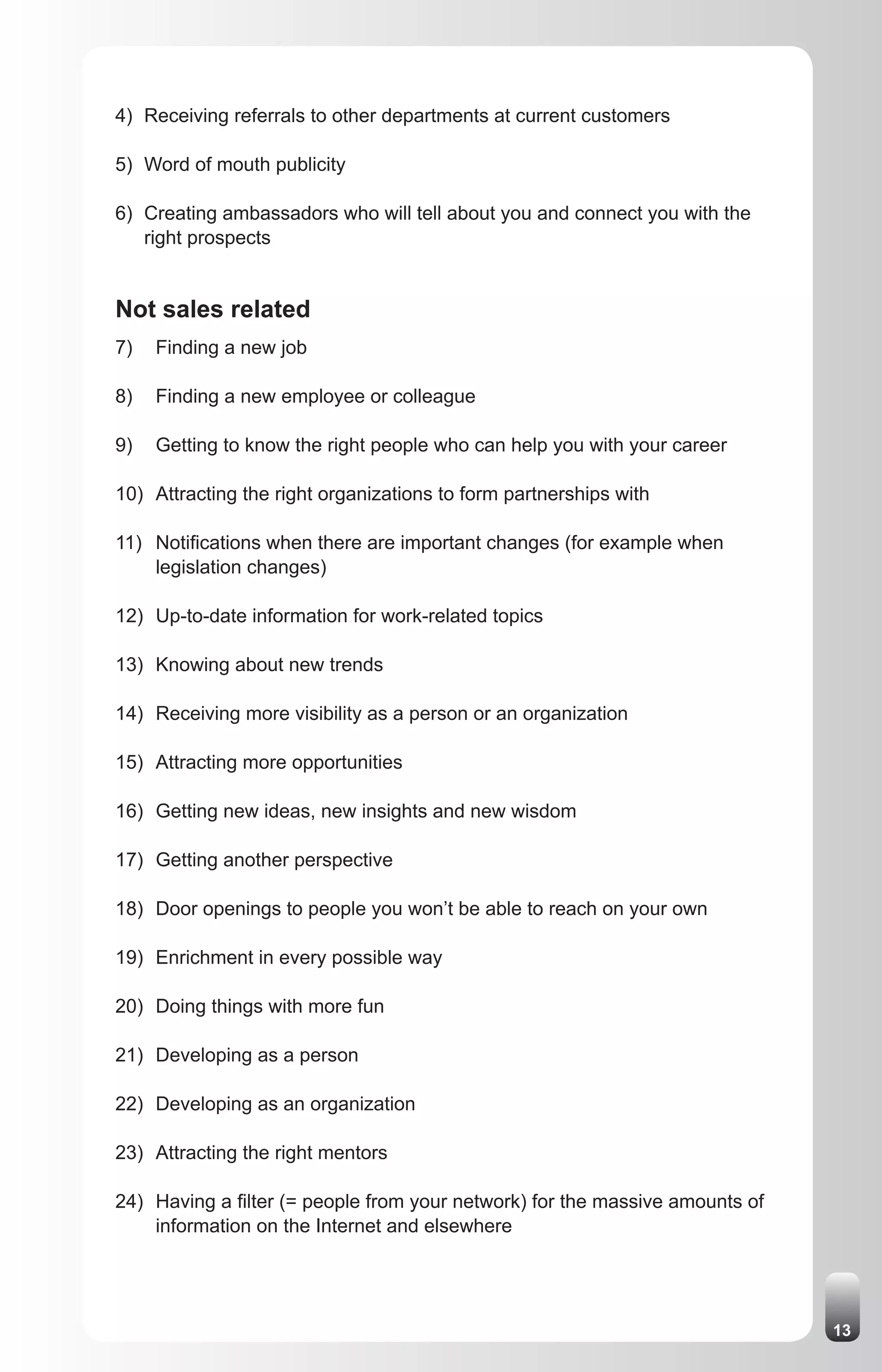 4) Receiving referrals to other departments at current customers

5) Word of mouth publicity

6) Creating ambassadors who will tell about you and connect you with the
   right prospects


Not sales related
7)   Finding a new job

8)   Finding a new employee or colleague

9)   Getting to know the right people who can help you with your career

10) Attracting the right organizations to form partnerships with

11) Notifications when there are important changes (for example when
    legislation changes)

12) Up-to-date information for work-related topics

13) Knowing about new trends

14) Receiving more visibility as a person or an organization

15) Attracting more opportunities

16) Getting new ideas, new insights and new wisdom

17) Getting another perspective

18) Door openings to people you won’t be able to reach on your own

19) Enrichment in every possible way

20) Doing things with more fun

21) Developing as a person

22) Developing as an organization

23) Attracting the right mentors

24) Having a filter (= people from your network) for the massive amounts of
    information on the Internet and elsewhere




                                                                              13
 