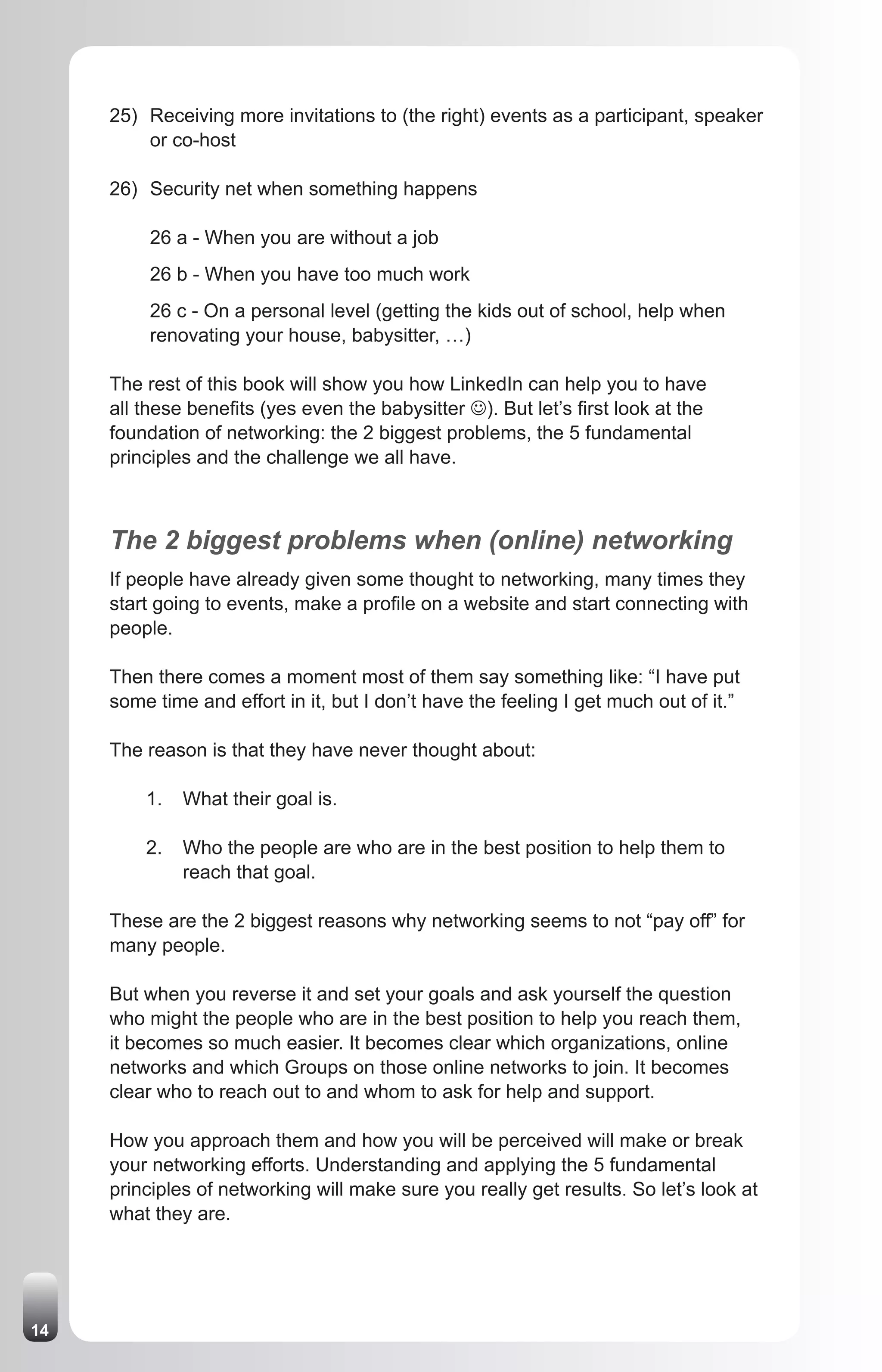 25) Receiving more invitations to (the right) events as a participant, speaker
         or co-host

     26) Security net when something happens

          26 a - When you are without a job
          26 b - When you have too much work
          26 c - On a personal level (getting the kids out of school, help when
          renovating your house, babysitter, …)

     The rest of this book will show you how LinkedIn can help you to have
     all these benefits (yes even the babysitter J). But let’s first look at the
     foundation of networking: the 2 biggest problems, the 5 fundamental
     principles and the challenge we all have.



     The 2 biggest problems when (online) networking
     If people have already given some thought to networking, many times they
     start going to events, make a profile on a website and start connecting with
     people.

     Then there comes a moment most of them say something like: “I have put
     some time and effort in it, but I don’t have the feeling I get much out of it.”

     The reason is that they have never thought about:

         1.   What their goal is.

         2.   Who the people are who are in the best position to help them to
              reach that goal.

     These are the 2 biggest reasons why networking seems to not “pay off” for
     many people.

     But when you reverse it and set your goals and ask yourself the question
     who might the people who are in the best position to help you reach them,
     it becomes so much easier. It becomes clear which organizations, online
     networks and which Groups on those online networks to join. It becomes
     clear who to reach out to and whom to ask for help and support.

     How you approach them and how you will be perceived will make or break
     your networking efforts. Understanding and applying the 5 fundamental
     principles of networking will make sure you really get results. So let’s look at
     what they are.




14
 