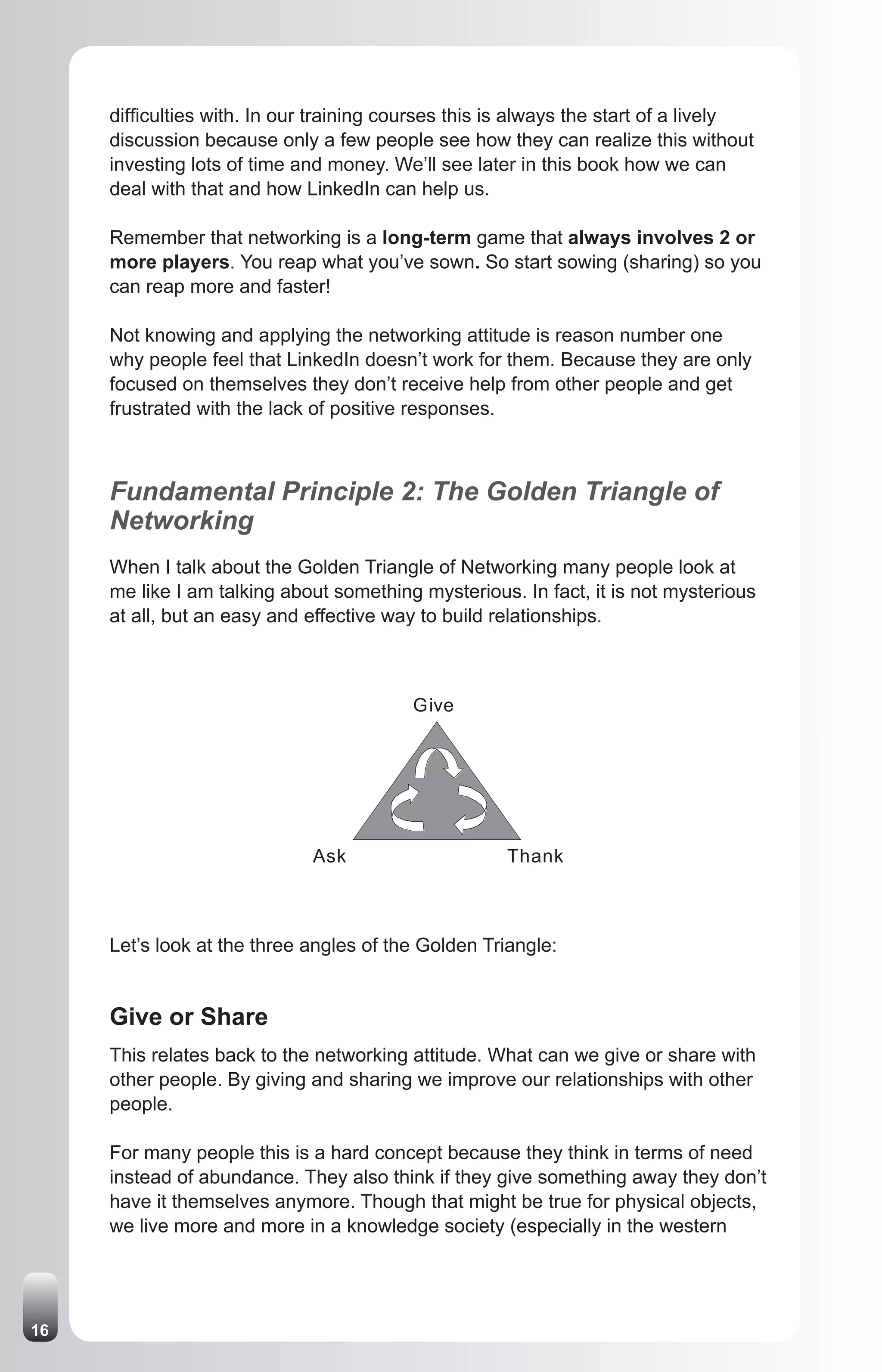 difficulties with. In our training courses this is always the start of a lively
     discussion because only a few people see how they can realize this without
     investing lots of time and money. We’ll see later in this book how we can
     deal with that and how LinkedIn can help us.

     Remember that networking is a long-term game that always involves 2 or
     more players. You reap what you’ve sown. So start sowing (sharing) so you
     can reap more and faster!

     Not knowing and applying the networking attitude is reason number one
     why people feel that LinkedIn doesn’t work for them. Because they are only
     focused on themselves they don’t receive help from other people and get
     frustrated with the lack of positive responses.



     Fundamental Principle 2: The Golden Triangle of
     Networking
     When I talk about the Golden Triangle of Networking many people look at
     me like I am talking about something mysterious. In fact, it is not mysterious
     at all, but an easy and effective way to build relationships.



                                          Give




                             Ask                     Thank



     Let’s look at the three angles of the Golden Triangle:


     Give or Share
     This relates back to the networking attitude. What can we give or share with
     other people. By giving and sharing we improve our relationships with other
     people.

     For many people this is a hard concept because they think in terms of need
     instead of abundance. They also think if they give something away they don’t
     have it themselves anymore. Though that might be true for physical objects,
     we live more and more in a knowledge society (especially in the western




16
 