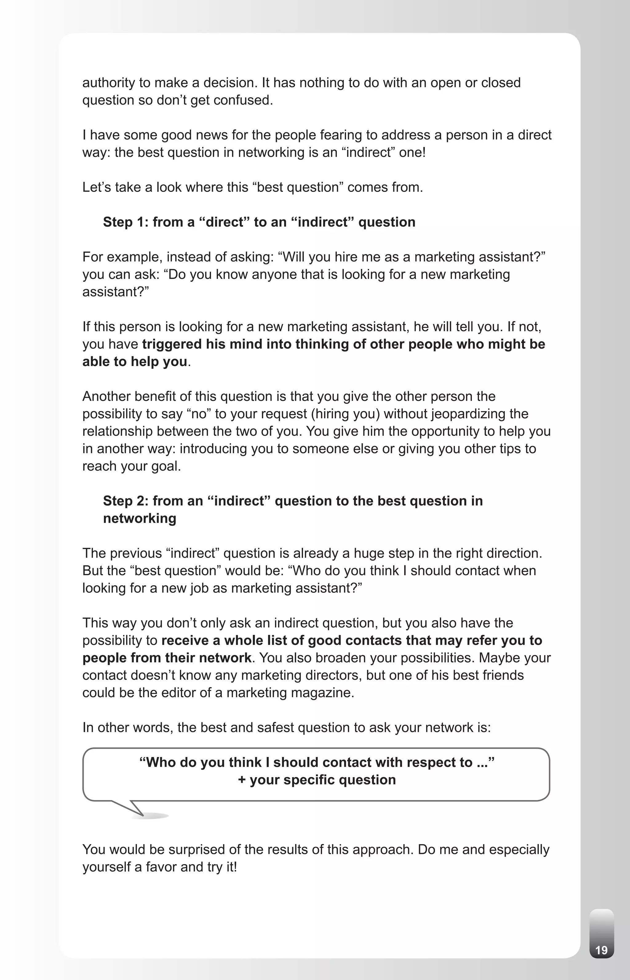 authority to make a decision. It has nothing to do with an open or closed
question so don’t get confused.

I have some good news for the people fearing to address a person in a direct
way: the best question in networking is an “indirect” one!

Let’s take a look where this “best question” comes from.

   Step 1: from a “direct” to an “indirect” question

For example, instead of asking: “Will you hire me as a marketing assistant?”
you can ask: “Do you know anyone that is looking for a new marketing
assistant?”

If this person is looking for a new marketing assistant, he will tell you. If not,
you have triggered his mind into thinking of other people who might be
able to help you.

Another benefit of this question is that you give the other person the
possibility to say “no” to your request (hiring you) without jeopardizing the
relationship between the two of you. You give him the opportunity to help you
in another way: introducing you to someone else or giving you other tips to
reach your goal.

   Step 2: from an “indirect” question to the best question in
   networking

The previous “indirect” question is already a huge step in the right direction.
But the “best question” would be: “Who do you think I should contact when
looking for a new job as marketing assistant?”

This way you don’t only ask an indirect question, but you also have the
possibility to receive a whole list of good contacts that may refer you to
people from their network. You also broaden your possibilities. Maybe your
contact doesn’t know any marketing directors, but one of his best friends
could be the editor of a marketing magazine.

In other words, the best and safest question to ask your network is:

          “Who do you think I should contact with respect to ...”
                        + your specific question




You would be surprised of the results of this approach. Do me and especially
yourself a favor and try it!




                                                                                     19
 