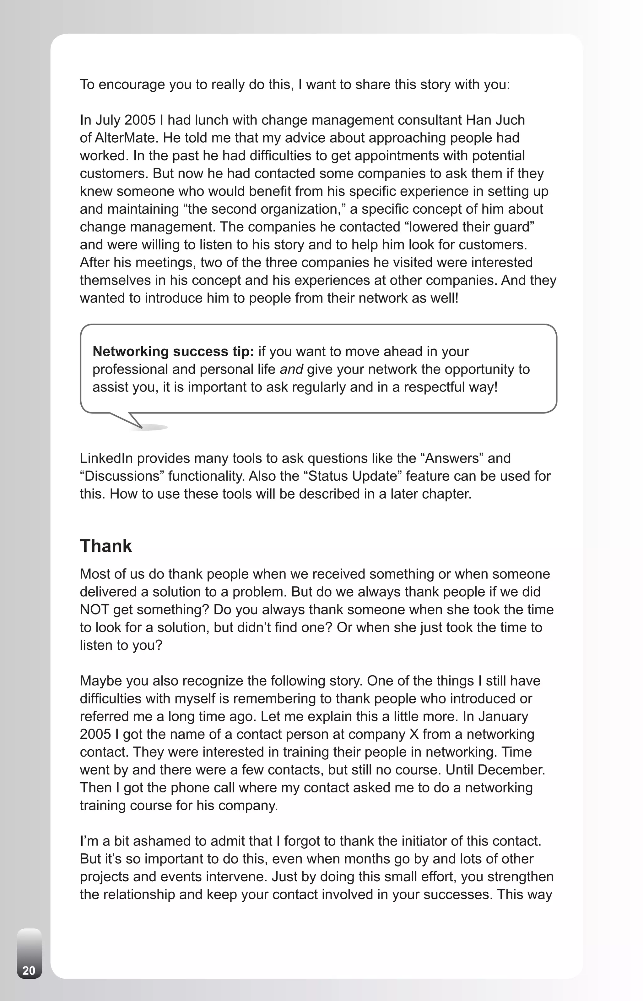 To encourage you to really do this, I want to share this story with you:

     In July 2005 I had lunch with change management consultant Han Juch
     of AlterMate. He told me that my advice about approaching people had
     worked. In the past he had difficulties to get appointments with potential
     customers. But now he had contacted some companies to ask them if they
     knew someone who would benefit from his specific experience in setting up
     and maintaining “the second organization,” a specific concept of him about
     change management. The companies he contacted “lowered their guard”
     and were willing to listen to his story and to help him look for customers.
     After his meetings, two of the three companies he visited were interested
     themselves in his concept and his experiences at other companies. And they
     wanted to introduce him to people from their network as well!


       Networking success tip: if you want to move ahead in your
       professional and personal life and give your network the opportunity to
       assist you, it is important to ask regularly and in a respectful way!




     LinkedIn provides many tools to ask questions like the “Answers” and
     “Discussions” functionality. Also the “Status Update” feature can be used for
     this. How to use these tools will be described in a later chapter.


     Thank
     Most of us do thank people when we received something or when someone
     delivered a solution to a problem. But do we always thank people if we did
     NOT get something? Do you always thank someone when she took the time
     to look for a solution, but didn’t find one? Or when she just took the time to
     listen to you?

     Maybe you also recognize the following story. One of the things I still have
     difficulties with myself is remembering to thank people who introduced or
     referred me a long time ago. Let me explain this a little more. In January
     2005 I got the name of a contact person at company X from a networking
     contact. They were interested in training their people in networking. Time
     went by and there were a few contacts, but still no course. Until December.
     Then I got the phone call where my contact asked me to do a networking
     training course for his company.

     I’m a bit ashamed to admit that I forgot to thank the initiator of this contact.
     But it’s so important to do this, even when months go by and lots of other
     projects and events intervene. Just by doing this small effort, you strengthen
     the relationship and keep your contact involved in your successes. This way




20
 
