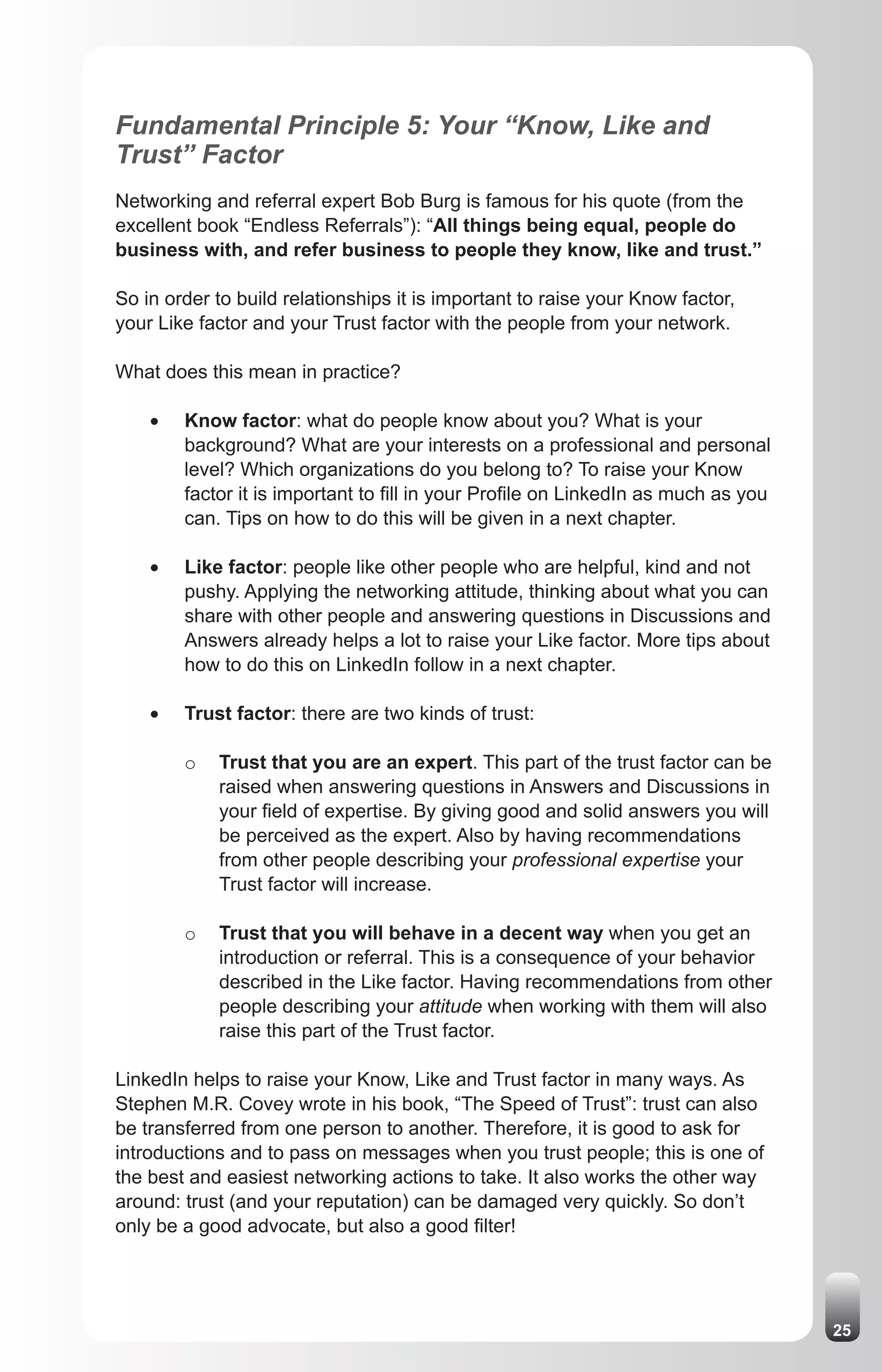 Fundamental Principle 5: Your “Know, Like and
Trust” Factor
Networking and referral expert Bob Burg is famous for his quote (from the
excellent book “Endless Referrals”): “All things being equal, people do
business with, and refer business to people they know, like and trust.”

So in order to build relationships it is important to raise your Know factor,
your Like factor and your Trust factor with the people from your network.

What does this mean in practice?

    •	   Know factor: what do people know about you? What is your
         background? What are your interests on a professional and personal
         level? Which organizations do you belong to? To raise your Know
         factor it is important to fill in your Profile on LinkedIn as much as you
         can. Tips on how to do this will be given in a next chapter.

    •	   Like factor: people like other people who are helpful, kind and not
         pushy. Applying the networking attitude, thinking about what you can
         share with other people and answering questions in Discussions and
         Answers already helps a lot to raise your Like factor. More tips about
         how to do this on LinkedIn follow in a next chapter.

    •	   Trust factor: there are two kinds of trust:

         o   Trust that you are an expert. This part of the trust factor can be
             raised when answering questions in Answers and Discussions in
             your field of expertise. By giving good and solid answers you will
             be perceived as the expert. Also by having recommendations
             from other people describing your professional expertise your
             Trust factor will increase.

         o   Trust that you will behave in a decent way when you get an
             introduction or referral. This is a consequence of your behavior
             described in the Like factor. Having recommendations from other
             people describing your attitude when working with them will also
             raise this part of the Trust factor.

LinkedIn helps to raise your Know, Like and Trust factor in many ways. As
Stephen M.R. Covey wrote in his book, “The Speed of Trust”: trust can also
be transferred from one person to another. Therefore, it is good to ask for
introductions and to pass on messages when you trust people; this is one of
the best and easiest networking actions to take. It also works the other way
around: trust (and your reputation) can be damaged very quickly. So don’t
only be a good advocate, but also a good filter!




                                                                                     25
 