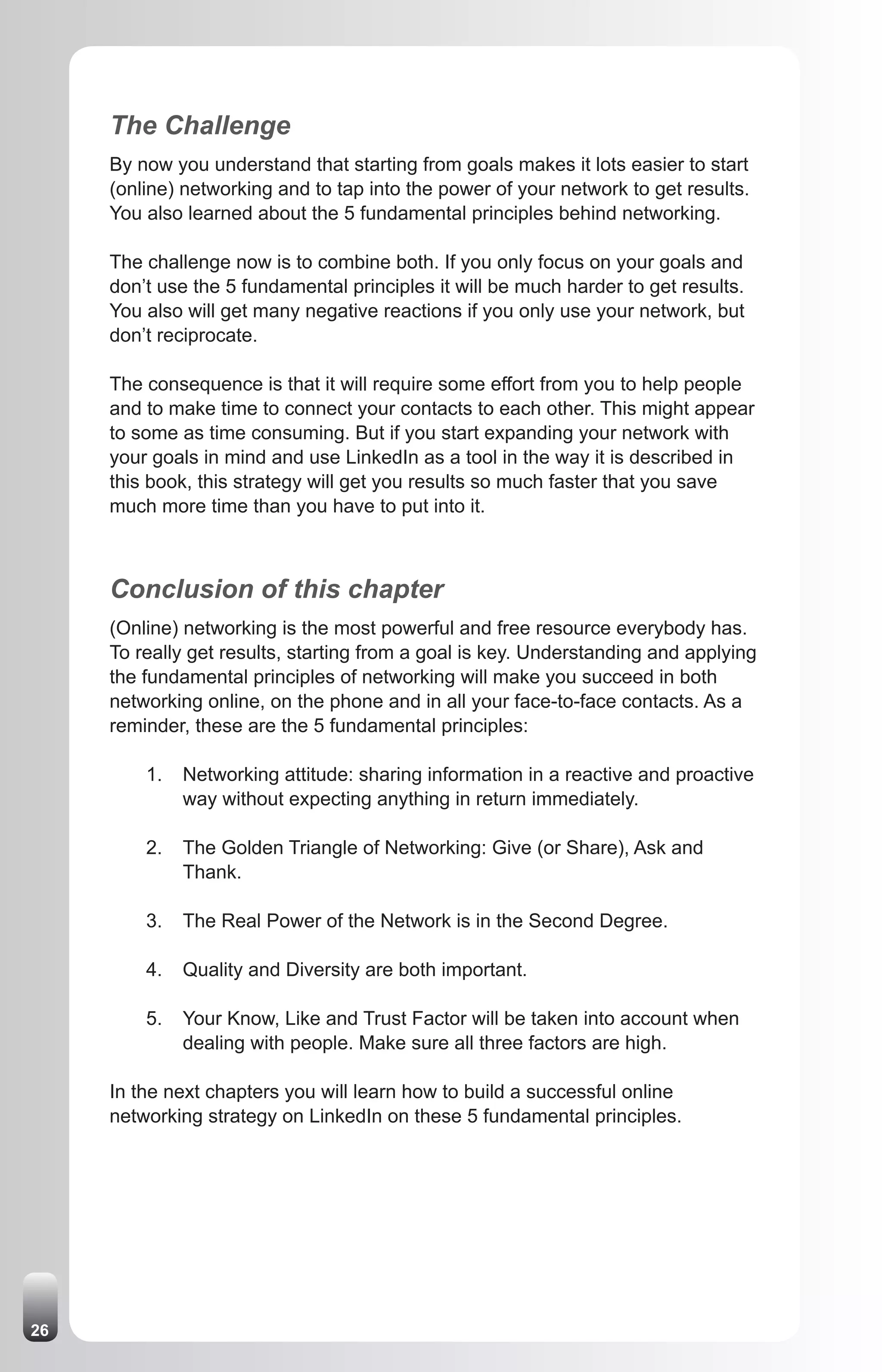 The Challenge
     By now you understand that starting from goals makes it lots easier to start
     (online) networking and to tap into the power of your network to get results.
     You also learned about the 5 fundamental principles behind networking.

     The challenge now is to combine both. If you only focus on your goals and
     don’t use the 5 fundamental principles it will be much harder to get results.
     You also will get many negative reactions if you only use your network, but
     don’t reciprocate.

     The consequence is that it will require some effort from you to help people
     and to make time to connect your contacts to each other. This might appear
     to some as time consuming. But if you start expanding your network with
     your goals in mind and use LinkedIn as a tool in the way it is described in
     this book, this strategy will get you results so much faster that you save
     much more time than you have to put into it.



     Conclusion of this chapter
     (Online) networking is the most powerful and free resource everybody has.
     To really get results, starting from a goal is key. Understanding and applying
     the fundamental principles of networking will make you succeed in both
     networking online, on the phone and in all your face-to-face contacts. As a
     reminder, these are the 5 fundamental principles:

         1.   Networking attitude: sharing information in a reactive and proactive
              way without expecting anything in return immediately.

         2.   The Golden Triangle of Networking: Give (or Share), Ask and
              Thank.

         3.   The Real Power of the Network is in the Second Degree.

         4.   Quality and Diversity are both important.

         5.   Your Know, Like and Trust Factor will be taken into account when
              dealing with people. Make sure all three factors are high.

     In the next chapters you will learn how to build a successful online
     networking strategy on LinkedIn on these 5 fundamental principles.




26
 