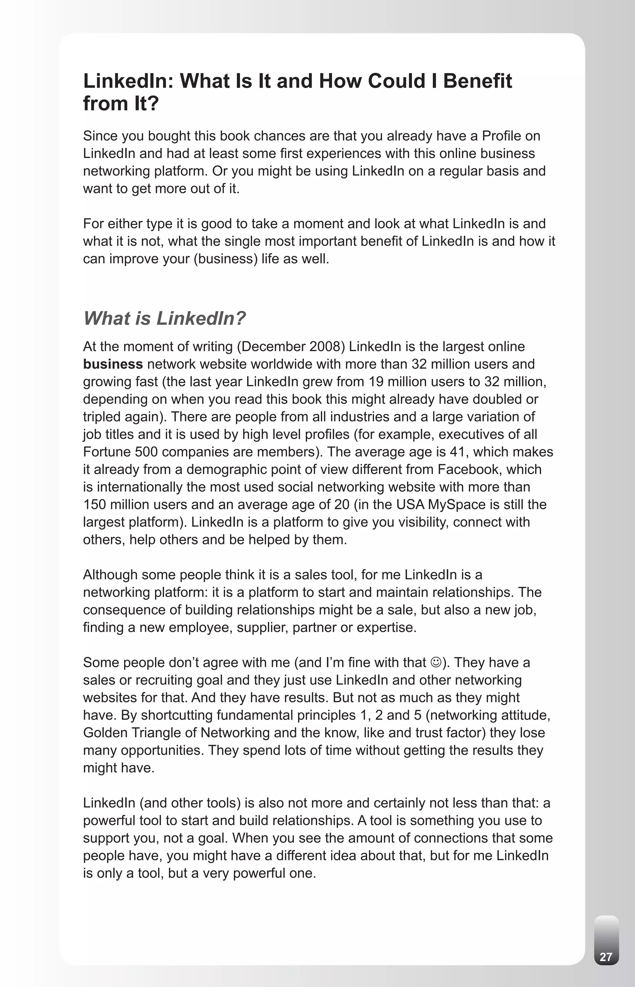 LinkedIn: What Is It and How Could I Benefit
from It?
Since you bought this book chances are that you already have a Profile on
LinkedIn and had at least some first experiences with this online business
networking platform. Or you might be using LinkedIn on a regular basis and
want to get more out of it.

For either type it is good to take a moment and look at what LinkedIn is and
what it is not, what the single most important benefit of LinkedIn is and how it
can improve your (business) life as well.



What is LinkedIn?
At the moment of writing (December 2008) LinkedIn is the largest online
business network website worldwide with more than 32 million users and
growing fast (the last year LinkedIn grew from 19 million users to 32 million,
depending on when you read this book this might already have doubled or
tripled again). There are people from all industries and a large variation of
job titles and it is used by high level profiles (for example, executives of all
Fortune 500 companies are members). The average age is 41, which makes
it already from a demographic point of view different from Facebook, which
is internationally the most used social networking website with more than
150 million users and an average age of 20 (in the USA MySpace is still the
largest platform). LinkedIn is a platform to give you visibility, connect with
others, help others and be helped by them.

Although some people think it is a sales tool, for me LinkedIn is a
networking platform: it is a platform to start and maintain relationships. The
consequence of building relationships might be a sale, but also a new job,
finding a new employee, supplier, partner or expertise.

Some people don’t agree with me (and I’m fine with that J). They have a
sales or recruiting goal and they just use LinkedIn and other networking
websites for that. And they have results. But not as much as they might
have. By shortcutting fundamental principles 1, 2 and 5 (networking attitude,
Golden Triangle of Networking and the know, like and trust factor) they lose
many opportunities. They spend lots of time without getting the results they
might have.

LinkedIn (and other tools) is also not more and certainly not less than that: a
powerful tool to start and build relationships. A tool is something you use to
support you, not a goal. When you see the amount of connections that some
people have, you might have a different idea about that, but for me LinkedIn
is only a tool, but a very powerful one.




                                                                                   27
 