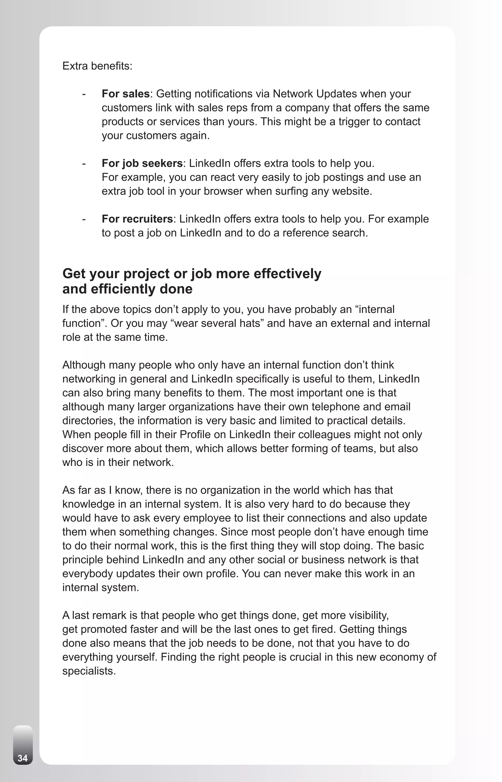 Extra benefits:

         -   For sales: Getting notifications via Network Updates when your
             customers link with sales reps from a company that offers the same
             products or services than yours. This might be a trigger to contact
             your customers again.

         -   For job seekers: LinkedIn offers extra tools to help you.
             For example, you can react very easily to job postings and use an
             extra job tool in your browser when surfing any website.

         -   For recruiters: LinkedIn offers extra tools to help you. For example
             to post a job on LinkedIn and to do a reference search.


     Get your project or job more effectively
     and efficiently done
     If the above topics don’t apply to you, you have probably an “internal
     function”. Or you may “wear several hats” and have an external and internal
     role at the same time.

     Although many people who only have an internal function don’t think
     networking in general and LinkedIn specifically is useful to them, LinkedIn
     can also bring many benefits to them. The most important one is that
     although many larger organizations have their own telephone and email
     directories, the information is very basic and limited to practical details.
     When people fill in their Profile on LinkedIn their colleagues might not only
     discover more about them, which allows better forming of teams, but also
     who is in their network.

     As far as I know, there is no organization in the world which has that
     knowledge in an internal system. It is also very hard to do because they
     would have to ask every employee to list their connections and also update
     them when something changes. Since most people don’t have enough time
     to do their normal work, this is the first thing they will stop doing. The basic
     principle behind LinkedIn and any other social or business network is that
     everybody updates their own profile. You can never make this work in an
     internal system.

     A last remark is that people who get things done, get more visibility,
     get promoted faster and will be the last ones to get fired. Getting things
     done also means that the job needs to be done, not that you have to do
     everything yourself. Finding the right people is crucial in this new economy of
     specialists.




34
 