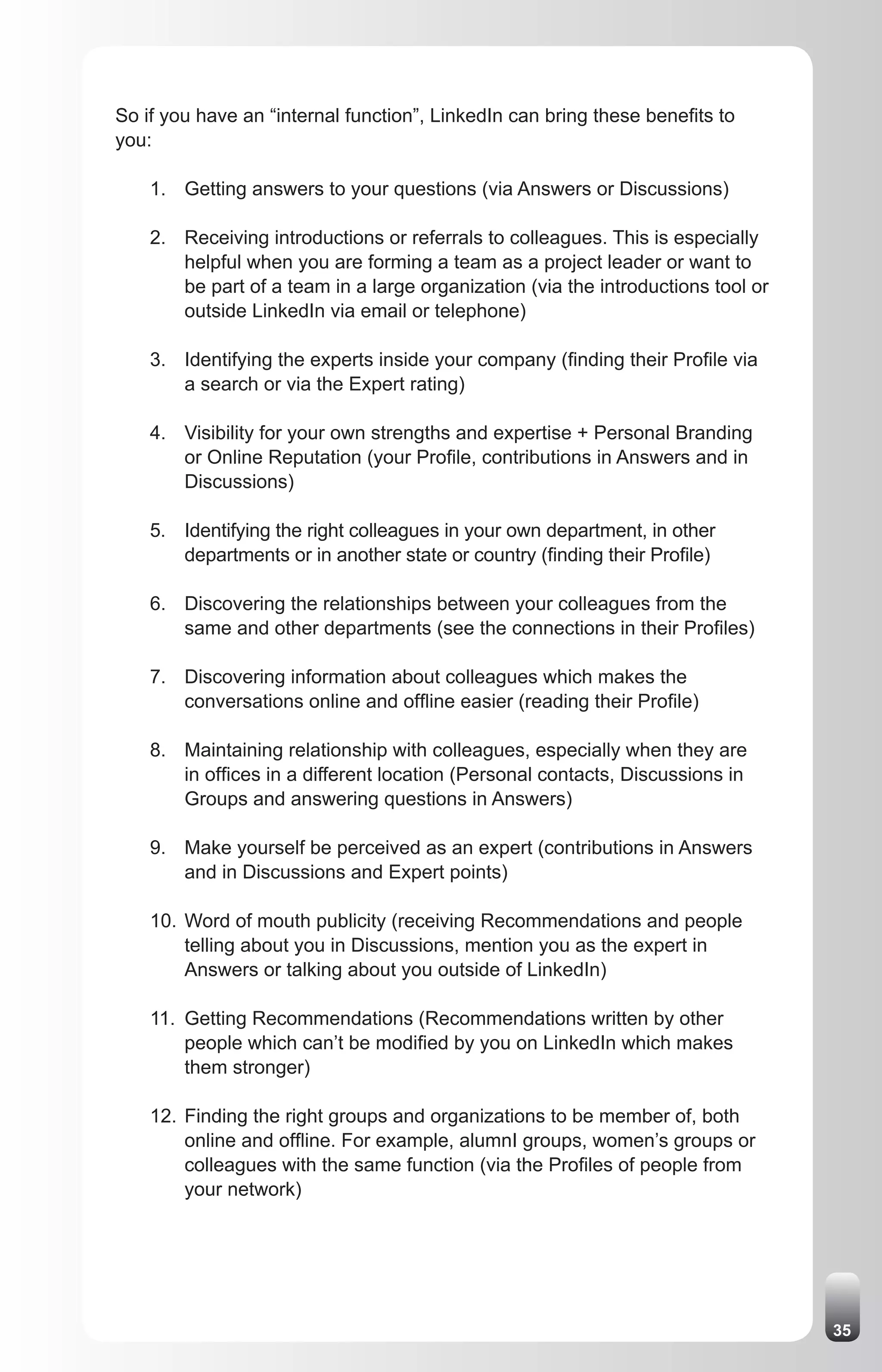 So if you have an “internal function”, LinkedIn can bring these benefits to
you:

    1. Getting answers to your questions (via Answers or Discussions)

    2. Receiving introductions or referrals to colleagues. This is especially
       helpful when you are forming a team as a project leader or want to
       be part of a team in a large organization (via the introductions tool or
       outside LinkedIn via email or telephone)

    3. Identifying the experts inside your company (finding their Profile via
       a search or via the Expert rating)

    4. Visibility for your own strengths and expertise + Personal Branding
       or Online Reputation (your Profile, contributions in Answers and in
       Discussions)

    5. Identifying the right colleagues in your own department, in other
       departments or in another state or country (finding their Profile)

    6. Discovering the relationships between your colleagues from the
       same and other departments (see the connections in their Profiles)

    7. Discovering information about colleagues which makes the
       conversations online and offline easier (reading their Profile)

    8. Maintaining relationship with colleagues, especially when they are
       in offices in a different location (Personal contacts, Discussions in
       Groups and answering questions in Answers)

    9. Make yourself be perceived as an expert (contributions in Answers
       and in Discussions and Expert points)

    10. Word of mouth publicity (receiving Recommendations and people
        telling about you in Discussions, mention you as the expert in
        Answers or talking about you outside of LinkedIn)

    11. Getting Recommendations (Recommendations written by other
        people which can’t be modified by you on LinkedIn which makes
        them stronger)

    12. Finding the right groups and organizations to be member of, both
        online and offline. For example, alumnI groups, women’s groups or
        colleagues with the same function (via the Profiles of people from
        your network)




                                                                                  35
 