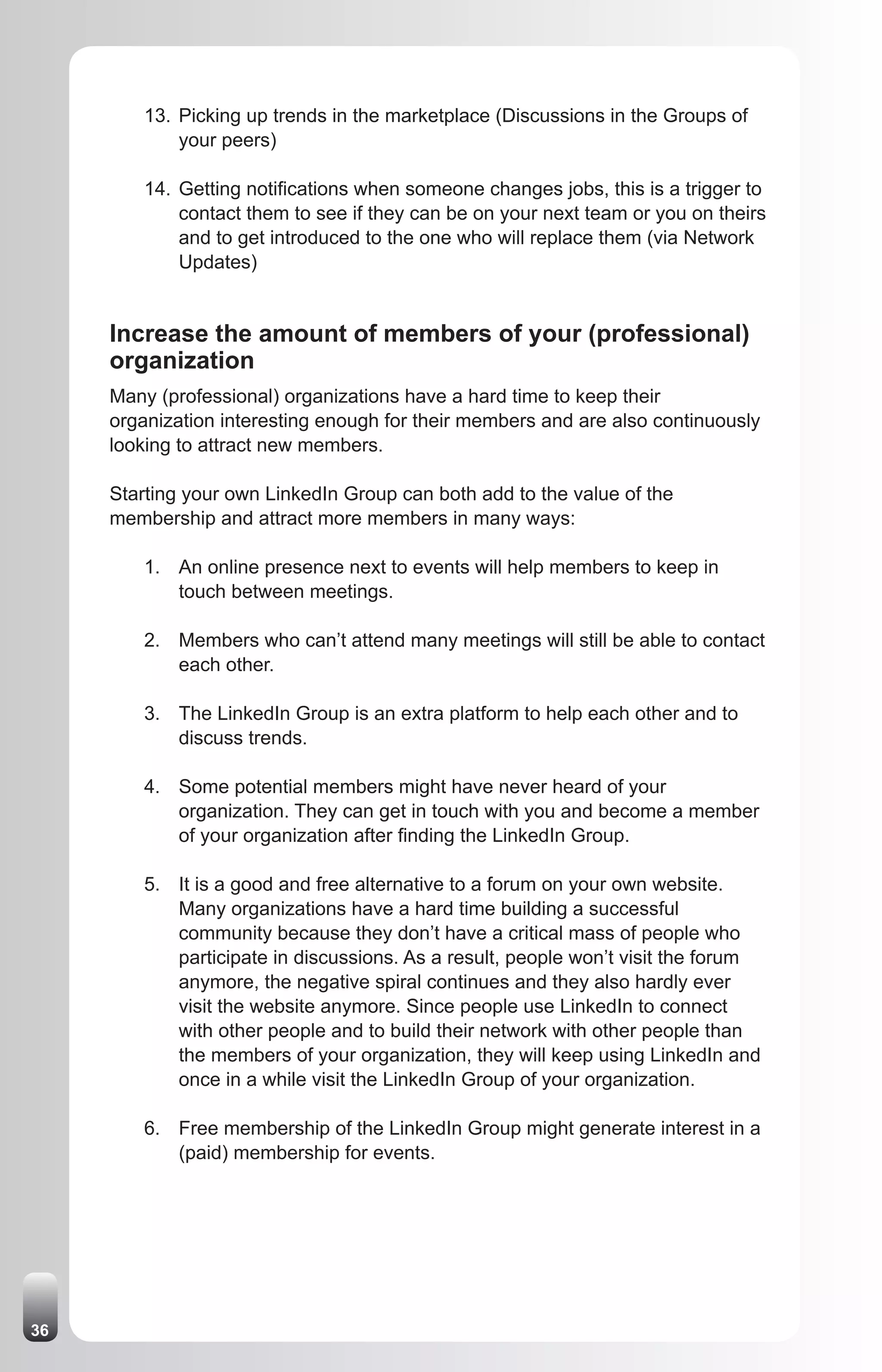 13. Picking up trends in the marketplace (Discussions in the Groups of
            your peers)

        14. Getting notifications when someone changes jobs, this is a trigger to
            contact them to see if they can be on your next team or you on theirs
            and to get introduced to the one who will replace them (via Network
            Updates)


     Increase the amount of members of your (professional)
     organization
     Many (professional) organizations have a hard time to keep their
     organization interesting enough for their members and are also continuously
     looking to attract new members.

     Starting your own LinkedIn Group can both add to the value of the
     membership and attract more members in many ways:

        1. An online presence next to events will help members to keep in
           touch between meetings.

        2. Members who can’t attend many meetings will still be able to contact
           each other.

        3. The LinkedIn Group is an extra platform to help each other and to
           discuss trends.

        4. Some potential members might have never heard of your
           organization. They can get in touch with you and become a member
           of your organization after finding the LinkedIn Group.

        5. It is a good and free alternative to a forum on your own website.
           Many organizations have a hard time building a successful
           community because they don’t have a critical mass of people who
           participate in discussions. As a result, people won’t visit the forum
           anymore, the negative spiral continues and they also hardly ever
           visit the website anymore. Since people use LinkedIn to connect
           with other people and to build their network with other people than
           the members of your organization, they will keep using LinkedIn and
           once in a while visit the LinkedIn Group of your organization.

        6. Free membership of the LinkedIn Group might generate interest in a
           (paid) membership for events.




36
 