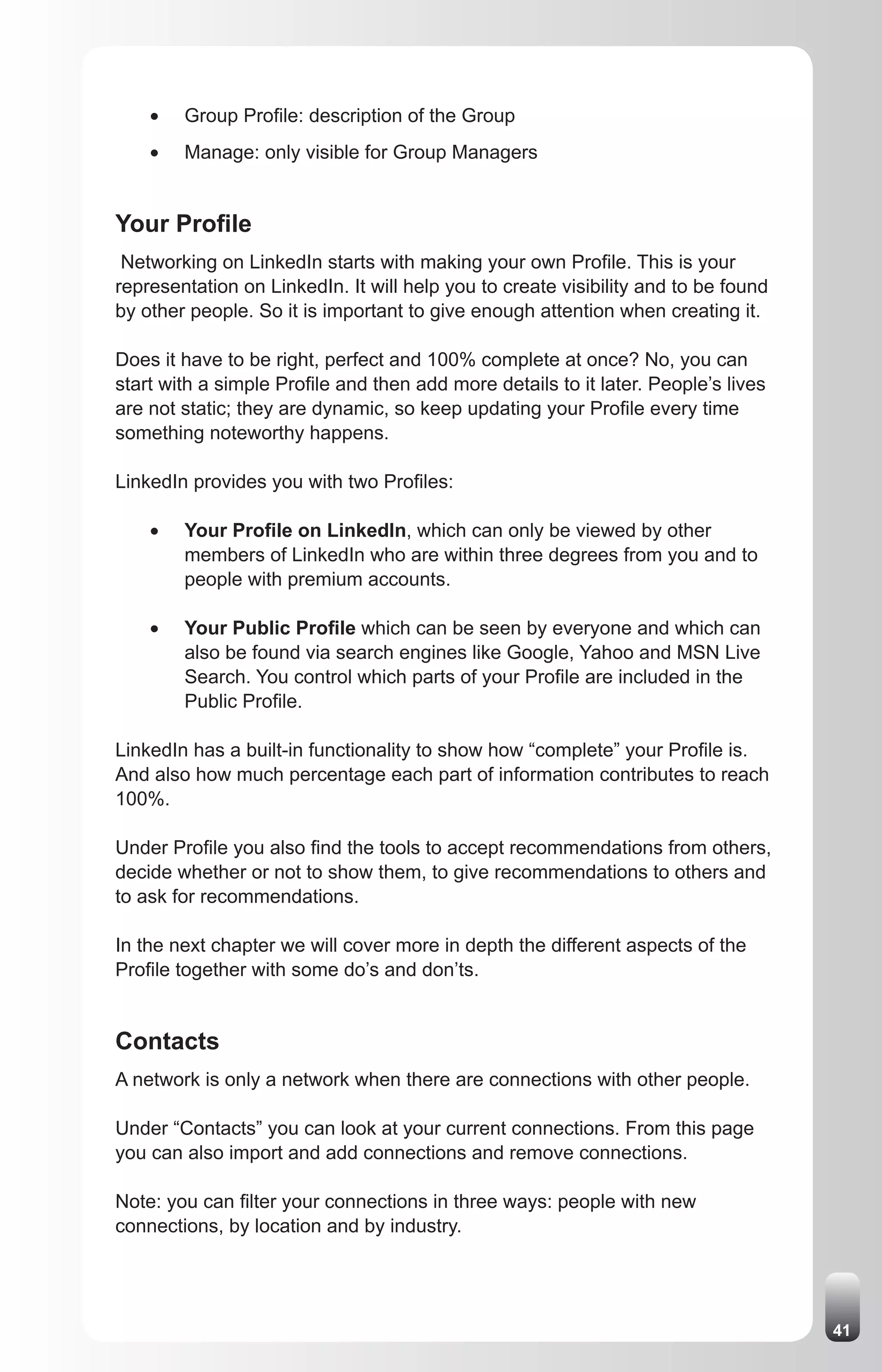 •	   Group Profile: description of the Group
    •	   Manage: only visible for Group Managers


Your Profile
 Networking on LinkedIn starts with making your own Profile. This is your
representation on LinkedIn. It will help you to create visibility and to be found
by other people. So it is important to give enough attention when creating it.

Does it have to be right, perfect and 100% complete at once? No, you can
start with a simple Profile and then add more details to it later. People’s lives
are not static; they are dynamic, so keep updating your Profile every time
something noteworthy happens.

LinkedIn provides you with two Profiles:

    •	   Your Profile on LinkedIn, which can only be viewed by other
         members of LinkedIn who are within three degrees from you and to
         people with premium accounts.

    •	   Your Public Profile which can be seen by everyone and which can
         also be found via search engines like Google, Yahoo and MSN Live
         Search. You control which parts of your Profile are included in the
         Public Profile.

LinkedIn has a built-in functionality to show how “complete” your Profile is.
And also how much percentage each part of information contributes to reach
100%.

Under Profile you also find the tools to accept recommendations from others,
decide whether or not to show them, to give recommendations to others and
to ask for recommendations.

In the next chapter we will cover more in depth the different aspects of the
Profile together with some do’s and don’ts.


Contacts
A network is only a network when there are connections with other people.

Under “Contacts” you can look at your current connections. From this page
you can also import and add connections and remove connections.

Note: you can filter your connections in three ways: people with new
connections, by location and by industry.




                                                                                    41
 