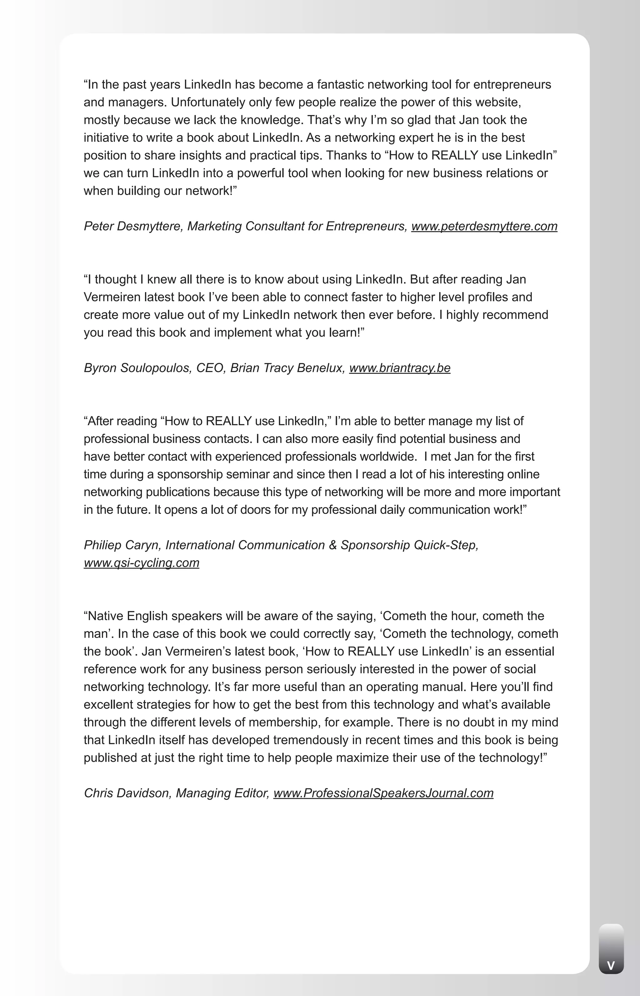 “In the past years LinkedIn has become a fantastic networking tool for entrepreneurs
and managers. Unfortunately only few people realize the power of this website,
mostly because we lack the knowledge. That’s why I’m so glad that Jan took the
initiative to write a book about LinkedIn. As a networking expert he is in the best
position to share insights and practical tips. Thanks to “How to REALLY use LinkedIn”
we can turn LinkedIn into a powerful tool when looking for new business relations or
when building our network!”

Peter Desmyttere, Marketing Consultant for Entrepreneurs, www.peterdesmyttere.com



“I thought I knew all there is to know about using LinkedIn. But after reading Jan
Vermeiren latest book I’ve been able to connect faster to higher level profiles and
create more value out of my LinkedIn network then ever before. I highly recommend
you read this book and implement what you learn!”

Byron Soulopoulos, CEO, Brian Tracy Benelux, www.briantracy.be



“After reading “How to REALLY use LinkedIn,” I’m able to better manage my list of
professional business contacts. I can also more easily find potential business and
have better contact with experienced professionals worldwide. I met Jan for the first
time during a sponsorship seminar and since then I read a lot of his interesting online
networking publications because this type of networking will be more and more important
in the future. It opens a lot of doors for my professional daily communication work!”

Philiep Caryn, International Communication & Sponsorship Quick-Step,
www.qsi-cycling.com



“Native English speakers will be aware of the saying, ‘Cometh the hour, cometh the
man’. In the case of this book we could correctly say, ‘Cometh the technology, cometh
the book’. Jan Vermeiren’s latest book, ‘How to REALLY use LinkedIn’ is an essential
reference work for any business person seriously interested in the power of social
networking technology. It’s far more useful than an operating manual. Here you’ll find
excellent strategies for how to get the best from this technology and what’s available
through the different levels of membership, for example. There is no doubt in my mind
that LinkedIn itself has developed tremendously in recent times and this book is being
published at just the right time to help people maximize their use of the technology!”

Chris Davidson, Managing Editor, www.ProfessionalSpeakersJournal.com




                                                                                          V
 
