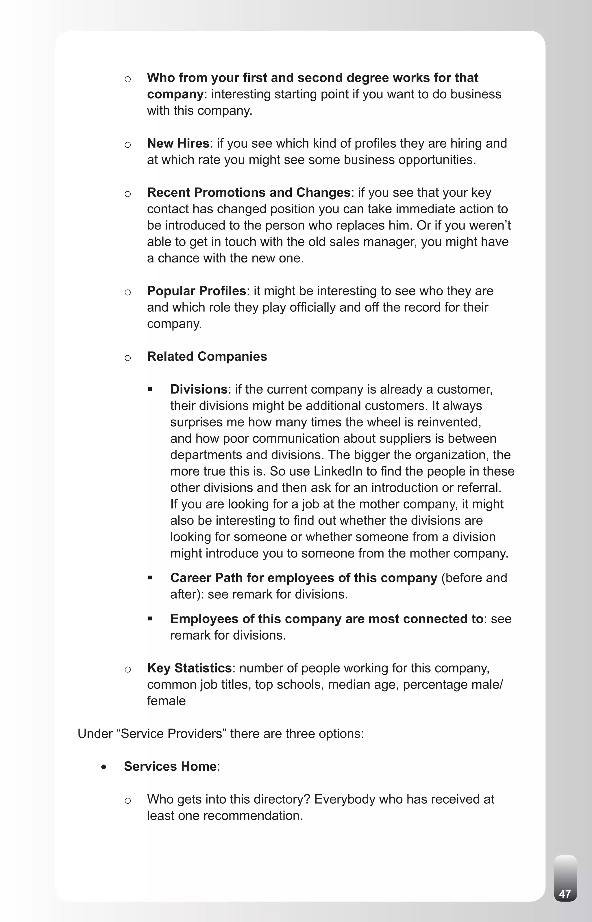 o   Who from your first and second degree works for that
             company: interesting starting point if you want to do business
             with this company.

         o   New Hires: if you see which kind of profiles they are hiring and
             at which rate you might see some business opportunities.

         o   Recent Promotions and Changes: if you see that your key
             contact has changed position you can take immediate action to
             be introduced to the person who replaces him. Or if you weren’t
             able to get in touch with the old sales manager, you might have
             a chance with the new one.

         o   Popular Profiles: it might be interesting to see who they are
             and which role they play officially and off the record for their
             company.

         o   Related Companies

             ƒ	 Divisions: if the current company is already a customer,
                their divisions might be additional customers. It always
                surprises me how many times the wheel is reinvented,
                and how poor communication about suppliers is between
                departments and divisions. The bigger the organization, the
                more true this is. So use LinkedIn to find the people in these
                other divisions and then ask for an introduction or referral.
                If you are looking for a job at the mother company, it might
                also be interesting to find out whether the divisions are
                looking for someone or whether someone from a division
                might introduce you to someone from the mother company.
             ƒ	 Career Path for employees of this company (before and
                after): see remark for divisions.
             ƒ	 Employees of this company are most connected to: see
                remark for divisions.

         o   Key Statistics: number of people working for this company,
             common job titles, top schools, median age, percentage male/
             female

Under “Service Providers” there are three options:

    •	   Services Home:

         o   Who gets into this directory? Everybody who has received at
             least one recommendation.




                                                                                 47
 
