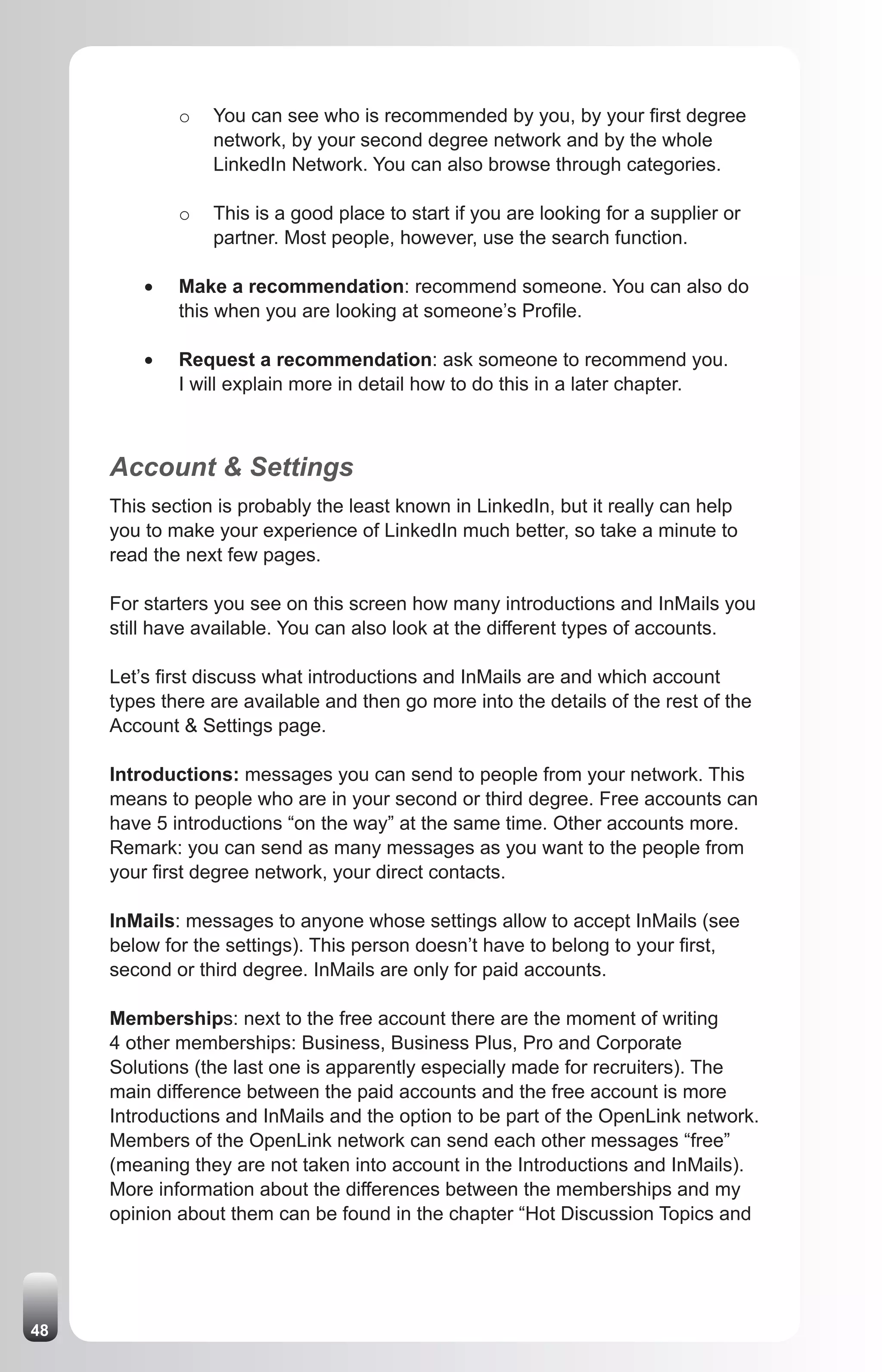 o   You can see who is recommended by you, by your first degree
                  network, by your second degree network and by the whole
                  LinkedIn Network. You can also browse through categories.

              o   This is a good place to start if you are looking for a supplier or
                  partner. Most people, however, use the search function.

         •	   Make a recommendation: recommend someone. You can also do
              this when you are looking at someone’s Profile.

         •	   Request a recommendation: ask someone to recommend you.
              I will explain more in detail how to do this in a later chapter.



     Account & Settings
     This section is probably the least known in LinkedIn, but it really can help
     you to make your experience of LinkedIn much better, so take a minute to
     read the next few pages.

     For starters you see on this screen how many introductions and InMails you
     still have available. You can also look at the different types of accounts.

     Let’s first discuss what introductions and InMails are and which account
     types there are available and then go more into the details of the rest of the
     Account & Settings page.

     Introductions: messages you can send to people from your network. This
     means to people who are in your second or third degree. Free accounts can
     have 5 introductions “on the way” at the same time. Other accounts more.
     Remark: you can send as many messages as you want to the people from
     your first degree network, your direct contacts.

     InMails: messages to anyone whose settings allow to accept InMails (see
     below for the settings). This person doesn’t have to belong to your first,
     second or third degree. InMails are only for paid accounts.

     Memberships: next to the free account there are the moment of writing
     4 other memberships: Business, Business Plus, Pro and Corporate
     Solutions (the last one is apparently especially made for recruiters). The
     main difference between the paid accounts and the free account is more
     Introductions and InMails and the option to be part of the OpenLink network.
     Members of the OpenLink network can send each other messages “free”
     (meaning they are not taken into account in the Introductions and InMails).
     More information about the differences between the memberships and my
     opinion about them can be found in the chapter “Hot Discussion Topics and




48
 