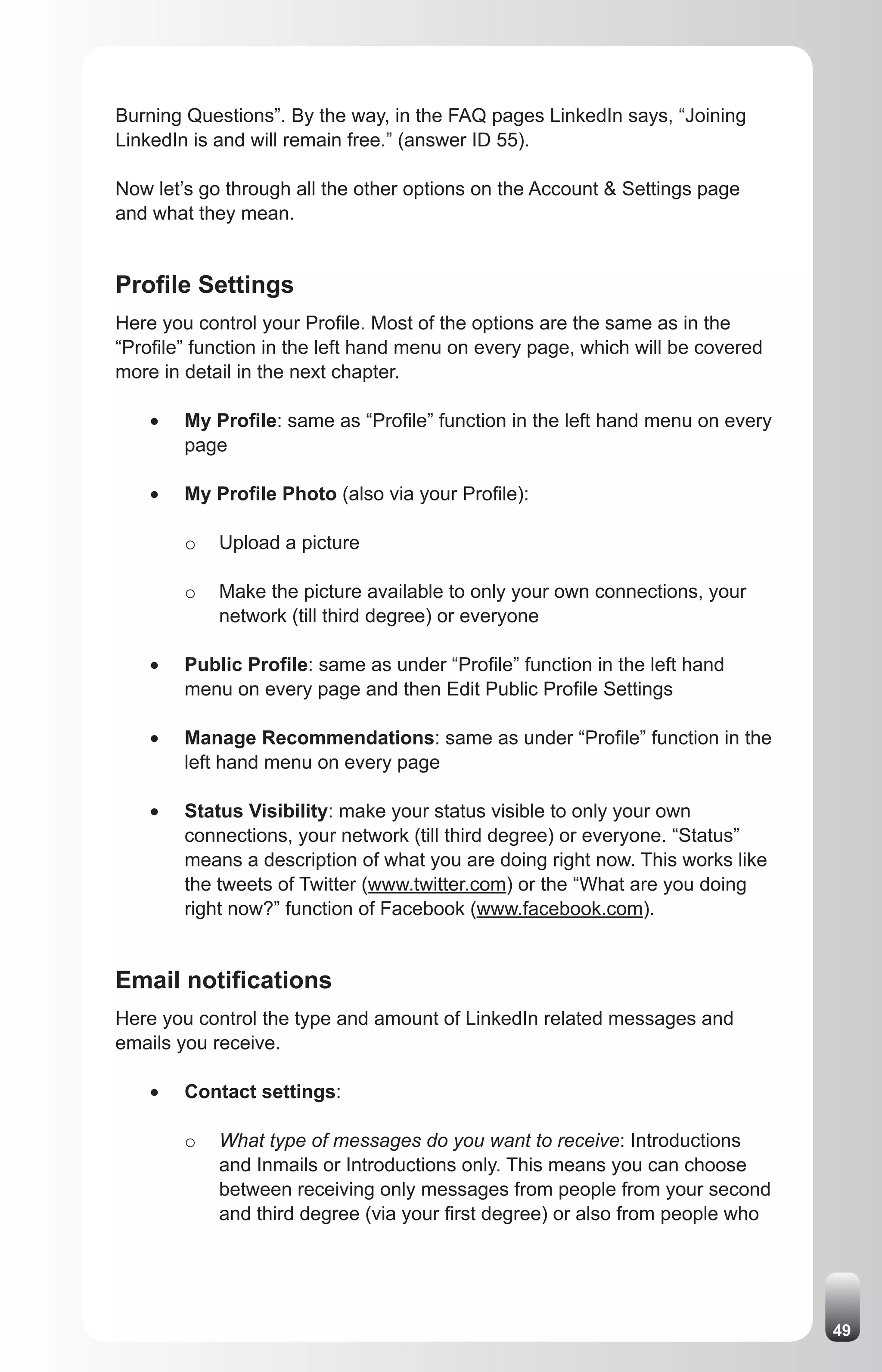 Burning Questions”. By the way, in the FAQ pages LinkedIn says, “Joining
LinkedIn is and will remain free.” (answer ID 55).

Now let’s go through all the other options on the Account & Settings page
and what they mean.


Profile Settings
Here you control your Profile. Most of the options are the same as in the
“Profile” function in the left hand menu on every page, which will be covered
more in detail in the next chapter.

    •	   My Profile: same as “Profile” function in the left hand menu on every
         page

    •	   My Profile Photo (also via your Profile):

         o   Upload a picture

         o   Make the picture available to only your own connections, your
             network (till third degree) or everyone

    •	   Public Profile: same as under “Profile” function in the left hand
         menu on every page and then Edit Public Profile Settings

    •	   Manage Recommendations: same as under “Profile” function in the
         left hand menu on every page

    •	   Status Visibility: make your status visible to only your own
         connections, your network (till third degree) or everyone. “Status”
         means a description of what you are doing right now. This works like
         the tweets of Twitter (www.twitter.com) or the “What are you doing
         right now?” function of Facebook (www.facebook.com).


Email notifications
Here you control the type and amount of LinkedIn related messages and
emails you receive.

    •	   Contact settings:

         o   What type of messages do you want to receive: Introductions
             and Inmails or Introductions only. This means you can choose
             between receiving only messages from people from your second
             and third degree (via your first degree) or also from people who




                                                                                 49
 