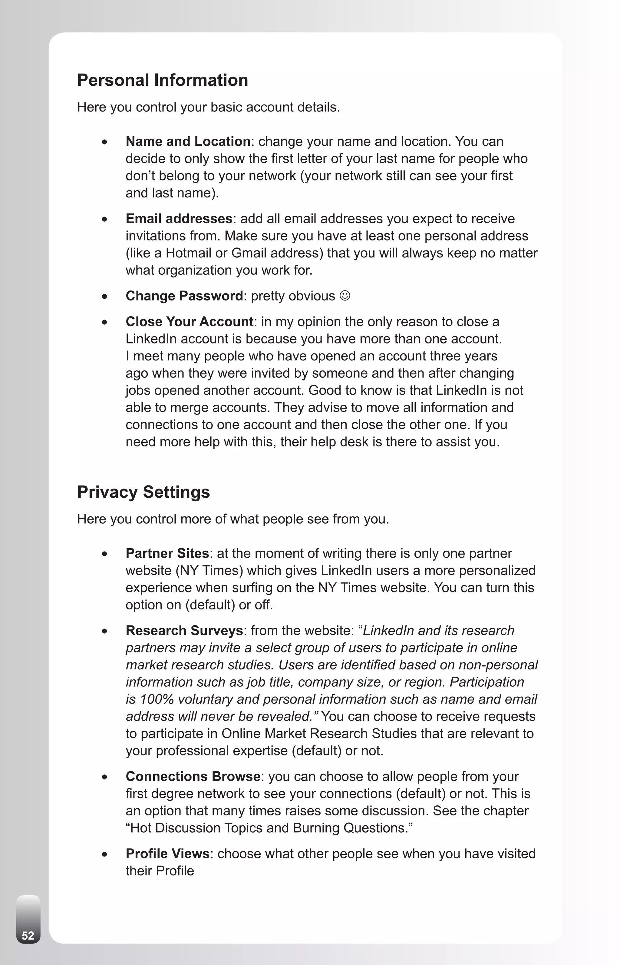 Personal Information
     Here you control your basic account details.

         •	   Name and Location: change your name and location. You can
              decide to only show the first letter of your last name for people who
              don’t belong to your network (your network still can see your first
              and last name).
         •	   Email addresses: add all email addresses you expect to receive
              invitations from. Make sure you have at least one personal address
              (like a Hotmail or Gmail address) that you will always keep no matter
              what organization you work for.
         •	   Change Password: pretty obvious J
         •	   Close Your Account: in my opinion the only reason to close a
              LinkedIn account is because you have more than one account.
              I meet many people who have opened an account three years
              ago when they were invited by someone and then after changing
              jobs opened another account. Good to know is that LinkedIn is not
              able to merge accounts. They advise to move all information and
              connections to one account and then close the other one. If you
              need more help with this, their help desk is there to assist you.


     Privacy Settings
     Here you control more of what people see from you.

         •	   Partner Sites: at the moment of writing there is only one partner
              website (NY Times) which gives LinkedIn users a more personalized
              experience when surfing on the NY Times website. You can turn this
              option on (default) or off.
         •	   Research Surveys: from the website: “LinkedIn and its research
              partners may invite a select group of users to participate in online
              market research studies. Users are identified based on non-personal
              information such as job title, company size, or region. Participation
              is 100% voluntary and personal information such as name and email
              address will never be revealed.” You can choose to receive requests
              to participate in Online Market Research Studies that are relevant to
              your professional expertise (default) or not.
         •	   Connections Browse: you can choose to allow people from your
              first degree network to see your connections (default) or not. This is
              an option that many times raises some discussion. See the chapter
              “Hot Discussion Topics and Burning Questions.”
         •	   Profile Views: choose what other people see when you have visited
              their Profile



52
 