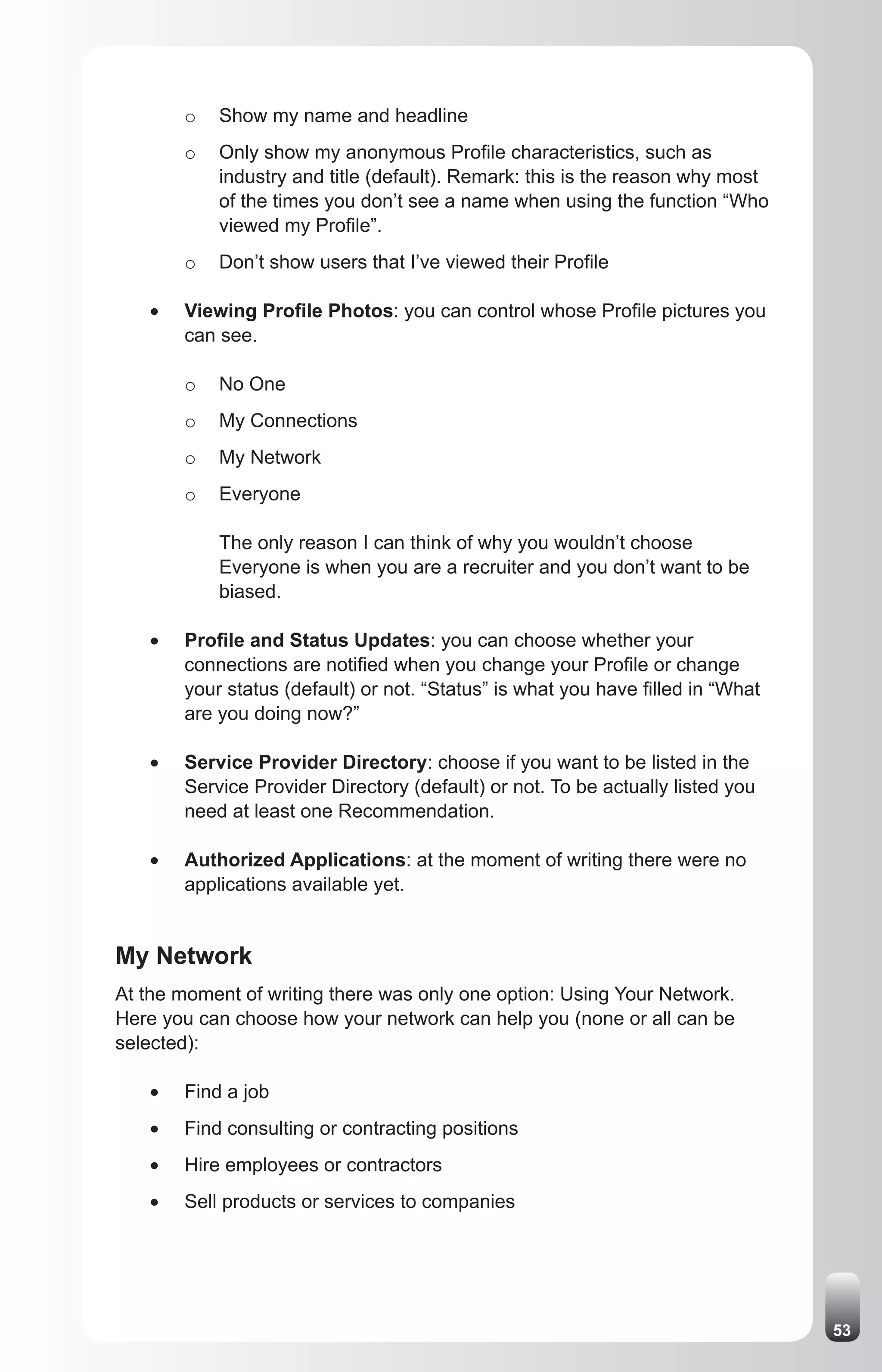 o   Show my name and headline
        o   Only show my anonymous Profile characteristics, such as
            industry and title (default). Remark: this is the reason why most
            of the times you don’t see a name when using the function “Who
            viewed my Profile”.
        o   Don’t show users that I’ve viewed their Profile

   •	   Viewing Profile Photos: you can control whose Profile pictures you
        can see.

        o   No One
        o   My Connections
        o   My Network
        o   Everyone

            The only reason I can think of why you wouldn’t choose
            Everyone is when you are a recruiter and you don’t want to be
            biased.

   •	   Profile and Status Updates: you can choose whether your
        connections are notified when you change your Profile or change
        your status (default) or not. “Status” is what you have filled in “What
        are you doing now?”

   •	   Service Provider Directory: choose if you want to be listed in the
        Service Provider Directory (default) or not. To be actually listed you
        need at least one Recommendation.

   •	   Authorized Applications: at the moment of writing there were no
        applications available yet.


My Network
At the moment of writing there was only one option: Using Your Network.
Here you can choose how your network can help you (none or all can be
selected):

   •	   Find a job
   •	   Find consulting or contracting positions
   •	   Hire employees or contractors
   •	   Sell products or services to companies




                                                                                  53
 