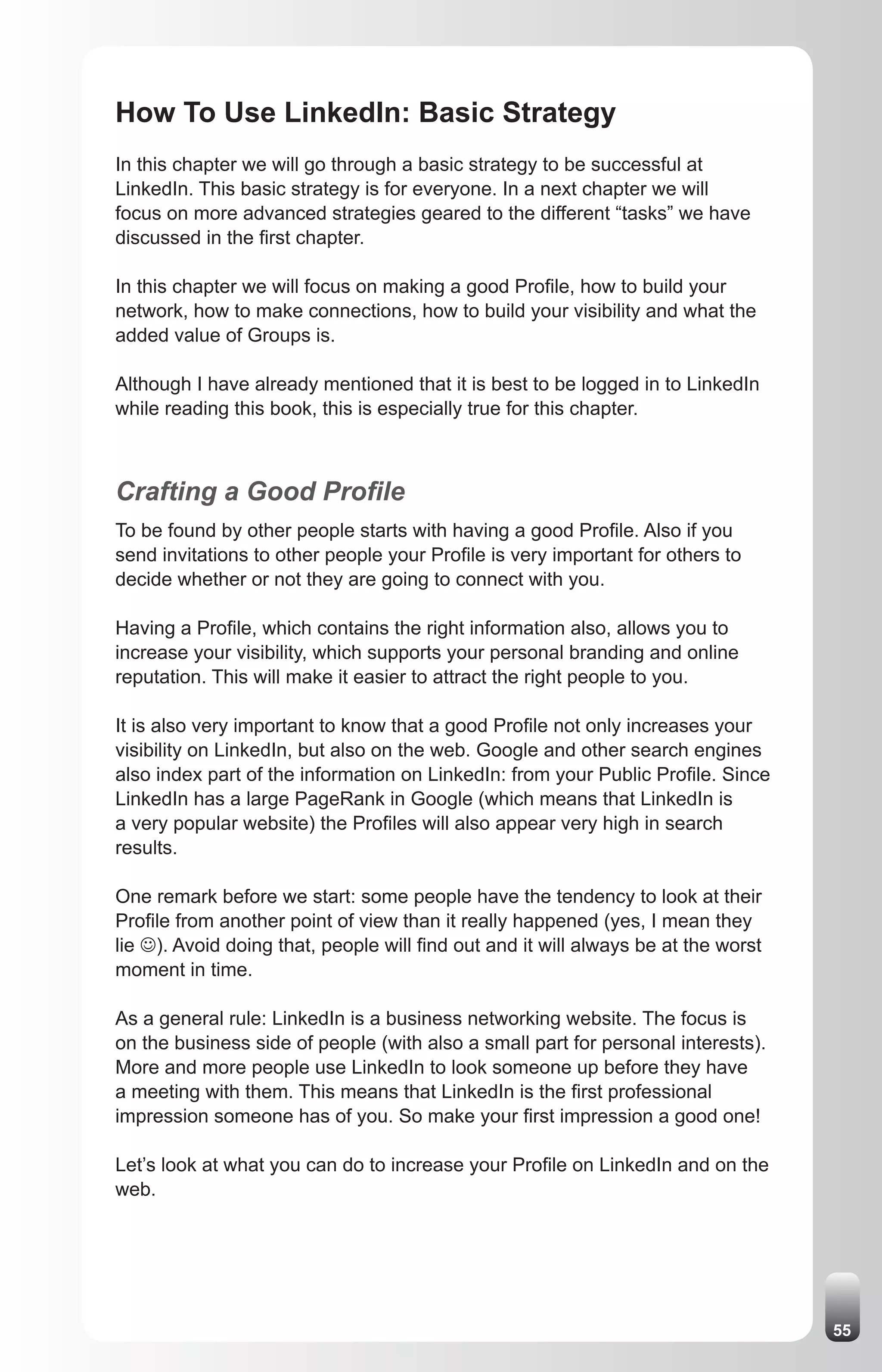 How To Use LinkedIn: Basic Strategy
In this chapter we will go through a basic strategy to be successful at
LinkedIn. This basic strategy is for everyone. In a next chapter we will
focus on more advanced strategies geared to the different “tasks” we have
discussed in the first chapter.

In this chapter we will focus on making a good Profile, how to build your
network, how to make connections, how to build your visibility and what the
added value of Groups is.

Although I have already mentioned that it is best to be logged in to LinkedIn
while reading this book, this is especially true for this chapter.



Crafting a Good Profile
To be found by other people starts with having a good Profile. Also if you
send invitations to other people your Profile is very important for others to
decide whether or not they are going to connect with you.

Having a Profile, which contains the right information also, allows you to
increase your visibility, which supports your personal branding and online
reputation. This will make it easier to attract the right people to you.

It is also very important to know that a good Profile not only increases your
visibility on LinkedIn, but also on the web. Google and other search engines
also index part of the information on LinkedIn: from your Public Profile. Since
LinkedIn has a large PageRank in Google (which means that LinkedIn is
a very popular website) the Profiles will also appear very high in search
results.

One remark before we start: some people have the tendency to look at their
Profile from another point of view than it really happened (yes, I mean they
lie J). Avoid doing that, people will find out and it will always be at the worst
moment in time.

As a general rule: LinkedIn is a business networking website. The focus is
on the business side of people (with also a small part for personal interests).
More and more people use LinkedIn to look someone up before they have
a meeting with them. This means that LinkedIn is the first professional
impression someone has of you. So make your first impression a good one!

Let’s look at what you can do to increase your Profile on LinkedIn and on the
web.




                                                                                    55
 