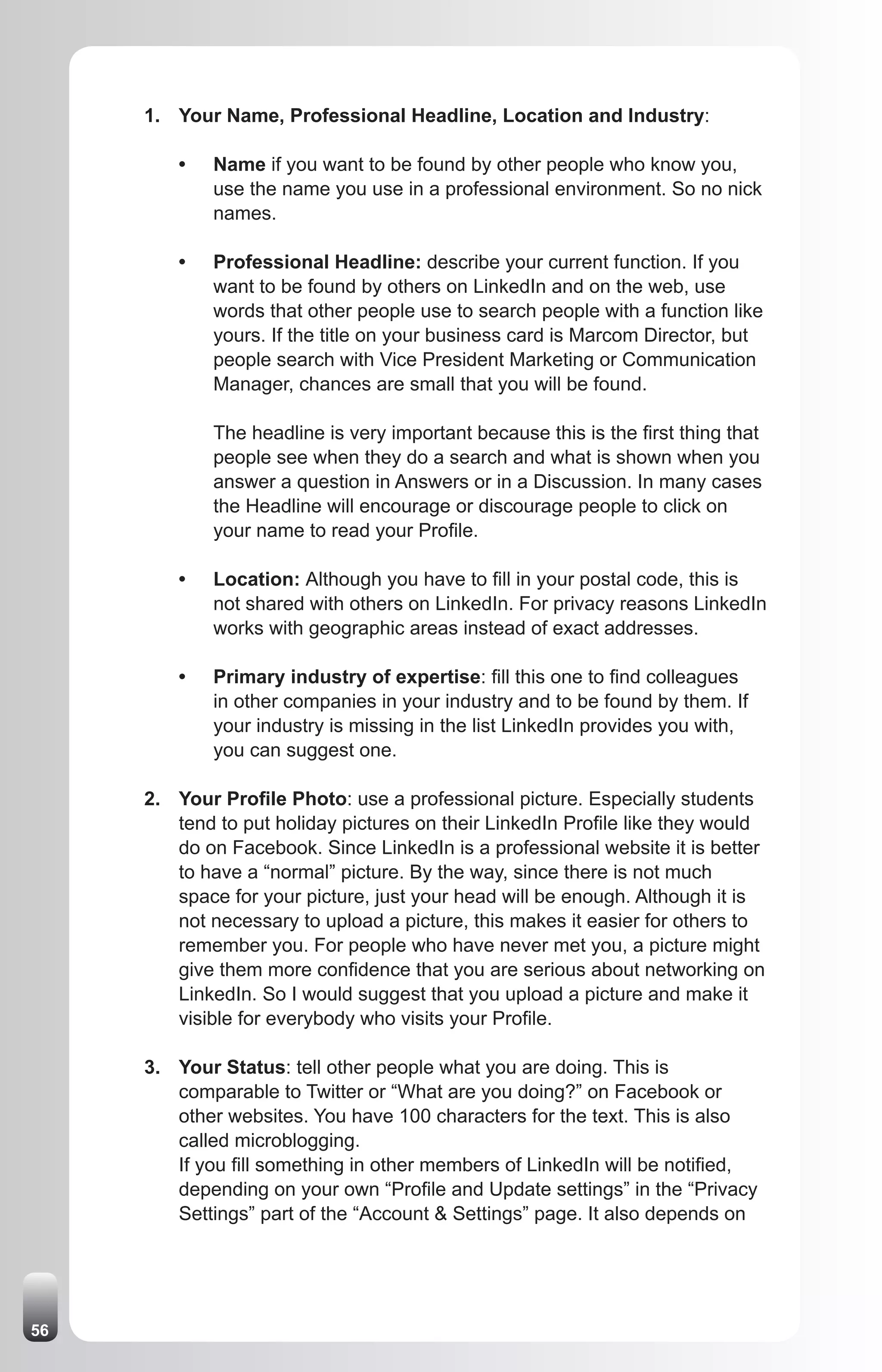 1. Your Name, Professional Headline, Location and Industry:

         •   Name if you want to be found by other people who know you,
             use the name you use in a professional environment. So no nick
             names.

         •   Professional Headline: describe your current function. If you
             want to be found by others on LinkedIn and on the web, use
             words that other people use to search people with a function like
             yours. If the title on your business card is Marcom Director, but
             people search with Vice President Marketing or Communication
             Manager, chances are small that you will be found.

             The headline is very important because this is the first thing that
             people see when they do a search and what is shown when you
             answer a question in Answers or in a Discussion. In many cases
             the Headline will encourage or discourage people to click on
             your name to read your Profile.

         •   Location: Although you have to fill in your postal code, this is
             not shared with others on LinkedIn. For privacy reasons LinkedIn
             works with geographic areas instead of exact addresses.

         •   Primary industry of expertise: fill this one to find colleagues
             in other companies in your industry and to be found by them. If
             your industry is missing in the list LinkedIn provides you with,
             you can suggest one.

     2. Your Profile Photo: use a professional picture. Especially students
        tend to put holiday pictures on their LinkedIn Profile like they would
        do on Facebook. Since LinkedIn is a professional website it is better
        to have a “normal” picture. By the way, since there is not much
        space for your picture, just your head will be enough. Although it is
        not necessary to upload a picture, this makes it easier for others to
        remember you. For people who have never met you, a picture might
        give them more confidence that you are serious about networking on
        LinkedIn. So I would suggest that you upload a picture and make it
        visible for everybody who visits your Profile.

     3. Your Status: tell other people what you are doing. This is
        comparable to Twitter or “What are you doing?” on Facebook or
        other websites. You have 100 characters for the text. This is also
        called microblogging.
        If you fill something in other members of LinkedIn will be notified,
        depending on your own “Profile and Update settings” in the “Privacy
        Settings” part of the “Account & Settings” page. It also depends on




56
 