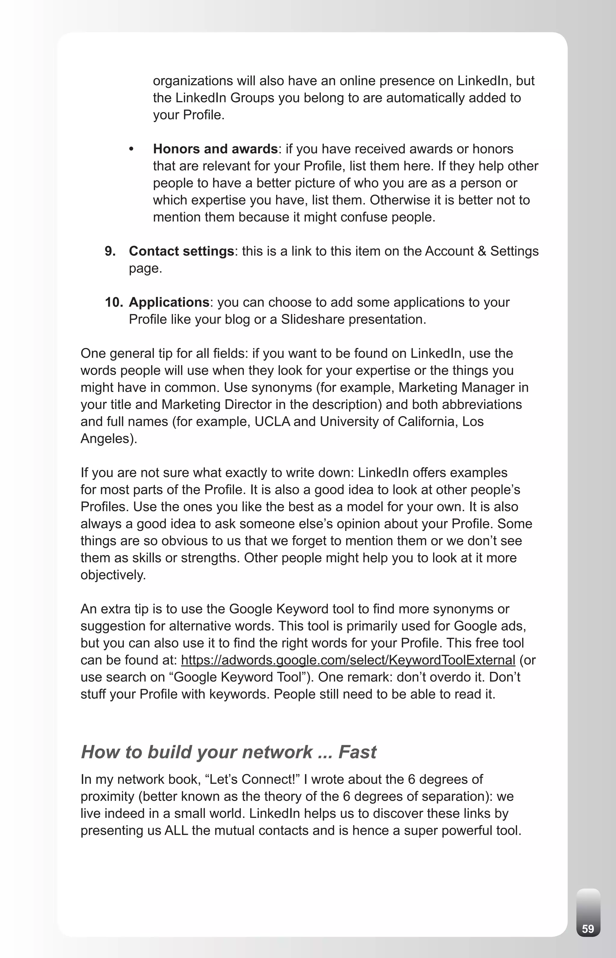 organizations will also have an online presence on LinkedIn, but
            the LinkedIn Groups you belong to are automatically added to
            your Profile.

        •   Honors and awards: if you have received awards or honors
            that are relevant for your Profile, list them here. If they help other
            people to have a better picture of who you are as a person or
            which expertise you have, list them. Otherwise it is better not to
            mention them because it might confuse people.

    9. Contact settings: this is a link to this item on the Account & Settings
       page.

    10. Applications: you can choose to add some applications to your
        Profile like your blog or a Slideshare presentation.

One general tip for all fields: if you want to be found on LinkedIn, use the
words people will use when they look for your expertise or the things you
might have in common. Use synonyms (for example, Marketing Manager in
your title and Marketing Director in the description) and both abbreviations
and full names (for example, UCLA and University of California, Los
Angeles).

If you are not sure what exactly to write down: LinkedIn offers examples
for most parts of the Profile. It is also a good idea to look at other people’s
Profiles. Use the ones you like the best as a model for your own. It is also
always a good idea to ask someone else’s opinion about your Profile. Some
things are so obvious to us that we forget to mention them or we don’t see
them as skills or strengths. Other people might help you to look at it more
objectively.

An extra tip is to use the Google Keyword tool to find more synonyms or
suggestion for alternative words. This tool is primarily used for Google ads,
but you can also use it to find the right words for your Profile. This free tool
can be found at: https://adwords.google.com/select/KeywordToolExternal (or
use search on “Google Keyword Tool”). One remark: don’t overdo it. Don’t
stuff your Profile with keywords. People still need to be able to read it.



How to build your network ... Fast
In my network book, “Let’s Connect!” I wrote about the 6 degrees of
proximity (better known as the theory of the 6 degrees of separation): we
live indeed in a small world. LinkedIn helps us to discover these links by
presenting us ALL the mutual contacts and is hence a super powerful tool.




                                                                                     59
 