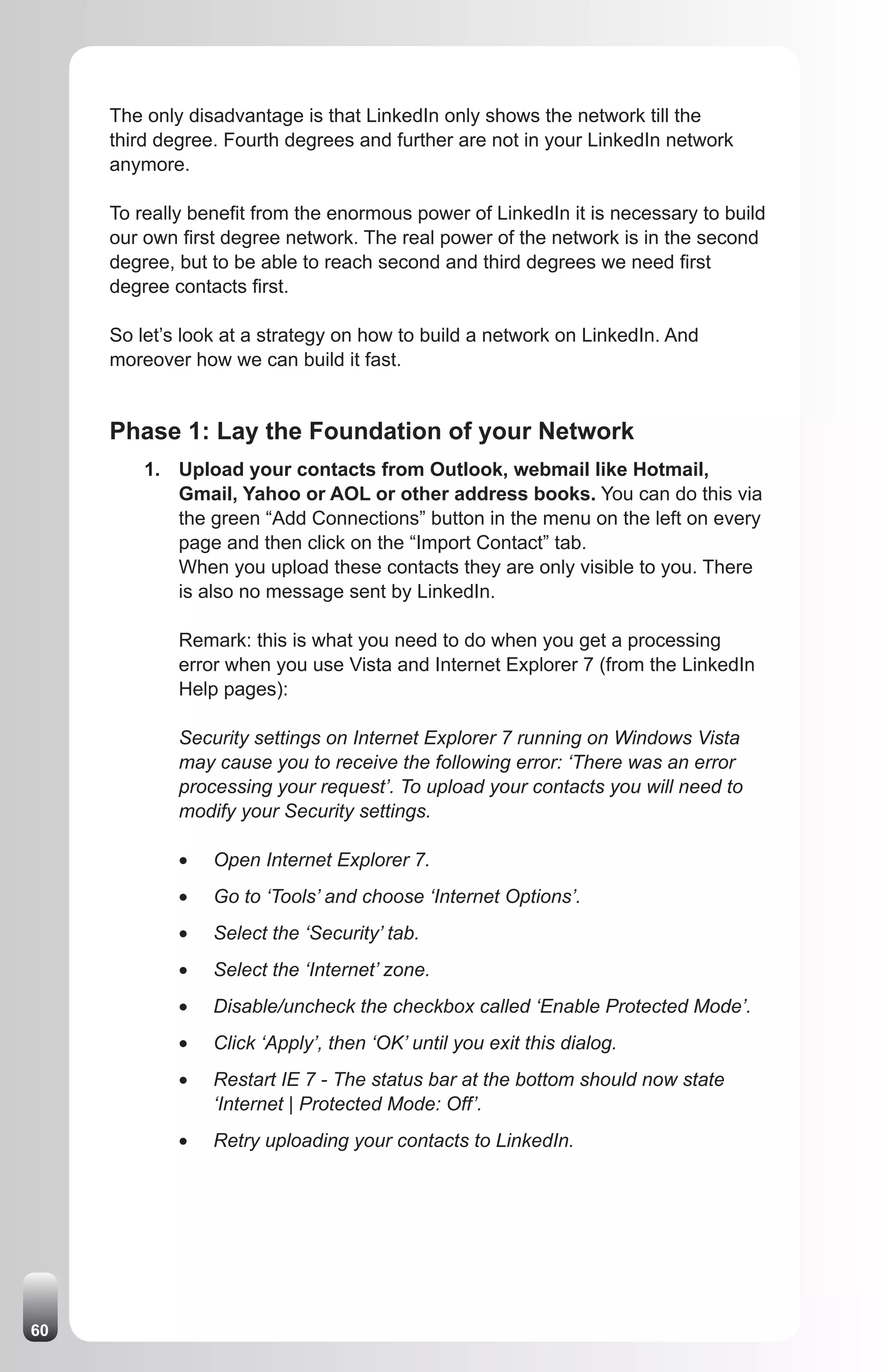 The only disadvantage is that LinkedIn only shows the network till the
     third degree. Fourth degrees and further are not in your LinkedIn network
     anymore.

     To really benefit from the enormous power of LinkedIn it is necessary to build
     our own first degree network. The real power of the network is in the second
     degree, but to be able to reach second and third degrees we need first
     degree contacts first.

     So let’s look at a strategy on how to build a network on LinkedIn. And
     moreover how we can build it fast.


     Phase 1: Lay the Foundation of your Network
         1. Upload your contacts from Outlook, webmail like Hotmail,
            Gmail, Yahoo or AOL or other address books. You can do this via
            the green “Add Connections” button in the menu on the left on every
            page and then click on the “Import Contact” tab.
            When you upload these contacts they are only visible to you. There
            is also no message sent by LinkedIn.

             Remark: this is what you need to do when you get a processing
             error when you use Vista and Internet Explorer 7 (from the LinkedIn
             Help pages):

             Security settings on Internet Explorer 7 running on Windows Vista
             may cause you to receive the following error: ‘There was an error
             processing your request’. To upload your contacts you will need to
             modify your Security settings.

             •	   Open Internet Explorer 7.
             •	   Go to ‘Tools’ and choose ‘Internet Options’.
             •	   Select the ‘Security’ tab.
             •	   Select the ‘Internet’ zone.
             •	   Disable/uncheck the checkbox called ‘Enable Protected Mode’.
             •	   Click ‘Apply’, then ‘OK’ until you exit this dialog.
             •	   Restart IE 7 - The status bar at the bottom should now state
                  ‘Internet | Protected Mode: Off’.
             •	   Retry uploading your contacts to LinkedIn.




60
 