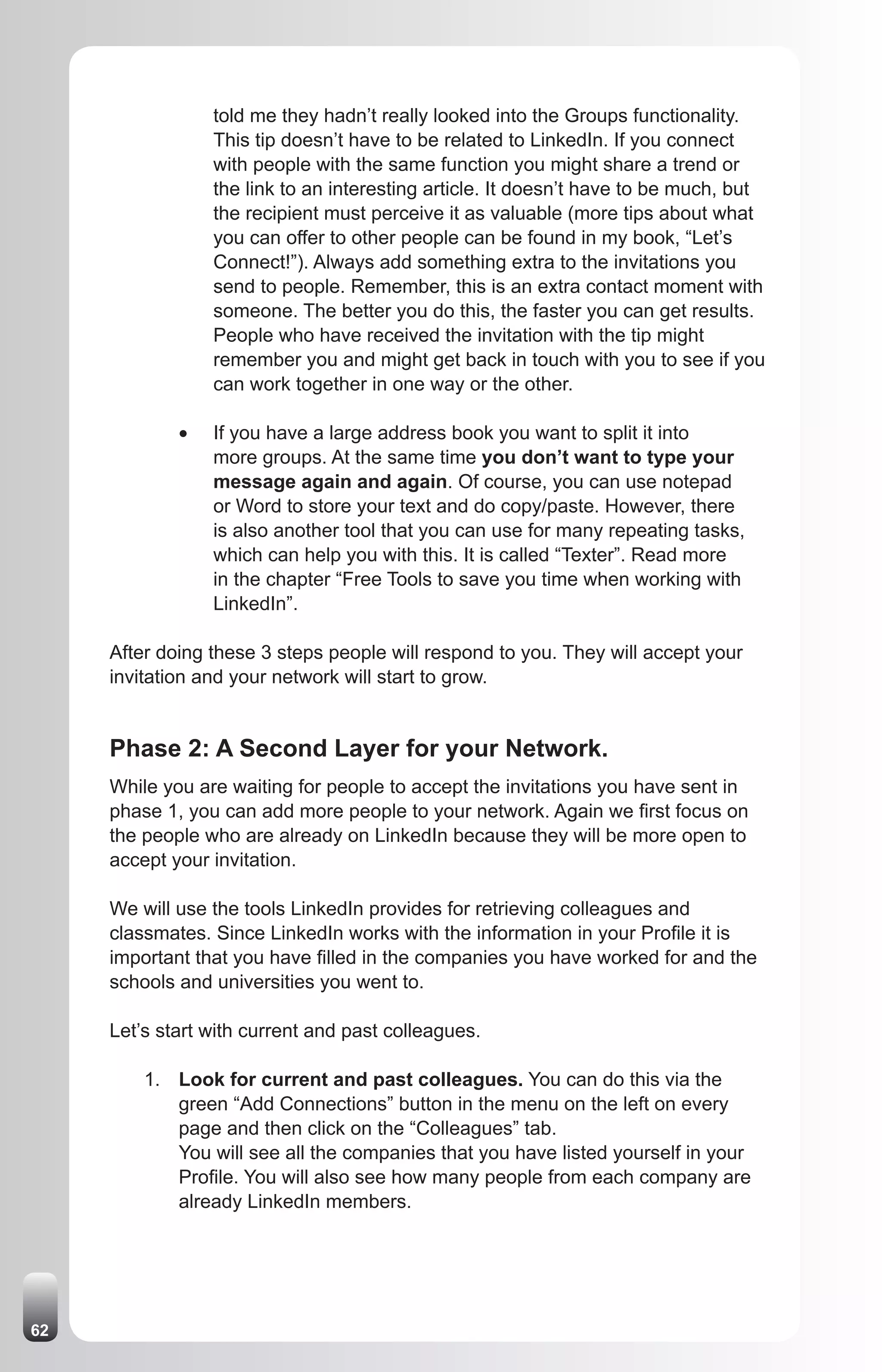 told me they hadn’t really looked into the Groups functionality.
                  This tip doesn’t have to be related to LinkedIn. If you connect
                  with people with the same function you might share a trend or
                  the link to an interesting article. It doesn’t have to be much, but
                  the recipient must perceive it as valuable (more tips about what
                  you can offer to other people can be found in my book, “Let’s
                  Connect!”). Always add something extra to the invitations you
                  send to people. Remember, this is an extra contact moment with
                  someone. The better you do this, the faster you can get results.
                  People who have received the invitation with the tip might
                  remember you and might get back in touch with you to see if you
                  can work together in one way or the other.

             •	   If you have a large address book you want to split it into
                  more groups. At the same time you don’t want to type your
                  message again and again. Of course, you can use notepad
                  or Word to store your text and do copy/paste. However, there
                  is also another tool that you can use for many repeating tasks,
                  which can help you with this. It is called “Texter”. Read more
                  in the chapter “Free Tools to save you time when working with
                  LinkedIn”.

     After doing these 3 steps people will respond to you. They will accept your
     invitation and your network will start to grow.


     Phase 2: A Second Layer for your Network.
     While you are waiting for people to accept the invitations you have sent in
     phase 1, you can add more people to your network. Again we first focus on
     the people who are already on LinkedIn because they will be more open to
     accept your invitation.

     We will use the tools LinkedIn provides for retrieving colleagues and
     classmates. Since LinkedIn works with the information in your Profile it is
     important that you have filled in the companies you have worked for and the
     schools and universities you went to.

     Let’s start with current and past colleagues.

         1. Look for current and past colleagues. You can do this via the
            green “Add Connections” button in the menu on the left on every
            page and then click on the “Colleagues” tab.
            You will see all the companies that you have listed yourself in your
            Profile. You will also see how many people from each company are
            already LinkedIn members.




62
 