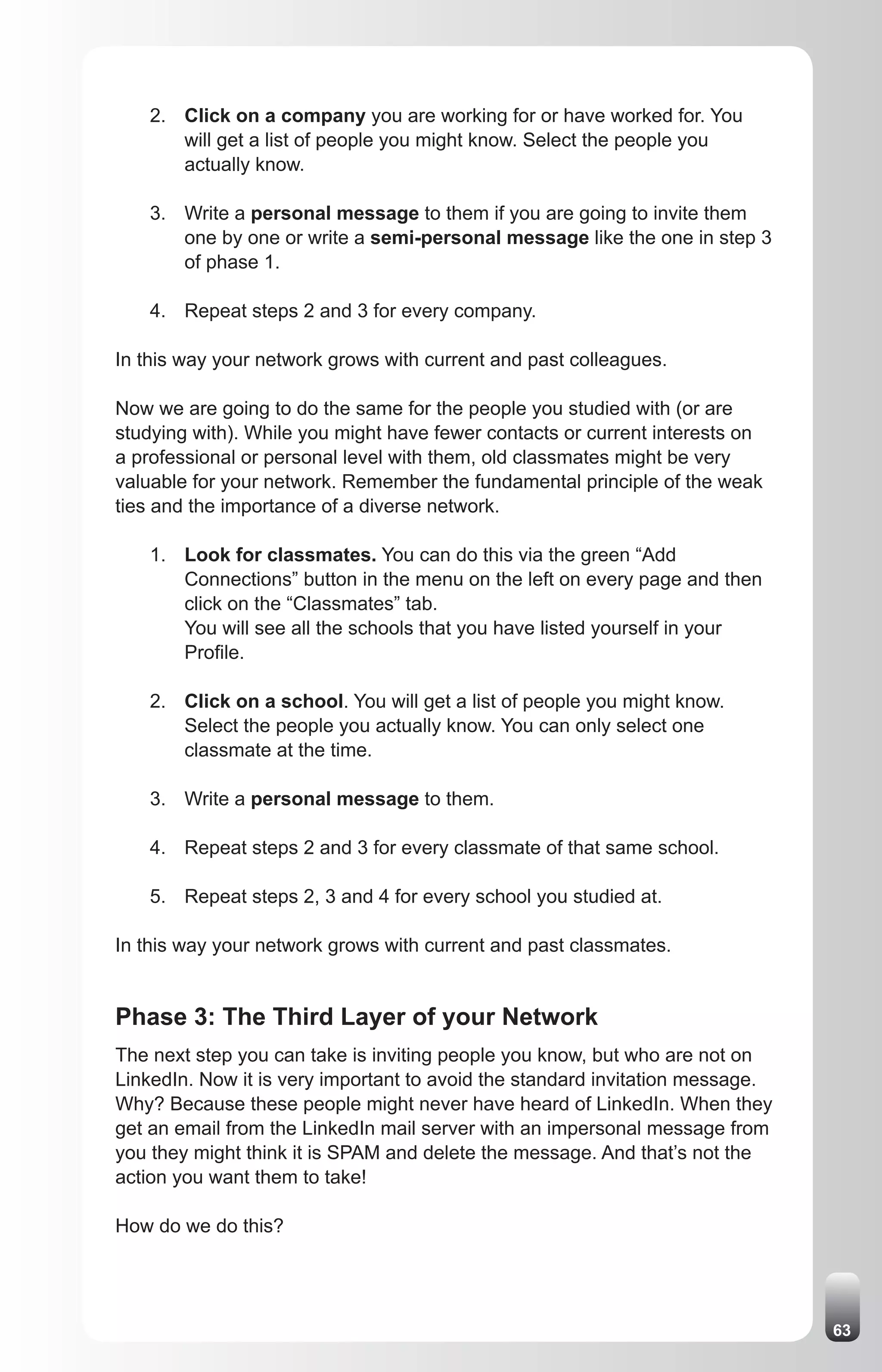 2. Click on a company you are working for or have worked for. You
       will get a list of people you might know. Select the people you
       actually know.

    3. Write a personal message to them if you are going to invite them
       one by one or write a semi-personal message like the one in step 3
       of phase 1.

    4. Repeat steps 2 and 3 for every company.

In this way your network grows with current and past colleagues.

Now we are going to do the same for the people you studied with (or are
studying with). While you might have fewer contacts or current interests on
a professional or personal level with them, old classmates might be very
valuable for your network. Remember the fundamental principle of the weak
ties and the importance of a diverse network.

    1. Look for classmates. You can do this via the green “Add
       Connections” button in the menu on the left on every page and then
       click on the “Classmates” tab.
       You will see all the schools that you have listed yourself in your
       Profile.

    2. Click on a school. You will get a list of people you might know.
       Select the people you actually know. You can only select one
       classmate at the time.

    3. Write a personal message to them.

    4. Repeat steps 2 and 3 for every classmate of that same school.

    5. Repeat steps 2, 3 and 4 for every school you studied at.

In this way your network grows with current and past classmates.


Phase 3: The Third Layer of your Network
The next step you can take is inviting people you know, but who are not on
LinkedIn. Now it is very important to avoid the standard invitation message.
Why? Because these people might never have heard of LinkedIn. When they
get an email from the LinkedIn mail server with an impersonal message from
you they might think it is SPAM and delete the message. And that’s not the
action you want them to take!

How do we do this?




                                                                               63
 