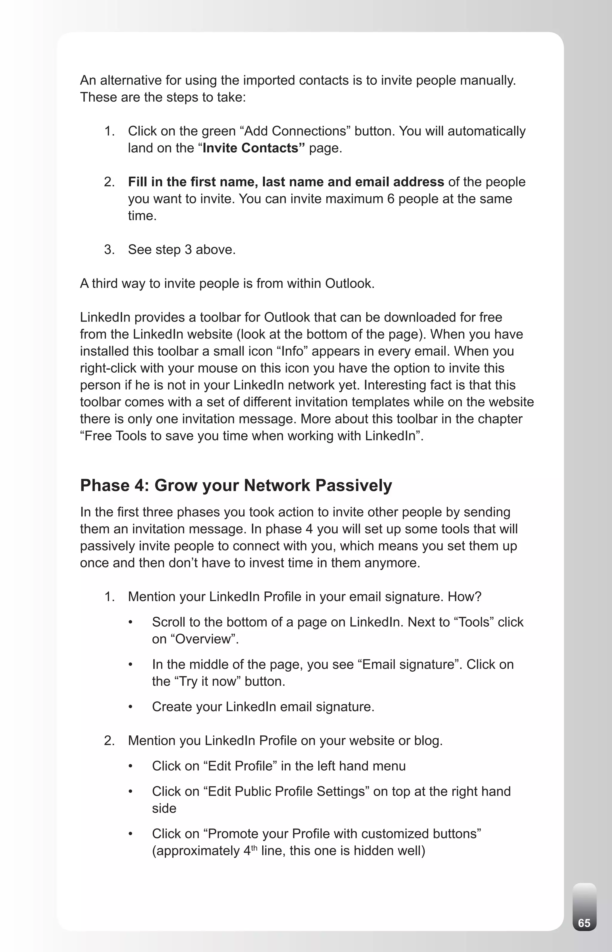 An alternative for using the imported contacts is to invite people manually.
These are the steps to take:

    1. Click on the green “Add Connections” button. You will automatically
       land on the “Invite Contacts” page.

    2. Fill in the first name, last name and email address of the people
       you want to invite. You can invite maximum 6 people at the same
       time.

    3. See step 3 above.

A third way to invite people is from within Outlook.

LinkedIn provides a toolbar for Outlook that can be downloaded for free
from the LinkedIn website (look at the bottom of the page). When you have
installed this toolbar a small icon “Info” appears in every email. When you
right-click with your mouse on this icon you have the option to invite this
person if he is not in your LinkedIn network yet. Interesting fact is that this
toolbar comes with a set of different invitation templates while on the website
there is only one invitation message. More about this toolbar in the chapter
“Free Tools to save you time when working with LinkedIn”.


Phase 4: Grow your Network Passively
In the first three phases you took action to invite other people by sending
them an invitation message. In phase 4 you will set up some tools that will
passively invite people to connect with you, which means you set them up
once and then don’t have to invest time in them anymore.

    1. Mention your LinkedIn Profile in your email signature. How?
        •   Scroll to the bottom of a page on LinkedIn. Next to “Tools” click
            on “Overview”.
        •   In the middle of the page, you see “Email signature”. Click on
            the “Try it now” button.
        •   Create your LinkedIn email signature.

    2. Mention you LinkedIn Profile on your website or blog.
        •   Click on “Edit Profile” in the left hand menu
        •   Click on “Edit Public Profile Settings” on top at the right hand
            side
        •   Click on “Promote your Profile with customized buttons”
            (approximately 4th line, this one is hidden well)




                                                                                  65
 