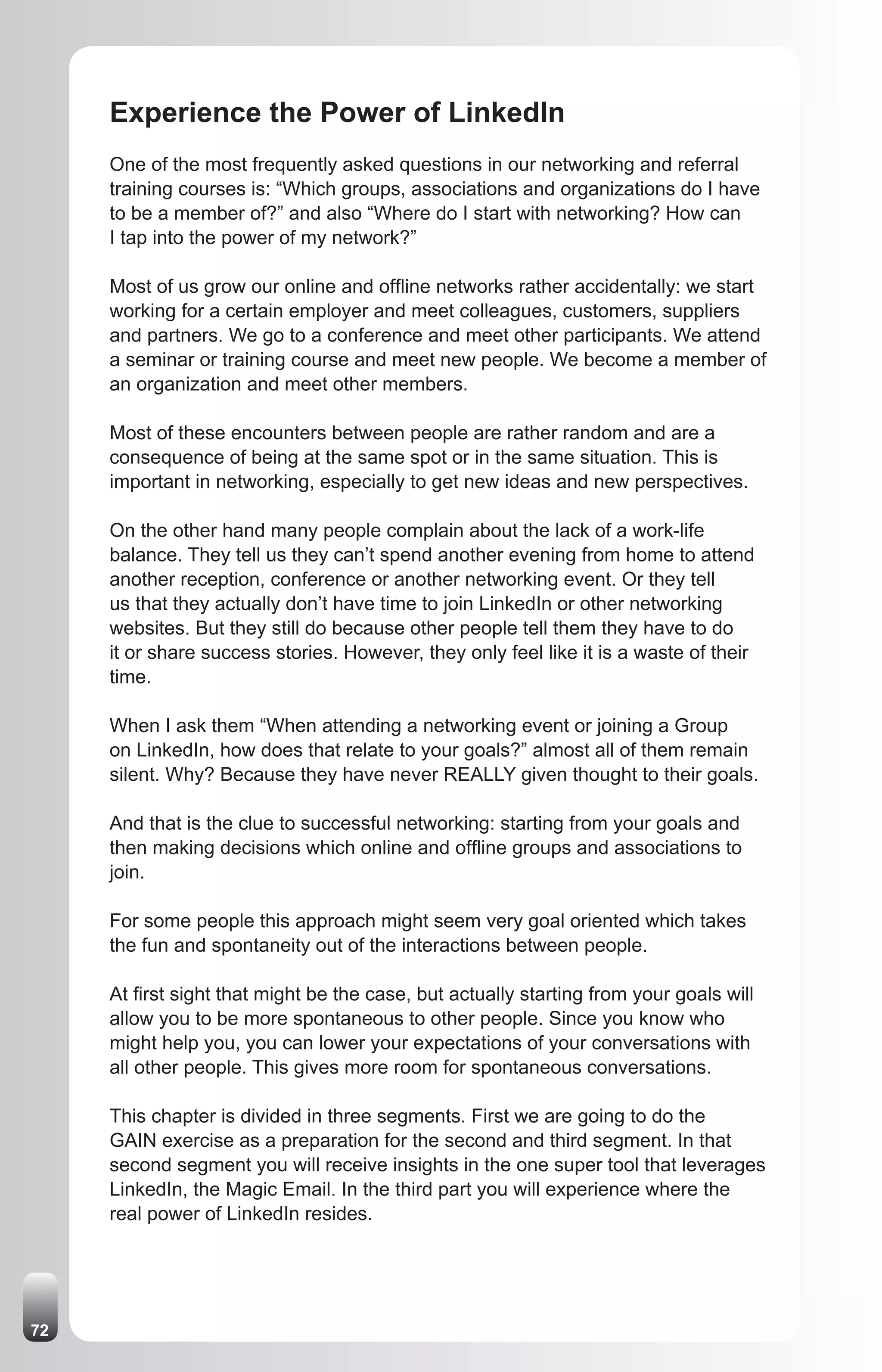 Experience the Power of LinkedIn
     One of the most frequently asked questions in our networking and referral
     training courses is: “Which groups, associations and organizations do I have
     to be a member of?” and also “Where do I start with networking? How can
     I tap into the power of my network?”

     Most of us grow our online and offline networks rather accidentally: we start
     working for a certain employer and meet colleagues, customers, suppliers
     and partners. We go to a conference and meet other participants. We attend
     a seminar or training course and meet new people. We become a member of
     an organization and meet other members.

     Most of these encounters between people are rather random and are a
     consequence of being at the same spot or in the same situation. This is
     important in networking, especially to get new ideas and new perspectives.

     On the other hand many people complain about the lack of a work-life
     balance. They tell us they can’t spend another evening from home to attend
     another reception, conference or another networking event. Or they tell
     us that they actually don’t have time to join LinkedIn or other networking
     websites. But they still do because other people tell them they have to do
     it or share success stories. However, they only feel like it is a waste of their
     time.

     When I ask them “When attending a networking event or joining a Group
     on LinkedIn, how does that relate to your goals?” almost all of them remain
     silent. Why? Because they have never REALLY given thought to their goals.

     And that is the clue to successful networking: starting from your goals and
     then making decisions which online and offline groups and associations to
     join.

     For some people this approach might seem very goal oriented which takes
     the fun and spontaneity out of the interactions between people.

     At first sight that might be the case, but actually starting from your goals will
     allow you to be more spontaneous to other people. Since you know who
     might help you, you can lower your expectations of your conversations with
     all other people. This gives more room for spontaneous conversations.

     This chapter is divided in three segments. First we are going to do the
     GAIN exercise as a preparation for the second and third segment. In that
     second segment you will receive insights in the one super tool that leverages
     LinkedIn, the Magic Email. In the third part you will experience where the
     real power of LinkedIn resides.




72
 