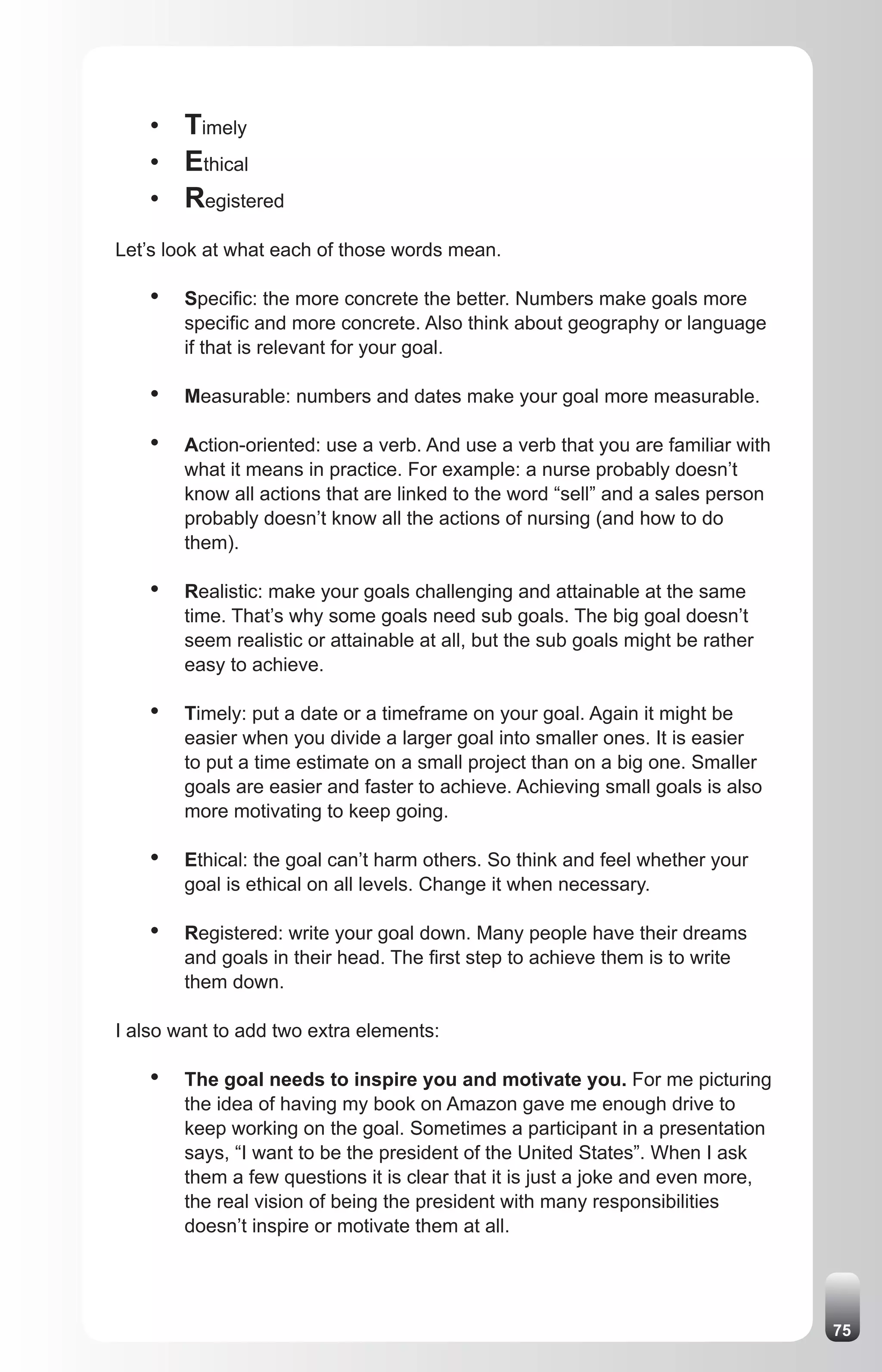 • Timely
    • Ethical
    • Registered
Let’s look at what each of those words mean.

    •   Specific: the more concrete the better. Numbers make goals more
        specific and more concrete. Also think about geography or language
        if that is relevant for your goal.

    •   Measurable: numbers and dates make your goal more measurable.

    •   Action-oriented: use a verb. And use a verb that you are familiar with
        what it means in practice. For example: a nurse probably doesn’t
        know all actions that are linked to the word “sell” and a sales person
        probably doesn’t know all the actions of nursing (and how to do
        them).

    •   Realistic: make your goals challenging and attainable at the same
        time. That’s why some goals need sub goals. The big goal doesn’t
        seem realistic or attainable at all, but the sub goals might be rather
        easy to achieve.

    •   Timely: put a date or a timeframe on your goal. Again it might be
        easier when you divide a larger goal into smaller ones. It is easier
        to put a time estimate on a small project than on a big one. Smaller
        goals are easier and faster to achieve. Achieving small goals is also
        more motivating to keep going.

    •   Ethical: the goal can’t harm others. So think and feel whether your
        goal is ethical on all levels. Change it when necessary.

    •   Registered: write your goal down. Many people have their dreams
        and goals in their head. The first step to achieve them is to write
        them down.

I also want to add two extra elements:

    •   The goal needs to inspire you and motivate you. For me picturing
        the idea of having my book on Amazon gave me enough drive to
        keep working on the goal. Sometimes a participant in a presentation
        says, “I want to be the president of the United States”. When I ask
        them a few questions it is clear that it is just a joke and even more,
        the real vision of being the president with many responsibilities
        doesn’t inspire or motivate them at all.




                                                                                 75
 