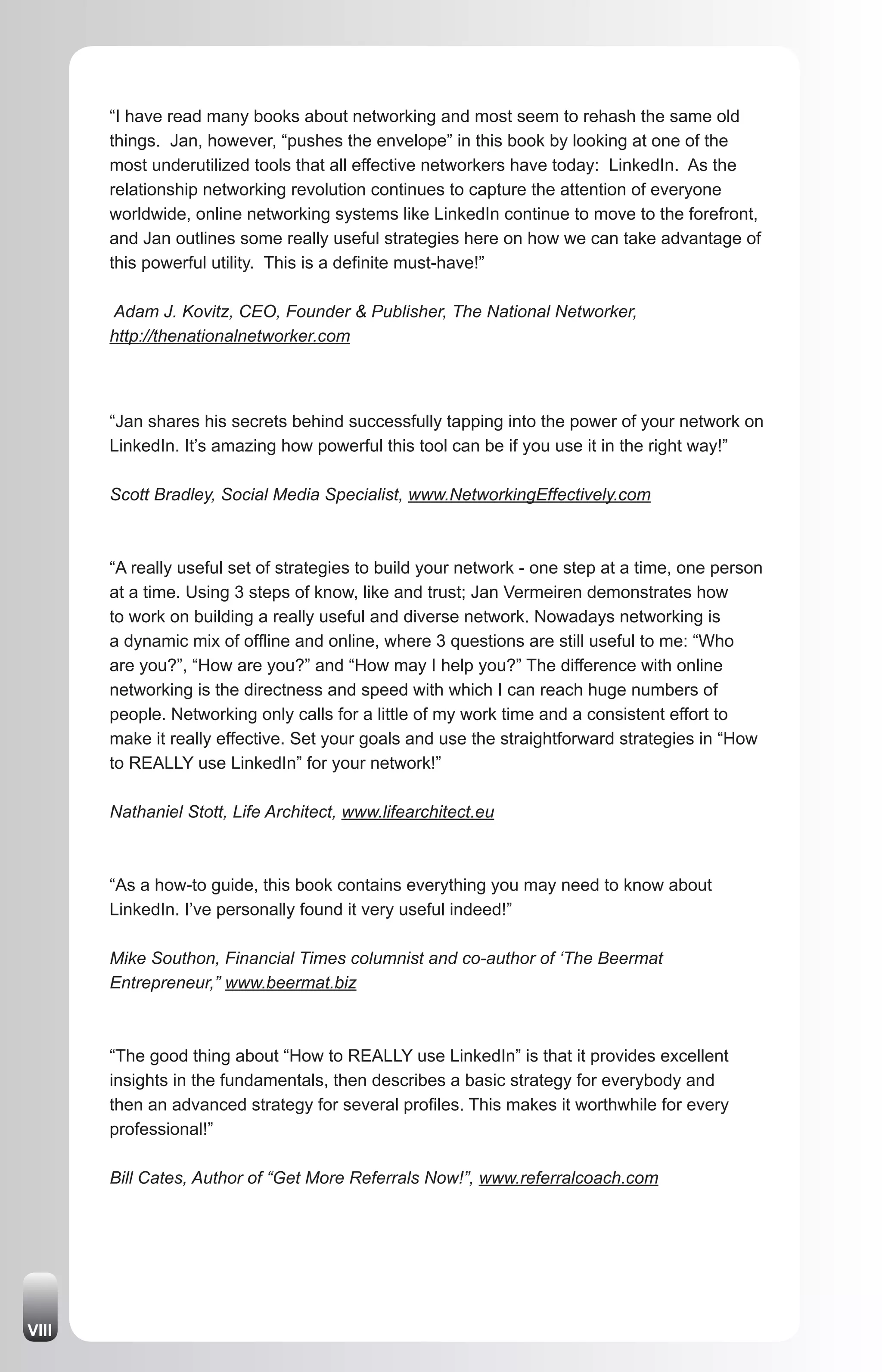“I have read many books about networking and most seem to rehash the same old
       things. Jan, however, “pushes the envelope” in this book by looking at one of the
       most underutilized tools that all effective networkers have today: LinkedIn. As the
       relationship networking revolution continues to capture the attention of everyone
       worldwide, online networking systems like LinkedIn continue to move to the forefront,
       and Jan outlines some really useful strategies here on how we can take advantage of
       this powerful utility. This is a definite must-have!”

       Adam J. Kovitz, CEO, Founder & Publisher, The National Networker,
       http://thenationalnetworker.com



       “Jan shares his secrets behind successfully tapping into the power of your network on
       LinkedIn. It’s amazing how powerful this tool can be if you use it in the right way!”

       Scott Bradley, Social Media Specialist, www.NetworkingEffectively.com



       “A really useful set of strategies to build your network - one step at a time, one person
       at a time. Using 3 steps of know, like and trust; Jan Vermeiren demonstrates how
       to work on building a really useful and diverse network. Nowadays networking is
       a dynamic mix of offline and online, where 3 questions are still useful to me: “Who
       are you?”, “How are you?” and “How may I help you?” The difference with online
       networking is the directness and speed with which I can reach huge numbers of
       people. Networking only calls for a little of my work time and a consistent effort to
       make it really effective. Set your goals and use the straightforward strategies in “How
       to REALLY use LinkedIn” for your network!”

       Nathaniel Stott, Life Architect, www.lifearchitect.eu



       “As a how-to guide, this book contains everything you may need to know about
       LinkedIn. I’ve personally found it very useful indeed!”

       Mike Southon, Financial Times columnist and co-author of ‘The Beermat
       Entrepreneur,” www.beermat.biz



       “The good thing about “How to REALLY use LinkedIn” is that it provides excellent
       insights in the fundamentals, then describes a basic strategy for everybody and
       then an advanced strategy for several profiles. This makes it worthwhile for every
       professional!”

       Bill Cates, Author of “Get More Referrals Now!”, www.referralcoach.com




VIII
 