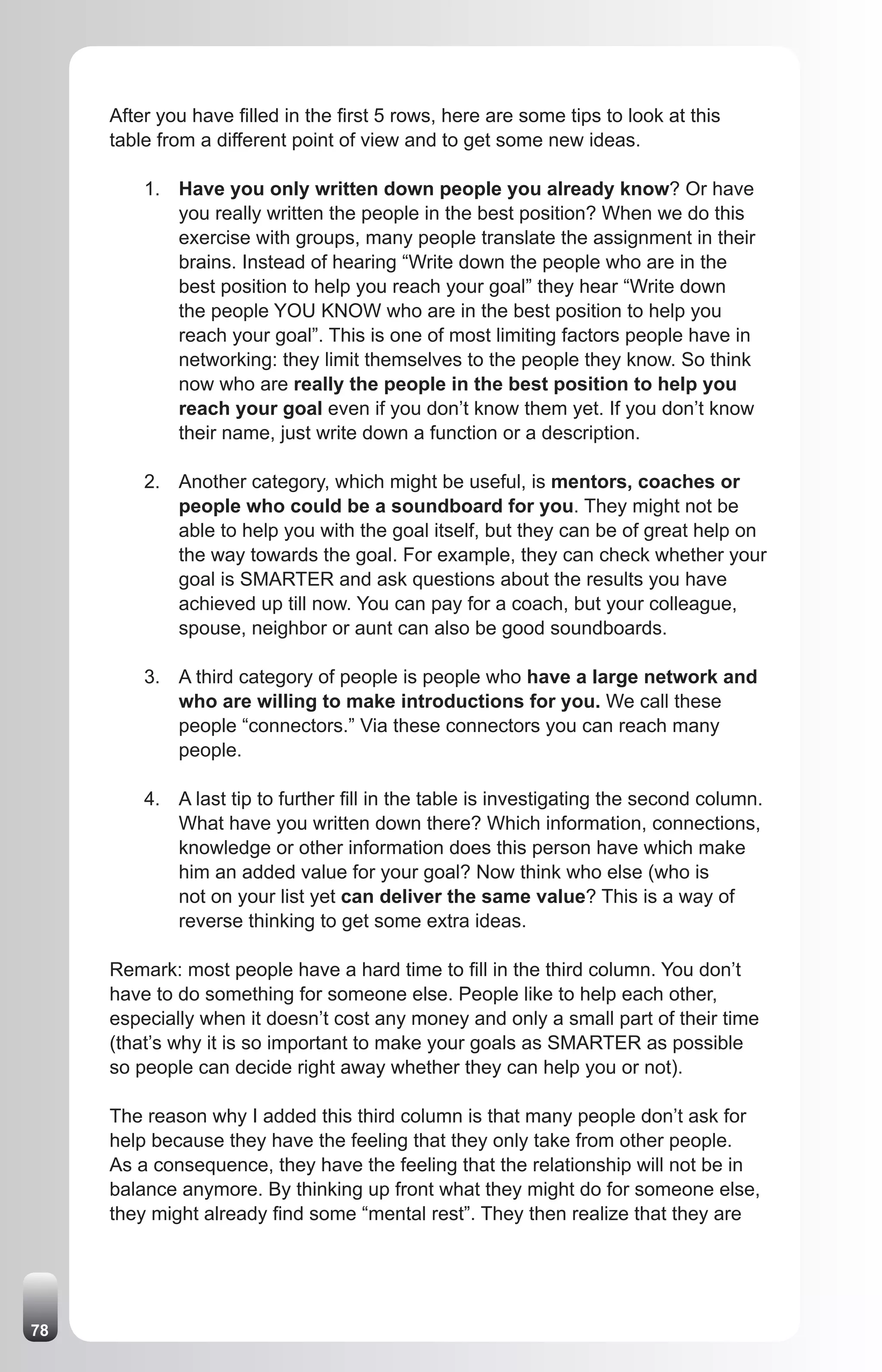 After you have filled in the first 5 rows, here are some tips to look at this
     table from a different point of view and to get some new ideas.

         1. Have you only written down people you already know? Or have
            you really written the people in the best position? When we do this
            exercise with groups, many people translate the assignment in their
            brains. Instead of hearing “Write down the people who are in the
            best position to help you reach your goal” they hear “Write down
            the people YOU KNOW who are in the best position to help you
            reach your goal”. This is one of most limiting factors people have in
            networking: they limit themselves to the people they know. So think
            now who are really the people in the best position to help you
            reach your goal even if you don’t know them yet. If you don’t know
            their name, just write down a function or a description.

         2. Another category, which might be useful, is mentors, coaches or
            people who could be a soundboard for you. They might not be
            able to help you with the goal itself, but they can be of great help on
            the way towards the goal. For example, they can check whether your
            goal is SMARTER and ask questions about the results you have
            achieved up till now. You can pay for a coach, but your colleague,
            spouse, neighbor or aunt can also be good soundboards.

         3. A third category of people is people who have a large network and
            who are willing to make introductions for you. We call these
            people “connectors.” Via these connectors you can reach many
            people.

         4. A last tip to further fill in the table is investigating the second column.
            What have you written down there? Which information, connections,
            knowledge or other information does this person have which make
            him an added value for your goal? Now think who else (who is
            not on your list yet can deliver the same value? This is a way of
            reverse thinking to get some extra ideas.

     Remark: most people have a hard time to fill in the third column. You don’t
     have to do something for someone else. People like to help each other,
     especially when it doesn’t cost any money and only a small part of their time
     (that’s why it is so important to make your goals as SMARTER as possible
     so people can decide right away whether they can help you or not).

     The reason why I added this third column is that many people don’t ask for
     help because they have the feeling that they only take from other people.
     As a consequence, they have the feeling that the relationship will not be in
     balance anymore. By thinking up front what they might do for someone else,
     they might already find some “mental rest”. They then realize that they are




78
 
