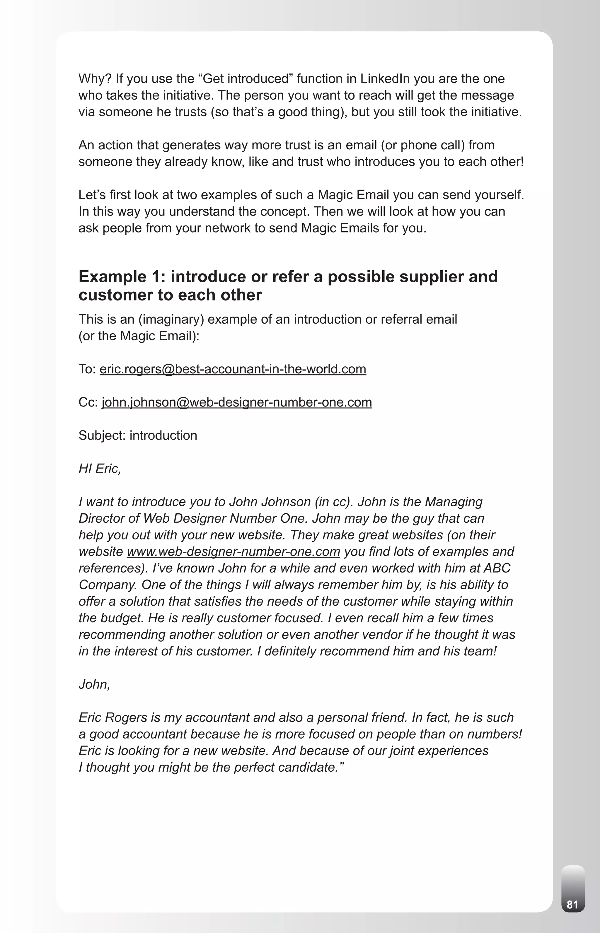 Why? If you use the “Get introduced” function in LinkedIn you are the one
who takes the initiative. The person you want to reach will get the message
via someone he trusts (so that’s a good thing), but you still took the initiative.

An action that generates way more trust is an email (or phone call) from
someone they already know, like and trust who introduces you to each other!

Let’s first look at two examples of such a Magic Email you can send yourself.
In this way you understand the concept. Then we will look at how you can
ask people from your network to send Magic Emails for you.


Example 1: introduce or refer a possible supplier and
customer to each other
This is an (imaginary) example of an introduction or referral email
(or the Magic Email):

To: eric.rogers@best-accounant-in-the-world.com

Cc: john.johnson@web-designer-number-one.com

Subject: introduction

HI Eric,

I want to introduce you to John Johnson (in cc). John is the Managing
Director of Web Designer Number One. John may be the guy that can
help you out with your new website. They make great websites (on their
website www.web-designer-number-one.com you find lots of examples and
references). I’ve known John for a while and even worked with him at ABC
Company. One of the things I will always remember him by, is his ability to
offer a solution that satisfies the needs of the customer while staying within
the budget. He is really customer focused. I even recall him a few times
recommending another solution or even another vendor if he thought it was
in the interest of his customer. I definitely recommend him and his team!

John,

Eric Rogers is my accountant and also a personal friend. In fact, he is such
a good accountant because he is more focused on people than on numbers!
Eric is looking for a new website. And because of our joint experiences
I thought you might be the perfect candidate.”




                                                                                     81
 