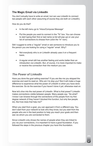 The Magic Email via LinkedIn
You don’t actually have to write an email, but can use LinkedIn to connect
two people with each other (assuming of course they are both on LinkedIn).

How do you do that?

    •	   In the left menu go to “Inbox/Compose Message”

    •	   Put the people you want to connect in the “To” box. You can choose
         to start typing their first or last name (a list will pop up) or use your
         list of connections to choose from (click the “In” icon).

Still I suggest to write a “regular” email or ask someone to introduce you to
the person you are looking for using a “regular” email. Why?

    •	   Not everybody who is on LinkedIn already uses it on a frequent
         basis.

    •	   A regular email still has another feeling and works better than an
         introduction via LinkedIn. But, of course, it is more important to make
         or receive the connection than the medium you use.



The Power of LinkedIn
Have you done the goal setting exercise? If you are like me you skipped the
exercise and want to read on. Who am I to stop you? But it will make a huge
difference to experience what the power of LinkedIn is when you have done
the exercise. So do the exercise if you haven’t done it yet, otherwise read on.

Now let’s dive into the real power of LinkedIn. What is that power? LinkedIn
makes connections visible between people. Many people say: “So what?
I know I can browse through the connections of the people from my first
degree network (if they haven’t blocked this function, but only few people
do). But how does that help me?”

When you start from a goal, you can approach it from a different way. You
don’t start from your network to look who they know, but you start from the
people who are in the best position to help you reach your goals and then
see via whom you are connected to them.

Since LinkedIn only shows the names of people when they are linked to
you via your connections, it is important to have a good foundation. If you
followed the steps in the previous chapter you have this foundation.




                                                                                     87
 