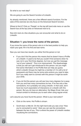 So what is our next step?

     We are going to use the Search function of LinkedIn.

     As already mentioned, there are a few different search functions. For the
     sake of this exercise we only focus on the Advanced Search function.

     Where to find it? Click on “People” on the top left hand side menu or use the
     Search box at the top (click on Advanced next to it).

     Now let’s look at a few situations you can encounter and what to do on
     LinkedIn.


     Situation 1: you know the name of the person.
     If you know the name of the person who is in the best position to help you
     reach your goal, fill in his first and last name.

     Now you can have two results: you either find the person or not.

         •	   If you don’t find the person this means that he doesn’t have a Profile
              on LinkedIn. It used to be that you couldn’t find someone when he
              was not in your first three degrees, but now you get the message
              “out of your network”. This is an improvement. The disadvantage
              is that you still can’t get introduced to this person, but you might
              find some information in his Profile that can help you guess
              which LinkedIn Groups he might be a member of. It is still a lot of
              guesswork and there may be some extra actions you need to take,
              but if you really want to connect with this person it might be worth
              your while.

         •	   If you do find the person you will see how many degrees he is away
              from you and how many connections he has. If he has only a few
              connections, he is probably not using LinkedIn. In that case, don’t
              have too much expectation of interactions on LinkedIn with this
              person. But you do have an alternative: the Magic Email. Ask your
              mutual contact to introduce you to each other using regular email.

     Let’s assume you have found the person. What is your next action?

         •	   Click on the name. His Profile is shown.

         •	   Scroll down a little bit. On the right hand side you see a box “How
              you’re connected to name”. Here you can see the connections
              between the two of you. This is where the power of LinkedIn resides:
              visualizing the connections.




88
 