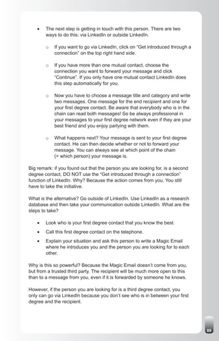 •	   The next step is getting in touch with this person. There are two
         ways to do this: via LinkedIn or outside LinkedIn.

         o   If you want to go via LinkedIn, click on “Get introduced through a
             connection” on the top right hand side.

         o   If you have more than one mutual contact, choose the
             connection you want to forward your message and click
             “Continue”. If you only have one mutual contact LinkedIn does
             this step automatically for you.

         o   Now you have to choose a message title and category and write
             two messages. One message for the end recipient and one for
             your first degree contact. Be aware that everybody who is in the
             chain can read both messages! So be always professional in
             your messages to your first degree network even if they are your
             best friend and you enjoy partying with them.

         o   What happens next? Your message is sent to your first degree
             contact. He can then decide whether or not to forward your
             message. You can always see at which point of the chain
             (= which person) your message is.

Big remark: if you found out that the person you are looking for, is a second
degree contact, DO NOT use the “Get introduced through a connection”
function of LinkedIn. Why? Because the action comes from you. You still
have to take the initiative.

What is the alternative? Go outside of LinkedIn. Use LinkedIn as a research
database and then take your communication outside LinkedIn. What are the
steps to take?

    •	   Look who is your first degree contact that you know the best.
    •	   Call this first degree contact on the telephone.
    •	   Explain your situation and ask this person to write a Magic Email
         where he introduces you and the person you are looking for to each
         other.

Why is this so powerful? Because the Magic Email doesn’t come from you,
but from a trusted third party. The recipient will be much more open to this
than to a message from you, even if it is forwarded by someone he knows.

However, if the person you are looking for is a third degree contact, you
only can go via LinkedIn because you don’t see who is in between your first
degree and the recipient.




                                                                                  89
 