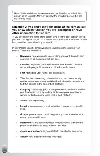 Note: “if it is really important you can ask your first degree to look this
       person up on LinkedIn. Maybe you know the ‘invisible’ person, but are
       not directly linked.”


     Situation 2: you don’t know the name of the person, but
     you know which function you are looking for or have
     other information to find him.
      If you don’t know the name of the person who is in the best position to help
     you reach your goal, but you do know his function or other information to find
     him, use other parameters in your search.

     In the “People Search” screen you have several options to refine your
     search. These are the options:

         •	   Keywords: here you can fill in everything you want. LinkedIn then
              searches on all fields (free text and lists).

         •	   Location: anywhere (default) or located near. Remark: LinkedIn
              works with geographic areas and not with specific towns.

         •	   First Name and Last Name: self-explanatory.

         •	   Title: function. Interesting option is that you can choose to only
              receive people who are currently holding that position, people who
              had that position in the past or both (default).

         •	   Company: interesting option is that you can choose to only receive
              people who are currently working for this company, people who
              worked for that company in the past or both (default).

         •	   School: self-explanatory.

         •	   Industry: you can search in all industries or one or more specific
              ones.

         •	   Groups: you can search in all the groups you are a member of or
              one or more specific ones.

         •	   Interested In: any user (default) or the specific kind of Profile this
              person listed he is interested in to connect with.

         •	   Joined your network: anytime (default) or a shorter time period.

         •	   Sort by: how the search results are sorted:




90
 