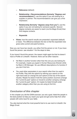 o   Relevance (default)

         o   Relationship + Recommendations (formerly “Degrees and
             recommendations”): use this option if you are looking for a
             supplier or partner. The recommendations can give you a first
             impression.

         o   Relationship (formerly “degrees away from you”): use this
             option if you are not looking for someone specific. Second
             degree contacts are easier to reach (via the Magic Email) than
             third degree contacts.

         o   Keywords

    •	   Views: how the search results are presented: expanded (default)
         or basic. The difference between the two is that the expanded view
         gives extra current and past functions.

Now you can have two results: you either find the person or not. If you have
found the person, see situation 1 for the steps to take.

If you haven’t found this person, the reason might again be that he doesn’t
have a Profile on LinkedIn. However, there can be other reasons:

    •	   He filled in another function other than the one you are looking for.
         For example, maybe you typed in Human Resources Director while
         he filled in HR Manager. So use different descriptions of a function if
         you don’t find him.

    •	   You used other parameters in your search other than he used in
         his Profile. Play with the options by refining your search on the
         right hand side (or change the sort options at the top of the search
         results). Maybe he doesn’t hold the same position anymore (change
         the “current & past” option) or moved to another company (change
         the “current & past” option). Or maybe he listed himself under
         another category other than you are using to find him.



Conclusion of this chapter
In this chapter you did the GAIN exercise: you set a goal, listed the people in
the best position to help you reach your goal and got some help from other
people with extra input for your table.

You also learned what the most powerful tool is to use next to LinkedIn: the
Magic Email.




                                                                                   91
 